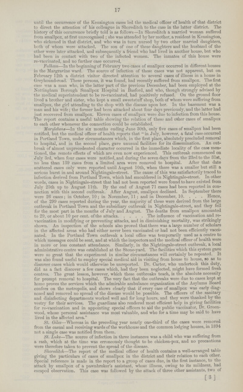 17 until the occurrence of the Kensington cases led the medical officer of health of that district to direct the attention of his colleague in Shoreditch to the case in the latter district. The history of this occurrence briefly told is as follows—In Shoreditch a married woman suffered from smallpox, at first unrecognised ; she was attended by her mother, a resident in Kensington, who sickened in that district, and who was in turn nursed by two other married daughters, both of whom were attacked. The son of one of these daughters and the husband of the other were later attacked, and subsequently a friend who had lived in another house, but who bad been in contact with two of the infected women. The inmates of this house were re-vaccinated, and no further case occurred, Fulham—In the beginning of February two cases of smallpox occurred in different houses in the Margravine ward. The source of infection of these cases was not apparent, but on February 12th a district visitor directed attention to several cases of illness in a house in Greyhound-road. These persons, it was found, had recently suffered from smallpox. The first case was a man who, in the latter part of the previous December, had been employed at the Nottingham Borough Smallpox Hospital in Basford, and who, though strongly advised by the medical superintendent to be re-vaccinated, had positively refused. On the ground floor lived a brother and sister, who kept a small sweetstuff shop, both of whom were suffering from smallpox, the girl attending to the shop with the disease upon her. In the basement was a man and his wife; the former had been attacked about four days previously, and the latter had just recovered from smallpox. Eleven cases of smallpox were due to infection from this house. The report contains a useful table showing the relation of these and other cases of smallpox to each other whenever the connection could be established. Marylebone—In the six months ending June 30th, only five cases of smallpox had been notified, but the medical officer of health reports that  in July, however, a fatal case occurred in Portland Town, under circumstances which, in the first place, absolutely precluded removal to hospital, and in the second place, gave unusual facilities for its dissemination. An out break of almost unprecedented character occurred in the immediate locality of the case men tioned, the remote effects of which are even now experienced. This outbreak commenced on July 3rd, when four cases were notified, and during the seven days from the 23rd to the 31st, no less than 139 cases from a limited area were removed to hospital. After that date scattered cases only were reported until August 10th, when there was a smaller but still a serious burst in and around Nightingale-street. The cause of this was satisfactorily traced to infection derived from Portland Town, which had smouldered in Nightingale-street. In other words, cases in Nightingale-street that had not been reported were found to have existed from July 25th up to August 11th. By the end of August 71 cases had been reported in con nection with this second outbreak. After August, smallpox declined. In September there were 26 cases; in October, 10; in November, 11 ; and in December, 10. . . . Hence, of the 299 cases reported during the year, the majority of these were derived from the large outbreak in Portland Town and the subsidiary outbreak in Nightingale-street, and they fell for the most part in the months of July and August. The deaths from smallpox amounted to 29, or about 10 per cent. of the attacks The influence of vaccination and re¬ vaccination in modifying or preventing attacks, and in diminishing mortality, was strikingly shown. An inspection of the schools also proved that there was a large number of scholars in the affected areas who had either never been vaccinated or had not been efficiently vacci nated. In the Portland Town outbreak a local office was temporarily used as a centre to which messages could be sent, and at which the inspectors and the medical officer of health were in more or less constant attendance. Similarly, in the Nightingale-street outbreak, a local administrative centre was established at the Stone-yard. The facilities which this system gave were so great that the experiment in similar circumstances will certainly be repeated. It was also found useful to employ special medical aid in visiting from house to house, so as to discover cases which would otherwise be unreported. Dr. Carter, who undertook this duty, did as a fact discover a few cases which, had they been neglected, might have formed fresh centres. The great lesson, however, which these outbreaks teach, is the absolute necessity for prompt removal to hospital. The very fact that the outbreaks were due to cases kept at home proves the services which the admirable ambulance organization of the Asylums Board confers on the metropolis, and shows clearly that if every case of smallpox was early diag nosed and removed no spread of the disease would be possible. The officers of the sanitary and disinfecting departments worked well and for long hours, and they were thanked by the vestry for their services. The guardians also rendered most efficient help in giving facilities for re-vaccination and in appointing special officers to aid the public vaccinator, Dr. Green wood, whose personal assistance was most valuable, and who for a time may be said to have lived in the affected area. St. Giles—Whereas in the preceding year nearly one-third of the cases were removed from the casual and receiving wards of the workhouse and the common lodging houses, in 1894 not a single case was notified from them. St. Luke—The source of infection in three instances was a child who was suffering from a rash, which at the time was erroneously thought to be chicken-pox, and no precautions were therefore taken to prevent the spread of the disease. Shoreditch—The report of the medical officer of health contains a well-arranged table giving the particulars of cases of smallpox in the district and their relation to each other. Special reference is made in the report to a group of cases due, in the first instance, to the attack by smallpox of a pawnbroker's assistant, whose illness, owing to its mildnesa, had escaped observation. This case was followed by the attack of three other assistants, two of [3]