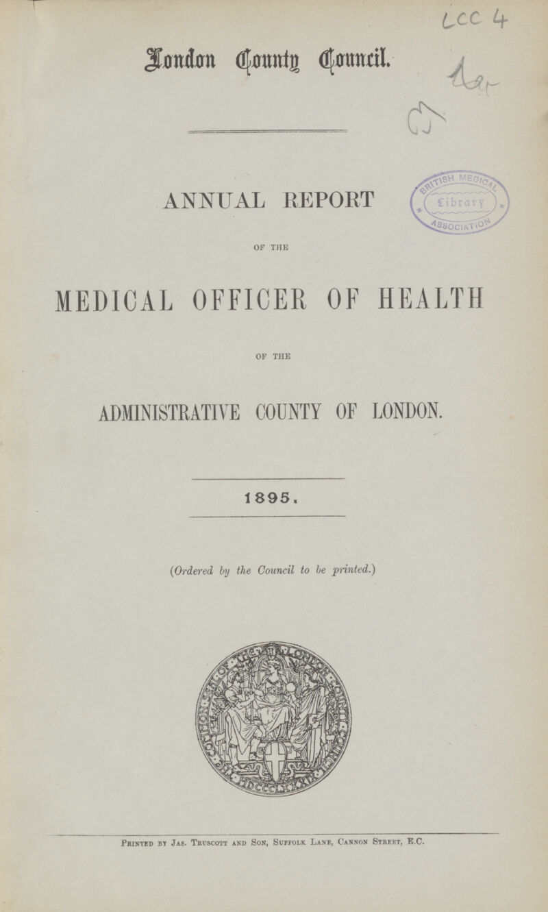 LCC 4 London County Council ANNUAL REPORT of the MEDICAL OFFICER OF HEALTH of the ADMINISTRATIVE COUNTY OF LONDON. 1895. (Ordered by the Council to he printed.) Printed by Jas. Truscott and Son, Suffolk Lane, Cannon Street, B.C.