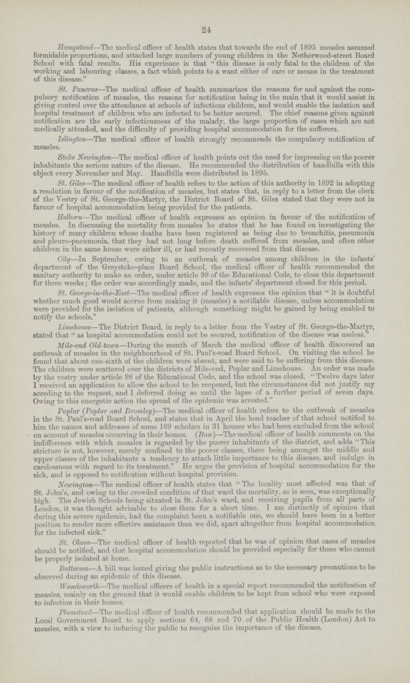 24 Hampstead—The medical officer of health states that towards the end of 1895 measles assumed formidable proportions, and attacked large numbers of young children in the Netherwood-street Board School with fatal results. His experience is that this disease is only fatal to the children of the working and labouring classes, a fact which points to a want either of care or means in the treatment of this disease. St. Pancras—The medical officer of health summarizes the reasons for and against the com pulsory notification of measles, the reasons for notification being in the main that it would assist in giving control over the attendance at schools of infectious children, and would enable the isolation and hospital treatment of children who are infected to be better secured. The chief reasons given against notification are the early infectiousness of the malady, the large proportion of cases which are not medically attended, and the difficulty of providing hospital accommodation for the sufferers. Islington—The medical officer of health strongly recommends the compulsory notification of measles. Stoke Newingtom—The medical officer of health points out the need for impressing on the poorer inhabitants the serious nature of the disease. He recommended the distribution of handbills with this object every November and May. Handbills were distributed in 1895. St. Giles—The medical officer of health refers to the action of this authority in 1892 in adopting a resolution in favour of the notification of measles, but states that, in reply to a letter from the clerk of the Vestry of St. George-the-Martyr, the District Board of St. Giles stated that they were not in favour of hospital accommodation being provided for the patients. Holborn—The medical officer of health expresses an opinion in favour of the notification of measles. In discussing the mortality from measles he states that he has found on investigating the history of many children whose deaths have been registered as being due to bronchitis, pneumonia and pleuro-pneumonia, that they had not long before death suffered from measles, and often other children in the same house were either ill, or had recently recovered from that disease. City—In September, owing to an outbreak of measles among children in the infants' department of the Greystoke-place Board School, the medical officer of health recommended the sanitary authority to make an order, under article 98 of the Educational Code, to close this department for three weeks; the order was accordingly made, and the infants' department closed for this period. St. George-in-the-East—The medical officer of health expresses the opinion that  it is doubtful whether much good would accrue from making it (measles) a notifiable disease, unless accommodation were provided for the isolation of patients, although something might be gained by being enabled to notify the schools. Limehouse—The District Board, in reply to a letter from the Vestry of St. George-the-Martyr, stated that  as hospital accommodation could not be secured, notification of the disease was useless.'' Mile-end, Old-town—During the month of March the medical officer of health discovered an outbreak of measles in the neighbourhood of St. Paul's-road Board School. On visiting the school he found that about one-sixth of the children were absent, and were said to be suffering from this disease. The children were scattered over the districts of Mile-end, Poplar and Limehouse. An order was made by the vestry under article 98 of the Educational Code, and the school was closed.  Twelve days later I received an application to allow the school to be reopened, but the circumstances did not justify my acceding to the request, and I deferred doing so until the lapse of a further period of seven days. Owing to this energetic action the spread of the epidemic was arrested. Poplar (Poplar and Bromley)—The medical officer of health refers to the outbreak of measles in the St. Paul's-road Board School, and states that in April the head teacher of that school notified to him the names and addresses of some 169 scholars in 31 houses who had been excluded from the school on account of measles occurring in their homes. (Bow)—The medical officer of health comments on the indifference with which measles is regarded by the poorer inhabitants of the district, and adds This stricture is not, however, merely confined to the poorer classes, there being amongst the middle and upper classes of the inhabitants a tendency to attach little importance to this disease, and indulge in carelessness with regard to its treatment. He urges the provision of hospital accommodation for the sick, and is opposed to notification without hospital provision. Newington—The medical officer of health states that  The locality most affected was that of St. John's, and owing to the crowded condition of that ward the mortality, as is seen, was exceptionally high. The Jewish Schools being situated in St. John's ward, and receiving pupils from all parts of London, it was thought advisable to close them for a short time. I am distinctly of opinion that during this severe epidemic, had the complaint been a notifiable one, we should have been in a better position to render more effective assistance than we did, apart altogether from hospital accommodation for the infected sick. St. Olave—The medical officer of health reported that he was of opinion that cases of measles should be notified, and that hospital accommodation should be provided especially for those who cannot be properly isolated at home. Battersea—A bill was issued giving the public instructions as to the necessary precautions to be observed during an epidemic of this disease. Wandsworth—The medical officers of health in a special report recommended the notification of measles, mainly on the ground that it would enable children to be kept from school who were exposed to infection in their homes. Plumstead—The medical officer of health recommended that application should be made to the Local Government Board to apply sections 64, 68 and 70 of the Public Health (London) Act to measles, with a view to inducing the public to recognise the importance of the disease.