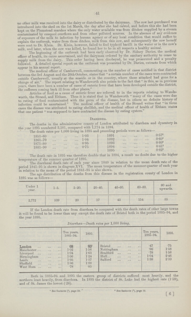 41 no other milk was received into the dairy or distributed by the dairyman. The cow last purchased was introduced into the shed on the 1st March, the day after she had calved, and before this she had been kept on the Plumstead marshes where the only water available was from ditches supplied by a stream contaminated by cesspool overflows and from other polluted sources. In the absence of any evidence of exposure of the milk to infection by human agency or of any local condition that would suffice to explain the outbreak, water from these ditches, milk from this cow, and subsequently the cow herself were sent to Dr. Klein. Dr. Klein, however, failed to find typhoid bacilli in the water or in the cow's milk, and later, when the cow was killed, he found her to be in all respects a healthy animal. The beginning of the outbreak had been early observed by Dr. Sidney Davies, the medical officer of health, its cause ascertained, and the dairyman ordered by the sanitary authority to cease to supply milk from the dairy. This order having been disobeyed, he was prosecuted and a penalty followed. A detailed special report on the outbreak was presented by Dr. Davies, extracts from which appear in his annual report. The medical officer of Camberwell, commenting on the number of cases notified in that district between the 3rd August and the 26th October, states that  a certain number of the cases were contracted outside Camberwell, usually at the seaside or in the country, where those attacked had gone for a change of air. The report relating to Wandsworth also points to the fact that in this, as in previous years, there have been a number of cases of enteric fever that have been developed outside the district, the sufferers coming back ill from other places. Articles of food as a cause of enteric fever are referred to in the reports relating to Wands worth, the Strand, and Eltham. Thus it is stated that in Wandsworth  many of the cases were due to eating of food contaminated with the germ of the disease, bnt in others no definite history of infection could be ascertained. The medical officer of health of the Strand writes that  in three cases the disease was attributed to eating shellfish, and the medical officer of health of Eltham states that one patient  was supposed to have contracted the disease by eating oysters. Diarrhœa. The deaths in the administrative county of London attributed to diarrhoea and dysentery in the year 1895 numbered 3,581, compared with 1,774 in 1894. The death rates per 1,000 living in 1895 and preceding periods were as follows— 1851-60 1.03 1861-70 1.04 1871-80 0.95 1881-90 0.75 1891 0.572 1892 0.602 1893 0.802 1894 0.412 1895 0.822 The death rate in 1895 was therefore double that in 1894, a result no doubt due to the higher temperature of the summer quarter of 1895. The diarrhœal death rate of each year since 1840 in relation to the mean death rate of the period 1841-95 is shown in diagram XVI. The mean temperature of the summer quarter of each year in relation to the mean of the period 1841-95 is also shown. The age distribution of the deaths from this disease in the registration county of London in 1895 was as follows— Under 1 year. 1-5. 5-20. 20-40. 40-60. 60-80. 80 and upwards. 2,772 539 20 17 43 154 55 If the London death rate from diarrhcea be compared with the death rates of other large towns it will be found to be lower than any except the death rate of Bristol both in the period 1885-94, and the year 1895. Diarrhœa—Death rates per 1,000 living. Ten years, 1885-94. 1895. Ten years, 1885-94. 1895. London •68 •831 Bristol •47 •75 Manchester 1.02 1.56 Nottingham •96 1.58 Liverpool 1.04 1.63 Bradford •78 1.58 Birmingham 1.06 1.24 Hull 1.04 2.46 Leeds 1.05 1.57 Salford 1.38 2.10 Sheffield 1.06 1.88 West Ham •78 •85 Both in 1885-94 and 1895 the eastern group of districts suffered most heavily, and the northern least heavily, from diarrhœa. In 1895 the district of St. Luke had the highest rate (1.59), and of St. James the lowest (.26). 1 See footnote (1), page 10. 1 See footnote (2), pnge 10. [6]