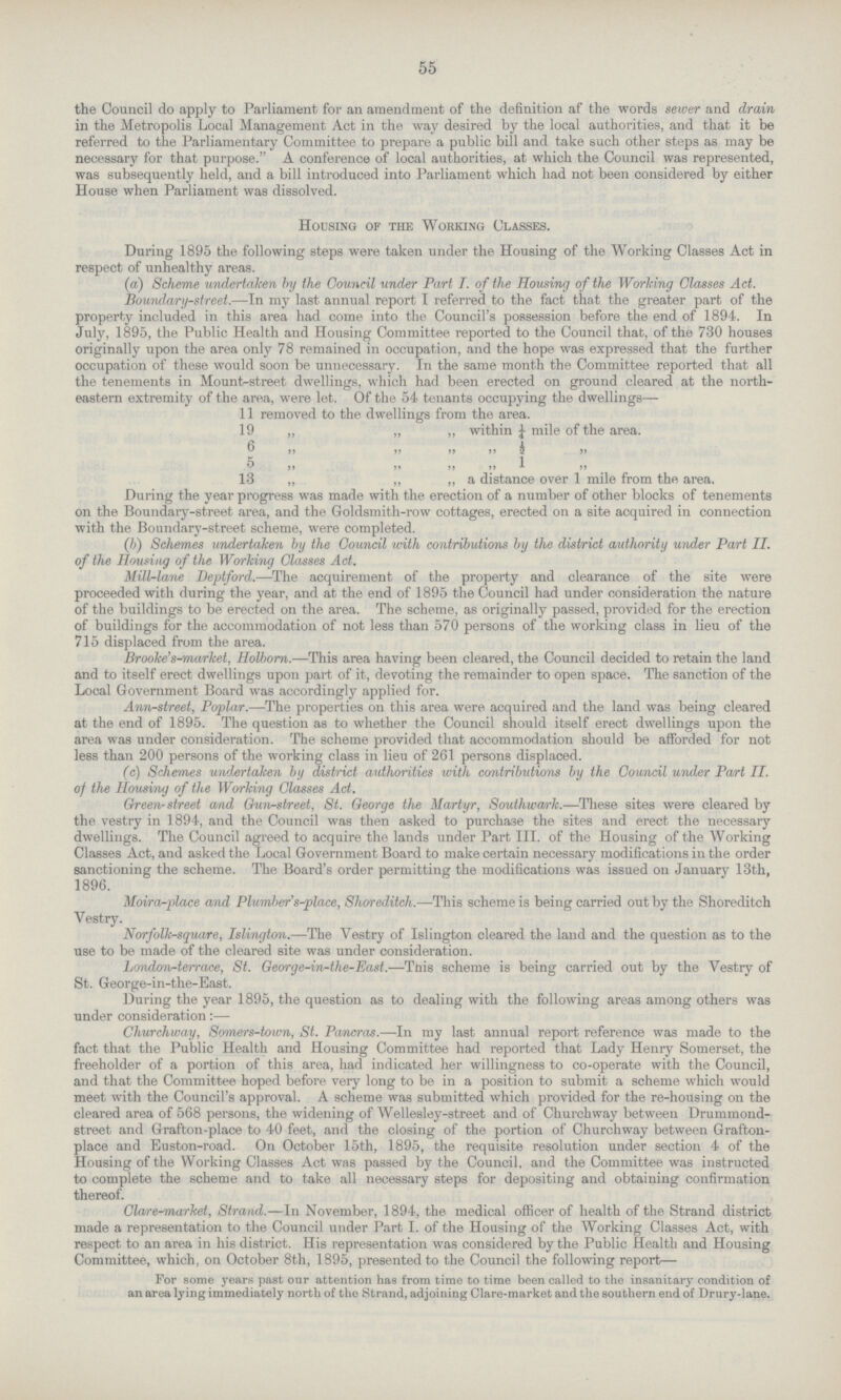 55 the Council do apply to Parliament for an amendment of the definition af the words sewer and drain in the Metropolis Local Management Act in the way desired by the local authorities, and that it be referred to the Parliamentary Committee to prepare a public bill and take such other steps as may be necessary for that purpose. A conference of local authorities, at which the Council was represented, was subsequently held, and a bill introduced into Parliament which had not been considered by either House when Parliament was dissolved. Housing of the Working Classes. During 1895 the following steps were taken under the Housing of the Working Classes Act in respect of unhealthy areas. (a) Scheme undertaken by the Council under Part I. of the Housing of the Working Glasses Act. Boundary-street.—In my last annual report I referred to the fact that the greater part of the property included in this area had come into the Council's possession before the end of 1894. In July, 1895, the Public Health and Housing Committee reported to the Council that, of the 730 houses originally upon the area only 78 remained in occupation, and the hope was expressed that the further occupation of these would soon be unnecessary. In the same month the Committee reported that all the tenements in Mount-street dwellings, which had been erected on ground cleared at the north eastern extremity of the area, were let. Of the 54 tenants occupying the dwellings— 11 removed to the dwellings from the area. 19 „ „ ,, within 1/4 mile of the area. 6 „ „ „ „ ½ ,, 5 „ „ „ „ 1 ,, 3 „ ,, ,, ,, ,, a distance over 1 mile from the area. During the year progress was made with the erection of a number of other blocks of tenements on the Boundary-street area, and the Goldsmith-row cottages, erected on a site acquired in connection with the Boundary-street scheme, were completed. (b) Schemes undertaken by the Council with contributions by the district authority under Part II. of the Housing of the Working Classes Act. Mill-lane Deptford.—The acquirement of the property and clearance of the site were proceeded with during the year, and at the end of 1895 the Council had under consideration the nature of the buildings to be erected on the area. The scheme, as originally passed, provided for the erection of buildings for the accommodation of not less than 570 persons of the working class in lieu of the 715 displaced from the area. Brooke's-market, Holborn.—This area having been cleared, the Council decided to retain the land and to itself erect dwellings upon part of it, devoting the remainder to open space. The sanction of the Local Government Board was accordingly applied for. Ann-street, Poplar.—The properties on this area were acquired and the land was being cleared at the end of 1895. The question as to whether the Council should itself erect dwellings upon the area was under consideration. The scheme provided that accommodation should be afforded for not less than 200 persons of the working class in lieu of 261 persons displaced. (c) Schemes undertaken by district authorities with contributions by the Council under Part II. of the Housing of the Working Classes Act. Green- street and Gun-street, St. George the Martyr, Southwark.—These sites were cleared by the vestry in 1894, and the Council was then asked to purchase the sites and erect the necessary dwellings. The Council agreed to acquire the lands under Part III. of the Housing of the Working Classes Act, and asked the Local Government Board to make certain necessary modifications in the order sanctioning the scheme. The Board's order permitting the modifications was issued on January 13th, 1896. Moira-place and Plumbers-place, Shoreditch.—This scheme is being carried out by the Shoreditch Vestry. Norfolk-square, Islington.—The Vestry of Islington cleared the land and the question as to the use to be made of the cleared site was under consideration. London-terrace, St. George-in-the-East.—This scheme is being carried out by the Vestry of St. George-in-the-East. During the year 1895, the question as to dealing with the following areas among others was under consideration:— Churchway, Somers-town, St. Pancras.—In my last annual report reference was made to the fact that the Public Health and Housing Committee had reported that Lady Henry Somerset, the freeholder of a portion of this area, had indicated her willingness to co-operate with the Council, and that the Committee hoped before very long to be in a position to submit a scheme which would meet with the Council's approval. A scheme was submitted which provided for the re-housing on the cleared area of 568 persons, the widening of Wellesley-street and of Churchway between Drummond street and Grafton-place to 40 feet, and the closing of the portion of Churchway between Grafton place and Euston-road. On October 15th, 1895, the requisite resolution under section 4 of the Housing of the Working Classes Act was passed by the Council, and the Committee was instructed to complete the scheme and to take all necessary steps for depositing and obtaining confirmation thereof. Clare-market, Strand.—In November, 1894, the medical officer of health of the Strand district made a representation to the Council under Part I. of the Housing of the Working Classes Act, with respect to an area in his district. His representation was considered by the Public Health and Housing Committee, which, on October 8th, 1895, presented to the Council the following report— For some years past our attention has from time to time been called to the insanitary condition of an area lying immediately north of the Strand, adjoining Clare-market and the southern end of Drury-lane.