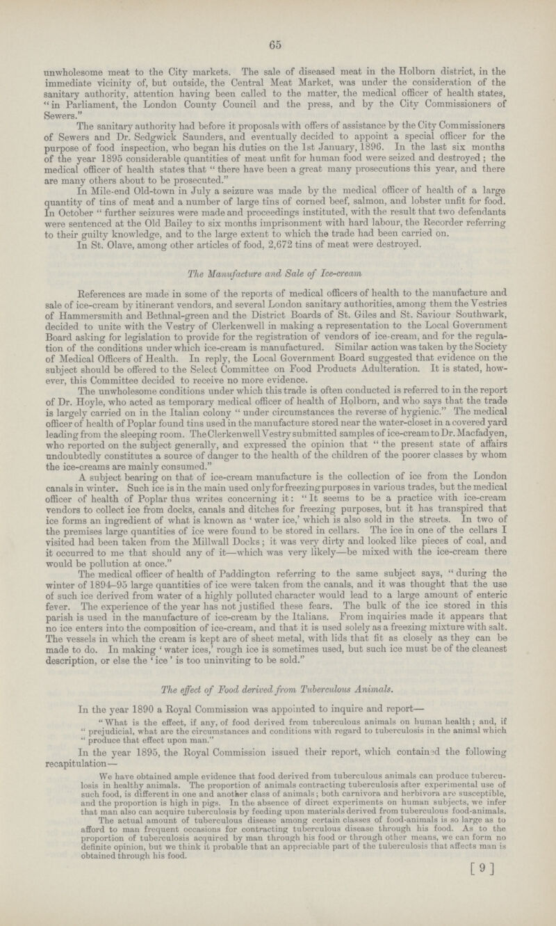65 unwholesome meat to the City markets. The sale of diseased meat in the Holborn district, in the immediate vicinity of, but outside, the Central Meat Market, was under the consideration of the sanitary authority, attention having been called to the matter, the medical officer of health states, in Parliament, the London County Council and the press, and by the City Commissioners of Sewers. The sanitary authority had before it proposals with offers of assistance by the City Commissioners of Sewers and Dr. Sedgwick Saunders, and eventually decided to appoint a special officer for the purpose of food inspection, who began his duties on the 1st January, 1896. In the last six months of the year 1895 considerable quantities of meat unfit for human food were seized and destroyed ; the medical officer of health states that  there have been a great many prosecutions this year, and there are many others about to be prosecuted. In Mile-end Old-town in July a seizure was made by the medical officer of health of a large quantity of tins of meat and a number of large tins of corned beef, salmon, and lobster unfit for food. In October  further seizures were made and proceedings instituted, with the result that two defendants were sentenced at the Old Bailey to six months imprisonment with hard labour, the Recorder referring to their guilty knowledge, and to the large extent to which the trade had been carried on. In St. Olave, among other articles of food, 2,672 tins of meat were destroyed. The Manufacture and Sale of Ice-cream References are made in some of the reports of medical officers of health to the manufacture and sale of ice-cream by itinerant vendors, and several London sanitary authorities, among them the Vestries of Hammersmith and Bethnal-green and the District Boards of St. Giles and St. Saviour Southwark, decided to unite with the Vestry of Clerkenwell in making a representation to the Local Government Board asking for legislation to provide for the registration of vendors of ice-cream, and for the regula tion of the conditions under which ice-cream is manufactured. Similar action was taken by the Society of Medical Officers of Health. In reply, the Local Government Board suggested that evidence on the subject should be offered to the Select Committee on Food Products Adulteration. It is stated, how ever, this Committee decided to receive no more evidence. The unwholesome conditions under which this trade is often conducted is referred to in the report of Dr. Hoyle, who acted as temporary medical officer of health of Holborn, and who says that the trade is largely carried on in the Italian colony  under circumstances the reverse of hygienic. The medical officer of health of Poplar found tins used in the manufacture stored near the water-closet in a covered yard leading from the sleeping room. The Clerkenwell Vestry submitted samples of ice-cream to Dr. Macfadyen, who reported on the subject generally, and expressed the opinion that  the present state of affairs undoubtedly constitutes a source of danger to the health of the children of the poorer classes by whom the ice-creams are mainly consumed. A subject bearing on that of ice-cream manufacture is the collection of ice from the London canals in winter. Such ice is in the main used onlyforfreezingpurposes in various trades, but the medical officer of health of Poplar thus writes concerning it:  It seems to be a practice with ice-cream vendors to collect ice from docks, canals and ditches for freezing purposes, but it has transpired that ice forms an ingredient of what is known as ' water ice,' which is also sold in the streets. In two of the premises large quantities of ice were found to be stored in cellars. The ice in one of the cellars I visited had been taken from the Millwall Docks; it was very dirty and looked like pieces of coal, and it occurred to me that should any of it—which was very likely—be mixed writh the ice-cream there would be pollution at once. The medical officer of health of Paddington referring to the same subject says,  during the winter of 1894-95 large quantities of ice were taken from the canals, and it was thought that the use of such ice derived from water of a highly polluted character would lead to a large amount of enteric fever. The experience of the year has not justified these fears. The bulk of the ice stored in this parish is used in the manufacture of ice-cream by the Italians. From inquiries made it appears that no ice enters into the composition of ice-cream, and that it is used solely as a freezing mixture with salt. The vessels in which the cream is kept are of sheet metal, with lids that fit as closely as they can be made to do. In making ' water ices,' rough ice is sometimes used, but such ice must be of the cleanest description, or else the ' ice' is too uninviting to be sold. The effect of Food derived from Tuberculous Anima ls. In the year 1890 a Royal Commission was appointed to inquire and report— What is the effect, if any, of food derived from tuberculous animals on human health; and, if  prejudicial, what are the circumstances and conditions with regard to tuberculosis in the animal which  produce that effect upon man. In the year 1895, the Royal Commission issued their report, which contain 3d the following recapitulation— We have obtained ample evidence that food derived from tuberculous animals can produce tubercu losis in healthy animals. The proportion of animals contracting tuberculosis after experimental use of such food, is different in one and another class of animals; both carnivora and herbivora are susceptible, and the proportion is high in pigs. In the absence of direct experiments on human subjects, we infer that man also can acquire tuberculosis by feeding upon materials derived from tuberculous food-animals. The actual amount of tuberculous disease among certain classes of food-animals is so large as to afford to man frequent occasions for contracting tuberculous disease through his food. As to the proportion of tuberculosis acquired by man through his food or through other means, we can form no definite opinion, but we think it probable that an appreciable part of the tuberculosis that affects man is obtained through his food. [9]