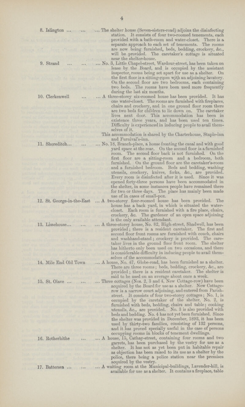 4 8. Islington The shelter house (Seven-sisters-road) adjoins the disinfecting station. It consists of four two-roomed tenements, each provided with a bath-room and water-closet. There is a separate approach to each set of tenements. The rooms are now being furnished, beds, bedding, crockery, &c., will be provided. The caretaker's cottage is situated near the shelter-house. 9. Strand No. 3, Little Chapel-street, Wardour-street, has been taken on lease by the Board, and is occupied by the assistant inspector, rooms being set apart for use as a shelter. On the first floor is a sitting-room with an adjoining lavatory. On the second floor are two bedrooms, each containing two beds. The rooms have been used more frequently during the last six months. 10. Clerkenwell A three-storey six-roomed house has been provided. It has one water-closet. The rooms are furnished with fireplaces, chairs and crockery, and in one ground floor room there are two beds for children to lie down on. The caretaker lives next door. This accommodation has been in existence three years, and has been used ten times. Difficulty is experienced in inducing people to avail them selves of it. This accommodation is shared by the Charterhouse, Staple-inn and Furnival's-inn. 11. Shoreditch No. 18, Branch-place, a house fronting the canal and with good yard space at the rear. On the second floor is a furnished room. The second floor back is not furnished. On the first floor are a sitting-room and a bedroom, both furnished. On the ground floor are the caretaker's-room and a furnished bedroom. Beds and bedding, washing utensils, crockery, knives, forks, &c., are provided. Every room is disinfected after it is used. Since it was opened forty-three persons have been accommodated in the shelter, in some instances people have remained there for two or three days. The place has mainly been made use of in cases of small-pox. 12. St. George-in-the-East A two-storey four-roomed house has been provided. The house has a back yard, in which is situated the water closet. Each room is furnished with a fire place, chairs, crockery, &c. The gardener of an open space adjoining is the only available attendant. 13. Limehouse A three-storey house, No. 82, High-street, Shadwell, has been provided; there is a resident caretaker. The first and second floor front rooms are furnished with couch, chairs and washhand-stand; crockery is provided. The care taker lives in the ground floor front room. The shelter has hitherto only been used on two occasions, and there is considerable difficulty in inducing people to avail them selves of the accommodation. 14. Mile End Old Town A house, No. 47, Globe-road, has been furnished as a shelter. There are three rooms; beds, bedding, crockery, &c., are provided; there is a resident caretaker. The shelter is said to be used on an average about once a week. 15. St. Olave Three cottages (Nos. 2, 3 and 4, New Cottage-row) have been acquired by the Board for use as a shelter. New Cottage row is a narrow court adjoining, and entered from Parish street. It consists of four two-storey cottages; No. 1, is occupied by the caretaker of the shelter, No. 2, is furnished with beds, bedding, chairs and table; cooking utensils, &c., are provided. No. 3 is also provided with beds and bedding. No. 4 has not yet been furnished. Since the shelter was provided in December, 1893, it has been used by thirty-two families, consisting of 132 persons, and it has proved specially useful in the case of persons occupying rooms in blocks of tenement dwellings. 16. Rotherhithe A house, 15, Cathay-street, containing four rooms and two garrets, has been purchased by the vestry for use as a shelter. It has not as yet been put in habitable repair as objection has been raised to its use as a shelter by the police, there being a police station near the premises acquired by the vestry. 17. Battersea A waiting room at the Municipal-buildings, Lavender-hill, is available for use as a shelter. It contains a fireplace, table