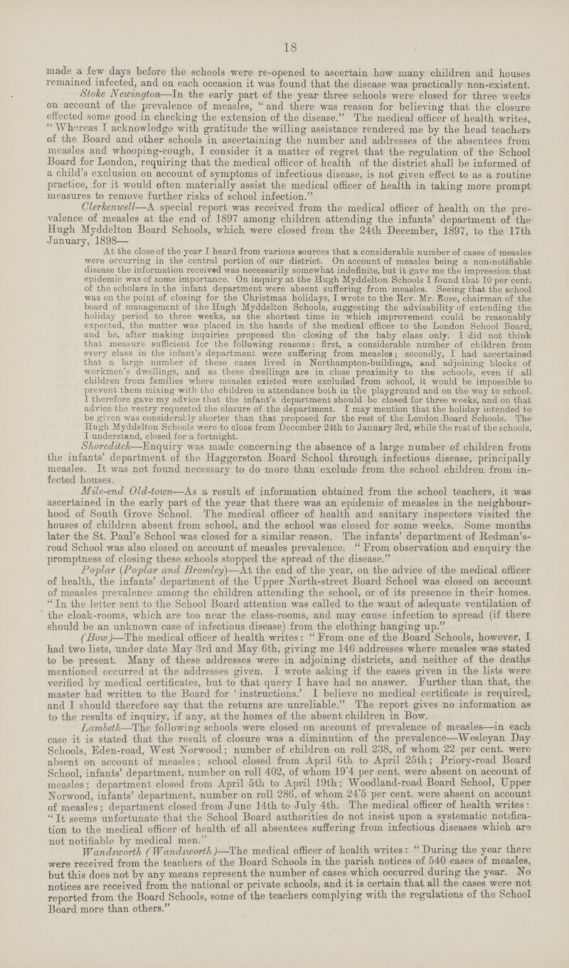 18 made a few days before the schools were re-opened to ascertain how many children and houses remained infected, and on each occasion it was found that the disease was practically non-existent. Stoke Newington—In the early part of the year three schools were closed for three weeks on account of the prevalence of measles, and there was reason for believing that the closure effected some good in checking the extension of the disease. The medical officer of health writes, whereas T acknowledge with gratitude the willing assistance rendered me by the head teachers of the Board and other schools in ascertaining the number and addresses of the absentees from measles and whooping-cough, I consider it a matter of regret that the regulation of the School Board for London, requiring that the medical officer of health of the district shall be informed of a child's exclusion on account of symptoms of infectious disease, is not given effect to as a routine practice, for it would often materially assist the medical officer of health in taking more prompt measures to remove further risks of school infection. Clerkenwell—A special report was received from the medical officer of health on the pre valence of measles at the end of 1897 among children attending the infants' department of the Hugh Myddelton Board Schools, which were closed from the 24th December, 1897, to the 17th January, 1898— At the close of the year I heard from various sources that a considerable number of cases of measles were occurring in the central portion of our district. On account of measles being a non-notifiable disease the information received was necessarily somewhat indefinite, but it gave me the impression that epidemic was of some importance. On inquiry at the Hugh Myddelton Schools I found that 10 per cent. of the scholars in the infant department were absent suffering from measles. Seeing that the school was on the point of closing for the Christmas holidays, I wrote to the Rev. Mr. Rose, chairman of the board of management of the Hugh Myddelton Schools, suggesting the advisability of extending the holiday period to three weeks, as the shortest time in which improvement could be reasonably expected, the matter was placed in the hands of the medical officer to the London School Board, and he, after making inquiries proposed the closing of the baby class only. I did not think that measure sufficient for the following reasons: first, a considerable number of children from every class in the infant's department were suffering from measles; secondly, I had ascertained that a large number of these cases lived in Northampton-buildings, and adjoining blocks of workmen's dwellings, and as these dwellings are in close proximity to the schools, even if all children from families where measles existed were excluded from school, it would be impossible to prevent them mixing with the children in attendance both in the playground and on the way to school. I therefore gave my advice that the infant's department should be closed for three weeks, and on that advice the vestry requested the closure of the department. I may mention that the holiday intended to be given was considerably shorter than that proposed for the rest of the London Board Schools. The Hugh Myddelton Schools were to close from December 24th to January 3rd, while the rest of the schools, I understand, closed for a fortnight. Shoreditch—Enquiry was made concerning the absence of a large number of children from the infants' department of the Haggerston Board School through infectious disease, principally measles. It was not found necessary to do more than exclude from the school children from in fected houses. Mile-end Old-town—As a result of information obtained from the school teachers, it was ascertained in the early part of the year that there was an epidemic of measles in the neighbour hood of South Grove School. The medical officer of health and sanitary inspectors visited the houses of children absent from school, and the school was closed for some weeks. Some months later the St. Paul's School was closed for a similar reason. The infants' department of Redman's road School was also closed on account of measles prevalence. From observation and enquiry the promptness of closing these schools stopped the spread of the disease. Poplar (Poplar and Bromley)—At the end of the year, on the advice of the medical officer of health, the infants' department of the Upper North-street Board School was closed on account of measles prevalence among the children attending the school, or of its presence in their homes. In the letter sent to the School Board attention was called to the want of adequate ventilation of the cloak-rooms, which are too near the class-rooms, and may cause infection to spread (if there should be an unknown case of infectious disease) from the clothing hanging up. (Bow)—The medical officer of health writes: From one of the Board Schools, however, I had two lists, under date May 3rd and May 6th, giving me 146 addresses where measles was stated to be present. Many of these addresses were in adjoining districts, and neither of the deaths mentioned occurred at the addresses given. I wrote asking if the cases given in the lists were verified by medical certificates, but to that query I have had no answer. Further than that, the master had written to the Board for ' instructions.' I believe no medical certificate is required, and I should therefore say that the returns are unreliable. The report gives no information as to the results of inquiry, if any, at the homes of the absent children in Bow. Lambeth—The following schools were closed on account of prevalence of measles—in each case it is stated that the result of closure was a diminution of the prevalence—Wesleyan Day Schools, Eden-road, West Norwood; number of children on roll 238, of whom 22 per cent. were absent on account of measles; school closed from April 6th to April 25th; Priory-road Board School, infants' department, number on roll 402, of whom 19.4 per cent, were absent on account of measles; department closed from April 5th to April 19th; Woodland-road Board School, Upper Norwood, infants' department, number on roll 286, of whom 24.5 per cent. were absent on account of measles; department closed from June 14th to July 4th. The medical officer of health writes : It seems unfortunate that the School Board authorities do not insist upon a systematic notifica tion to the medical officer of health of all absentees suffering from infectious diseases which are not notifiable by medical men. Wandsworth (Wandsworth)—The medical officer of health writes: During the year there were received from the teachers of the Board Schools in the parish notices of 540 cases of measles, but this does not by any means represent the number of cases which occurred during the year. No notices are received from the national or private schools, and it is certain that all the cases were not reported from the Board Schools, some of the teachers complying with the regulations of the School Board more than others.