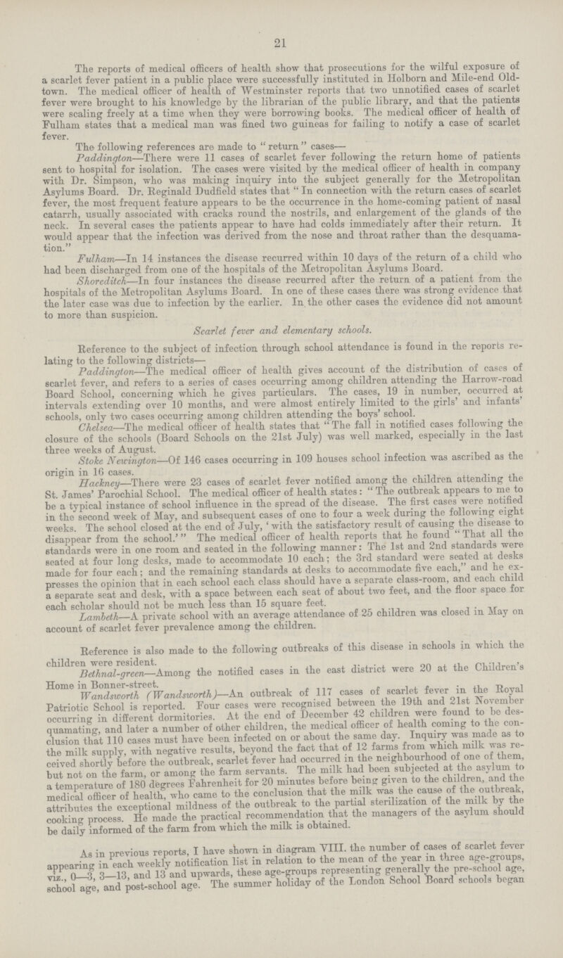 21 The reports of medical officers of health show that prosecutions for the wilful exposure of a scarlet fever patient in a public place were successfully instituted in Holborn and Mile-end Old town. The medical officer of health of Westminster reports that two unnotified cases of scarlet fever were brought to his knowledge by the librarian of the public library, and that the patients were scaling freely at a time when they were borrowing books. The medical officer of health of Fulham states that a medical man was fined two guineas for failing to notify a case of scarlet fever. The following references are made to return  cases— Paddington—There were 11 cases of scarlet fever following the return home of patients sent to hospital for isolation. The cases were visited by the medical officer of health in company with Dr. Simpson, who was making inquiry into the subject generally for the Metropolitan Asylums Board. Dr. Reginald Dudfield states that In connection with the return cases of scarlet fever, the most frequent feature appears to be the occurrence in the home-coming patient of nasal catarrh, usually associated with cracks round the nostrils, and enlargement of the glands of the neck. In several cases the patients appear to have had colds immediately after their return. It would appear that the infection was derived from the nose and throat rather than the desquama tion. Fulham—In 14 instances the disease recurred within 10 days of the return of a child who had been discharged from one of the hospitals of the Metropolitan Asylums Board. Shoreditch—In four instances the disease recurred after the return of a patient from the hospitals of the Metropolitan Asylums Board. In one of these cases there was strong evidence that the later case was due to infection by the earlier. In. the other cases the evidence did not amount to more than suspicion. Scarlet fever and elementary schools. Reference to the subject of infection through school attendance is found in the reports re lating to the following districts— Paddington—The medical officer of health gives account of the distribution of cases of scarlet fever, and refers to a series of cases occurring among children attending the Harrow-road Board School, concerning which he gives particulars. The cases, 19 in number, occurred at intervals extending over 10 months, and were almost entirely limited to the girls' and infants' schools, only two cases occurring among children attending the boys' school. Chelsea—The medical officer of health states that The fall in notified cases following the closure of the schools (Board Schools on the 21st July) was well marked, especially in the last three weeks of August. Stoke N ewington—Of 146 cases occurring in 109 houses school infection was ascribed as the origin in 16 cases. Hackney—There were 23 cases of scarlet fever notified among the children attending the St. James' Parochial School. The medical officer of health states: The outbreak appears to me to be a typical instance of school influence in the spread of the disease. The first cases were notified in the second week of May, and subsequent cases of one to four a week during the following eight weeks. The school closed at the end of July, 'with the satisfactory result of causing the disease to disappear from the school.' The medical officer of health reports that he found  That all the standards were in one room and seated in the following manner: The 1st and 2nd standards were seated at four long desks, made to accommodate 10 each; the 3rd standard were seated at desks made for four each; and the remaining standards at desks to accommodate five each, and he ex presses the opinion that in each school each class should have a separate class-room, and each child a separate seat and desk, with a space between each seat of about two feet, and the floor space for each scholar should not be much less than 15 square feet. Lamleth—A private school with an average attendance of 25 children was closed in May on account of scarlet fever prevalence among the children. Reference is also made to the following outbreaks of this disease in schools in which the children were resident. Bethnal-green—Among the notified cases in the east district were 20 at the Children s Home in Bonner-street. Wandsworth (Wandsworth)—An outbreak of 117 cases of scarlet fever in the Royal Patriotic School is reported. Four cases were recognised between the 19th and 21st November occurring in different dormitories. At the end of December 42 children were found to be des quamating, and later a number of other children, the medical officer of health coming to the con clusion that 110 cases must have been infected on or about the same day. Inquiry was made as to the milk supply, with negative results, beyond the fact that of 12 farms from which milk was re ceived shortly before the outbreak, scarlet fever had occurred in the neighbourhood of one of them, but not on the farm, or among the farm servants. The milk had been subjected at the asylum to a temperature of 180 degrees Fahrenheit for 20 minutes before being given to the children, and the medical officer of health, who came to the conclusion that the milk was the cause of the outbreak, attributes the exceptional mildness of the outbreak to the partial sterilization of the milk by the cooking process. He made the practical recommendation that the managers of the asylum should be daily informed of the farm from which the milk is obtained. As in previous reports, I have shown in diagram VIII. the number of cases of scarlet fever appearing in each weekly notification list in relation to the mean of the year in three age-groups, viz0—3, 3—13, and 13 and upwards, these age-groups representing generally the pre-school age, school age, and post-school age. The summer holiday of the London School Board schools began