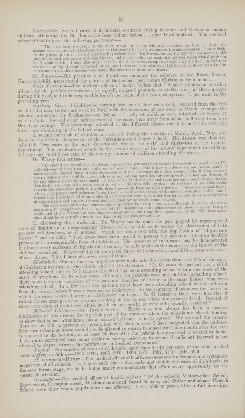 28 Westminster—Several cases of diphtheria occurred during October and November among children attending the St. James-the-Less Infant School, Upper Garden-street. The medical officer of health gives the following particulars— The first case occurred in the main room in a buy who was attacked on October 21st; the second case occurrc 1 in the class-room on October 27th ; the third case in the main room on October 28th, in the person of a girl who sat next the boy referred to. On November 1st the boy who sat next the girl just mentioned was taken with the disease, and the girl who sat next this boy was taken with diphtheria on November 4th. I may also state that in all these cases, except one case, they all lived in different streets some way distant from each other, and in the one case mentioned of the two children who lived in the same street, their houses were some distance apart from each other. St. Pancras—The prevalence of diphtheria amongst the scholars of the Board School, Haverstock-hill, necessitated the closure of that school just before Christmas for a month. Stoke Newington—The medical officer of health writes that School attendance is either alleged by the parents or surmised by myself, on good grounds, to be the cause of three attacks during the year, and to be responsible for 5.7 per cent. of the cases, as against 7.5 per cent. in the preceding year. Hackney—Cases of diphtheria, varying from one to four each week, occurred from the first week of January to the last week in, May, with the exception of one week in March, amongst the scholars attending the Rushmore-road School. In all, 44 children were attacked, of whom 37 were infants. Several other infants were at the same time away from school suffering from sore throat, or mumps. The percentage attacked in the different classes varied from 1.6 to 15.5, the latter rate obtaining in the babies' class. A second outbreak of diphtheria occurred during the months of March, April, May, and June in the infants' department of the Tottenliam-road Board School. The disease was thus dis tributed: Two cases in the boys' department, five in the girls', and thirty-two in the infants' department. The incidence of attack on the several classes of the infants' department varied from 4.5 per cent. to 24.3 per cent. of the average number of children attending the classes. Dr. Warry thus writes— It should be noted that the latter figures (24.3 per cent.) represents the extent to which class IV. suffered—equal nearly to one child out of every four. This heavy incidence cannot be the result of mere chance; indeed, both in this classroom and the corresponding class-rooms of the Rushmore-road Board Schools, the conditions are such as in my opinion must favour the spread of infectious disease, if by any chance a case is introduced. I refer to the kind of desks and their arrangement in these classes. The desks are long with seats made to sit six children side by side. At the time of my visit to the schools the seats were packed, the children apparently keeping each other up. This arrangement is one which I have expressed before as being likely to lead to the spread of disease from child to child; and I repeat that I consider all infants should be separated from each other during school life by seating them at single desks and seats in the manner practised for adults in some schools. The floor space of the two class-rooms in question is, in my opinion, insufficient. It varies, of course, according to attendance, but it works out for Rushmore-road class-rooms at about 6 square feet per child, and at the Tottenham-road class-rooms at about the same floor space per child. The floor space should not be at any time much less than 15 square feet per scholar. In discussing these outbreaks, Dr. Warry insists upon the part played by unrecognized cases of diphtheria in disseminating disease, cases so mild as to escape the observation of both parents and teachers, or if noticed  which are dismissed with the appellation of ' slight sore throat,' and he adds, Such cases have been proved to possess the power of infecting healthy persons with a recognizable form of diphtheria. The presence of such cases may be demonstrated in almost every outbreak of diphtheria if inquiry be only made at the homes, or the throats of the children examined. Wherever diphtheria exists, there will also exist, in addition, numerous cases of sore throat. This I have observed several times. Shoreditch—During the year inquiries were made into the circumstances of 205 of the cases of diphtheria certified in Shoreditch, and Dr. Brvett states: In 94 cases the patient was a child attending school, and in 78 instances the child had been attending school within one week of the onset of symptoms. In 69 other cases, although the patients were not children attending school, there were children, members of the patients' families or living in the same houses, who were attending school. In a few cases the patients must have been attending school whilst suffering from the disease before it was recognized as diphtheria. In the majority of instances the houses in which the cases occurred were in satisfactory condition. In 37 instances there were histories of throat illness amongst other persons residing in the houses where the patients lived. Several of these were cases of diphtheria which had been previously, or were subsequently, certified. Mile-end Old-town—Dr. Taylor writes: There was, and always has been: a marked diminution of this disease during that part of the summer when the schools are closed, tending to show that school attendance has a marked influence as to its spread. We take all the precau tions we are able to prevent its spread, and with that in view I have suggested that the children from any infectious house should not be allowed to return to school until one month after the case is removed to the hospital, or at least 14 days after the patient has recovered if treated at home. I am quite convinced that many children convey infection to school if sufficient interval is not allowed to elapse between the notification and school attendance. Poplar—The number of cases of diphtheria aged from 3—10 per cent, of the total notified cases is given as follows—1894, 39.9 ; 1895, 50.6 ; 1896, 55.5; 1897, 61.6 ; 1898, 60.0. St. George-the-Martyr—The medical officer of health recommends the frequent and systematic inspection of all schools, as it is in such places that early and undetected cases of diphtheria, in the sore throat stage, are to be found under circumstances that afford every opportunity for the spread of infection. Newington—The medical officer of health writes: Of the schools, Victory-place School, Sayer-street, Crampton-street, Westmoreland-road Board Schools, and Sutherland-square Church School, were those whose pupils were most affected. I was able to prove, after a full investiga-
