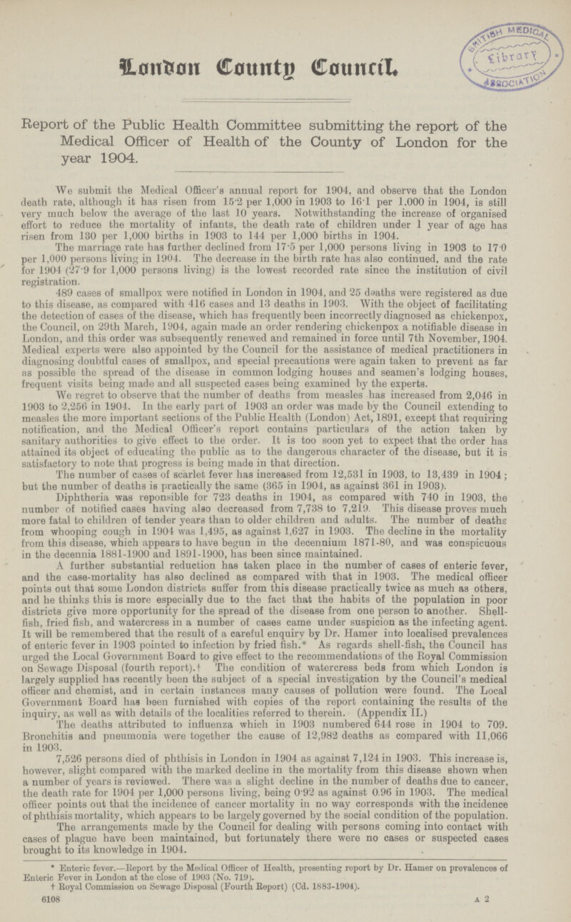 London Country Council. Report of the Public Health Committee submitting the report of the Medical Officer of Health of the County of London for the year 1904. We submit the Medical Officer's annual report for 1904, and observe that the London death rate, although it has risen from 152 per 1,000 in 1903 to 16.1 per 1.000 in 1904, is still very much below the average of the last 10 years. Notwithstanding the increase of organised effort to reduce the mortality of infants, the death rate of children under 1 year of age has risen from 180 per 1,000 births in 1903 to 144 per 1,000 births in 1904. The marriage rate has further declined from 17.5 per 1,000 persons living in 1903 to 17.0 per 1,000 persons living in 1904. The decrease in the birth rate has also continued, and the rate for 1904 (27.9 for 1,000 persons living) is the lowest recorded rate since the institution of civil registration. 489 cases of smallpox were notified in London in 1904, and 25 deaths were registered as due to this disease, as compared with 416 cases and 13 deaths in 1903. With the object of facilitating the detection of cases of the disease, which has frequently been incorrectly diagnosed as chickenpox, the Council, on 29th March, 1904, again made an order rendering chickenpox a notifiable disease in London, and this order was subsequently renewed and remained in force until 7th November, 1904. Medical experts were also appointed by the Council for the assistance of medical practitioners in diagnosing doubtful cases of smallpox, and special precautions were again taken to prevent as far as possible the spread of the disease in common lodging houses and seamen's lodging houses, frequent visits being made and all suspected cases being examined by the experts. We regret to observe that the number of deaths from measles has increased from 2,046 in 1903 to 2,256 in 1904. In the early part of 1903 an order was made by the Council extending to measles the more important sections of the Public Health (London) Act, 1891, except that requiring notification, and the Medical Officer's report contains particulars of the action taken by sanitary authorities to give effect to the order. It is too soon yet to expect that the order has attained its object of educating the public as to the dangerous character of the disease, but it is satisfactory to note that progress is being made in that direction. The number of cases of scarlet fever has increased from 12,531 in 1903, to 13,439 in 1904 ; but the number of deaths is practically the same (365 in 1904, as against 361 in 1903). Diphtheria was reponsible for 723 deaths in 1904, as compared with 740 in 1903, the number of notified cases having also decreased from 7,738 to 7,219. This disease proves much more fatal to children of tender years than to older children and adults. The number of deaths from whooping cough in 1904 was 1,495, as against 1,627 in 1903. The decline in the mortality from this disease, which appears to have begun in the decennium 1871-80, and was conspicuous in the decennia 1881-1900 and 1891-1900, has been since maintained. A further substantial reduction has taken place in the number of cases of enteric fever, and the case-mortality has also declined as compared with that in 1903. The medical officer points out that some London districts suffer from this disease practically twice as much as others, and he thinks this is more especially due to the fact that the habits of the population in poor districts give more opportunity for the spread of the disease from one person to another. Shell fish, fried fish, and watercress in a number of cases came under suspicion as the infecting agent. It will be remembered that the result of a careful enquiry by Dr. Hamer into localised prevalences of enteric fever in 1903 pointed to infection by fried fish.* As regards shell-fish, the Council has urged the Local Government Board to give effect to the recommendations of the Royal Commission on Sewage Disposal (fourth report), t The condition of watercress beds from which London iB largely supplied has recently been the subject of a special investigation by the Council's medical officer and chemist, and iu certain instances many causes of pollution were found. The Local Government Board has been furnished with copies of the report containing the results of the inquiry, as well as with details of the localities referred to therein. (Appendix II.) The deaths attributed to influenza which in 1903 numbered 644 rose in 1904 to 709. Bronchitis and pneumonia were together the cause of 12,982 deaths as compared with 11,066 in 1903. 7,526 persons died of phthisis in London in 1904 as against 7,124 in 1903. This increase is, however, slight compared with the marked decline in the mortality from this disease shown when a number of years is reviewed. There was a slight decline in the number of deaths due to cancer, the death rate for 1904 per 1,000 persons living, being 0 92 as against 0.96 in 1903. The medical officer points out that the incidence of cancer mortality in no way corresponds with the incidence of phthisis mortality, which appears to be largely governed by the social condition of the population. The arrangements made by the Council for dealing with persons coming into contact with cases of plague have been maintained, but fortunately there were no cases or suspected cases brought to its knowledge in 1904. * Enteric fever.—Report by the Medical Officer of Health, presenting report by Dr. Hamer on prevalences of Enteric Fever in London at the close of 1903 (No. 719). † Royal Commission on Sewage Disposal (Fourth Report) (Cd. 1883-1904). A 2 6108