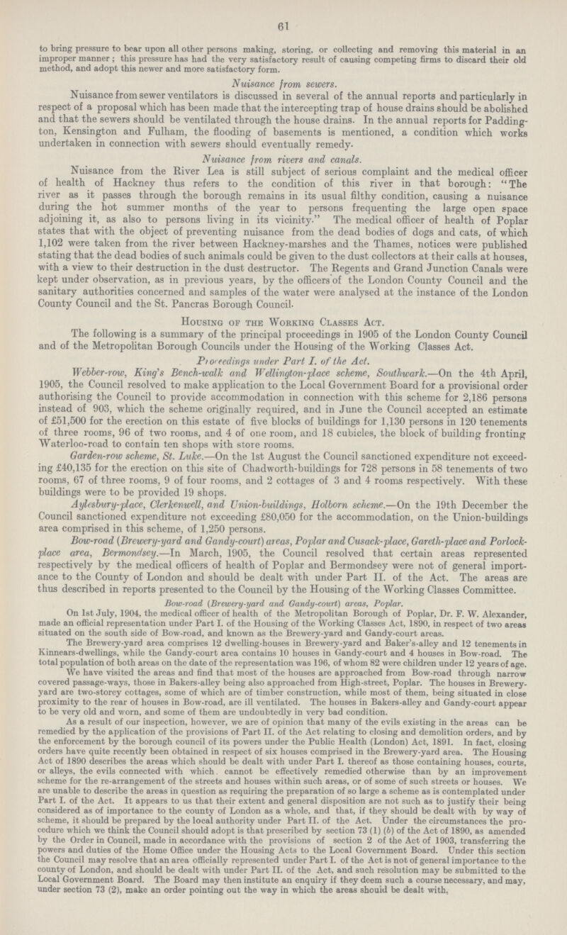 61 to bring pressure to bear upon all other persons making, storing, or collecting and removing this material in an improper manner ; this pressure has had the very satisfactory result of causing competing firms to discard their old method, and adopt this newer and more satisfactory form. Nuisance from sewers. Nuisance from sewer ventilators is discussed in several of the annual reports and particularly in respect of a proposal which has been made that the intercepting trap of house drains should be abolished and that the sewers should be ventilated through the house drains. In the annual reports for Padding ton, Kensington and Fulham, the flooding of basements is mentioned, a condition which works undertaken in connection with sewers should eventually remedy- Nuisance from rivers and canals. Nuisance from the River Lea is still subject of serious complaint and the medical officer of health of Hackney thus refers to the condition of this river in that borough:  The river as it passes through the borough remains in its usual filthy condition, causing a nuisance during the hot summer months of the year to persons frequenting the large open space adjoining it, as also to persons living in its vicinity. The medical officer of health of Poplar states that with the object of preventing nuisance from the dead bodies of dogs and cats, of which 1,102 were taken from the river between Hackney-marshes and the Thames, notices were published stating that the dead bodies of such animals could be given to the dust collectors at their calls at houses, with a view to their destruction in the dust destructor. The Regents and Grand Junction Canals were kept under observation, as in previous years, by the officers of the London County Council and the sanitary authorities concerned and samples of the water were analysed at the instance of the London County Council and the St. Pancras Borough Council. Housing of the Working Classes Act. The following is a summary of the principal proceedings in 1905 of the London County Council and of the Metropolitan Borough Councils under the Housing of the Working Classes Act. Ptoreedings under Part I. of the Act. Webber-row, King's Bench-walk and Wellington-place scheme, Southwarlc.—On the 4th April, 1905, the Council resolved to make application to the Local Government Board for a provisional order authorising the Council to provide accommodation in connection with this scheme for 2,186 persons instead of 903, which the scheme originally required, and in June the Council accepted an estimate of £51,500 for the erection on this estate of five blocks of buildings for 1,130 persons in 120 tenements of three rooms, 96 of two rooms, and 4 of one room, and 18 cubicles, the block of building fronting Waterloo-road to contain ten shops with store rooms. Garden-row scheme, St. Luke.—On the 1st August the Council sanctioned expenditure not exceed ing £40,135 for the erection on this site of Chadworth-buildings for 728 persons in 58 tenements of two rooms, 67 of three rooms, 9 of four rooms, and 2 cottages of 3 and 4 rooms respectively. With these buildings were to be provided 19 shops. Aylesbury-place, Clerkenwell, and Union-buildings, Holborn scheme.—On the 19th December the Council sanctioned expenditure not exceeding £80,050 for the accommodation, on the Union-buildings area comprised in this scheme, of 1,250 persons. Bow-road (Brewery-yard and Gandy-court) areas, Poplar and Cusack-place, Gareth-place and Porlock place area, Bermondsey.—In March, 1905, the Council resolved that certain areas represented respectively by the medical officers of health of Poplar and Bermondsey were not of general import ance to the County of London and should be dealt with under Part II. of the Act. The areas are thus described in reports presented to the Council by the Housing of the Working Classes Committee. Bow-road (Brewery-yard and Gandy-court) areas, Poplar. On 1st July, 1904, the medical officer of health of the Metropolitan Borough of Poplar, Dr. F. W. Alexander, made an official representation under Part I. of the Housing of the Working Classes Act, 1890, in respect of two areas situated on the south side of Bow-road, and known as the Brewery-yard and Gandy-court areas. The Brewery-yard area comprises 12 dwelling-houses in Brewery-yard and Baker's-alley and 12 tenements in Kinnears-dwellings, while the Gandy-court area contains 10 houses in Gandy-court and 4 houses in Bow-road. The total population of both areas on the date of the representation was 196, of whom 82 were children under 12 years of age. We have visited the areas and find that most of the houses are approached from Bow-road through narrow covered passage-ways, those in Bakers-alley being also approached from High-street, Poplar. The houses in Brewery yard are two-storey cottages, some of which are of timber construction, while most of them, being situated in close proximity to the rear of houses in Bow-road, are ill ventilated. The houses in Bakers-alley and Gandy-court appear to be very old and worn, and some of them are undoubtedly in very bad condition. As a result of our inspection, however, we are of opinion that many of the evils existing in the areas can be remedied by the application of the provisions of Part II. of the Act relating to closing and demolition orders, and by the enforcement by the borough council of its powers under the Public Health (London) Act, 1891. In fact, closing orders have quite recently been obtained in respect of six houses comprised in the Brewery-yard area. The Housing Act of 1890 describes the areas which should be dealt with under Part I. thereof as those containing houses, courts, or alleys, the evils connected with which. cannot be effectively remedied otherwise than by an improvement scheme for the re-arrangement of the streets and houses within such areas, or of some of such streets or houses. We are unable to describe the areas in question as requiring the preparation of so large a scheme as is contemplated under Part I. of the Act. It appears to us that their extent and general disposition are not such as to justify their being considered as of importance to the county of London as a whole, and that, if they should be dealt with by way of scheme, it should be prepared by the local authority under Part II. of the Act. Under the circumstances the pro cedure which we think the Council should adopt is that prescribed by section 73 (1) (6) of the Act of 1890, as amended by the Order in Council, made in accordance with the provisions of section 2 of the Act of 1903, transferring the powers and duties of the Home Office under the Housing Acts to the Local Government Board. Under this section the Council may resolve that an area officially represented under Part I. of the Act is not of general importance to the county of London, and should be dealt with under Part II. of the Act, and such resolution may be submitted to the Local Government Board. The Board may then institute an enquiry if they deem such a course necessary, and may, under section 73 (2), make an order pointing out the way in which the areas should be dealt with,