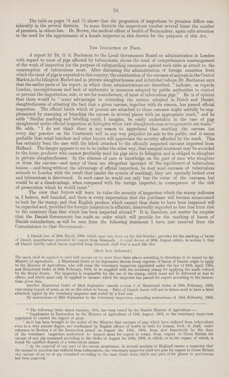 76 The table on pages 74 and 75 shows that the proportion of inspections to premises differs con siderably in the several districts. In some districts the inspections number several times the number of premises, in others less. Dr. Brown, the medical officer of health of Bermondsey, again calls attention to the need for the appointment of a female inspector in this district for the purposes of this Act. The Inspection of Food. A report by Dr. G. S. Buchanan to the Local Government Board on administration in London with regard to meat of pigs affected by tuberculosis, shows the need of comprehensive rearrangement of the work of inspection for the purpose of safeguarding consumers against such risks as attach to the consumption of tuberculous meat. After discussing the administration of foreign countries from which the meat of pigs is exported to this country, the examination of the carcases of animals in the Central Market,in the Islington Market and in private slaughterhouses and in butcher's shops, Dr. Buchanan says that the earlier parts of his report, in which these administrations are described,  indicate, as regards London, incompleteness and lack of uniformity in measures adopted by public authorities to control or prevent the importation, sale, or use for manufacture, of meat of tuberculous pigs. He is of opinion that there would be many advantages in extending the system adopted in Dutch and Danish slaughterhouses of attesting the fact that a given carcase, together with its viscera, has passed official inspection. The official labels which at present are attached to these carcases might usefully be sup plemented by stamping or branding the carcase in several places with an appropriate mark, and he adds  Similar marking and labelling could, I imagine, be easily undertaken in the case of pigs slaughtered under official inspection at Islington when new slaughterhouse arrangements are made. He adds,  I do not think there is any reason to apprehend that marking the carcase (an every day practice on the Continent) will in any way prejudice its sale to the public, and it seems probable that retail butchers and other buyers will appreciate the security afforded by the mark. This has certainly been the case with the labels attached to the officially inspected carcases imported from Holland. The danger appears to me to be rather the other way, that unequal treatment may be accorded to the home producer who cannot profitably send his pigs alive to Islington and is obliged to slaughter in private slaughterhouses. In the absence of care or knowledge on the part of men who slaughter or dress the carcase—and many of them are altogether ignorant of the significance of tuberculous lesions —and being without the advantage of official inspection, he may send carcases of tuberculous animals to London with the result that (under the system of marking), they are specially looked over and tuberculosis is discovered. In such cases he would not only lose the value of the carcases, but would be at a disadvantage, when compared with the foreign importer, in consequence of the risk of prosecution which he would incur. The view that buyers will learn to value the security of inspection which the stamp indicates is, I believe, well founded, and there is every expectation that the purchaser will become accustomed to look for the stamp, and that English produce which cannot thus claim to have been inspected will be regarded and, provided the foreign inspection is efficient, deservedly regarded as less free from risk to the consumer than that which has been inspected abroad.* It is, therefore, not matter for surprise that the Danish Government has made an order which will provide for the marking of bacon of Danish manufacture, as will be seen from the following statement I have just received from the Commissioner to that Government— A Danish law, of 30th March, 1906, which cainc into forcc on the 3rd October, provides for the marking of bacon of Banish manufacture intended for export from Denmark. A royal decree of 30th August orders, in section 3, that all Danish lightly salted bacon exported from Denmark shall bear a mark like this [Mark here indicated.] The mark shall be applied to each half carcase on no more than three places according to directions to be issued by the Minister of Agriculture. A Ministerial Order of 1st September directs every exporter of bacon of Danish origin to apply to the Minister of Agriculture, who will cause the veterinary inspectors appointed under the law of 24th April, 1903, and Ministerial Order of 18th February, 1905, to be supplied with the necessary stamp for applying the mark ordered by the Royal decree. The inspector is responsible for the use of the stamp, which must not be delivered or lent to others, and which must only be applied to carcases which the inspector has passed for export according to the instruc tions given him. Another Ministerial Order of 22nd September cancels section 3 of Ministerial Order of 18th February, 1905, concerning export of meat, as far as this refers to bacon. Bales of Danish bacon will not in future need to have a label attached, signed by the veterinary inspector and sealed by a lead seal. By instructions of 26th September to the veterinary inspectors, amending instructions of 18th February, 1905, * The following Order dated January, 1905, has been issued by the Danish Minister of Agriculture :—  Supplement to Instruction by the Minister of Agriculture of 15th August, 1903, to the veterinary inspectors appointed to control the export of meat.  As it has been brought to the notice of the Minister that carcases of pigs which have suffered from tuberculosis even in a very minute degree, are condemned by English officers of health as unfit for human food, it shall, under reference to Section 4 of the Instruction issued on August the 15th, 1903, from now henceforth be the duty of the veterinary inspectors authorised to inspect meat for export to retain from export to Great Britain the carcase of any pig examined according to the Order of August the 15th, 1903, in which, or in the organs of which, is found the smallest deposit of a tuberculous nature.  As the removal of any part of the serous membranes in several markets in England causes a suspicion that the animal in question has suffered from tuberculosis, the veterinary inspector shall not pass for export to Great Britain any carcase of an ox or pig examined according to the same Order from which any part of the pleura or peritoneum has been removed.