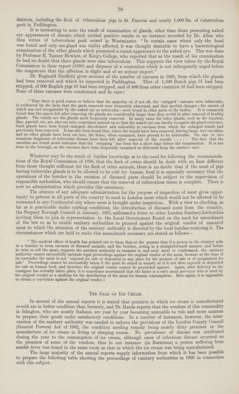 78 districts, including the flesh of tuberculous pigs in St. Pancras and nearly 1,000 lbs. of tuberculous pork in Paddington. It is interesting to note the result of examination of glands, other than those presenting naked eye appearances of disease, which yielded positive results in an instance recorded by Dr. Allan who thus writes of tuberculous pork seized in Westminster. In certain cases where only the head was found and only one gland was visibly affected, it was thought desirable to have a bacteriological examination of the other glands which presented a sound appearance to the naked eye. This was done by Professor R. Tanner Hewlett, of King's College, who reported that as the result of his examination he had no doubt that these glands were also tuberculous. This supports the view taken by the Royal Commission in their report (1898) and disposes of a contention which is not infrequently urged before the magistrate that the affection is slight and of no serious import. Dr. Reginald Dudfield gives account of the number of carcases in 1905, from which the glands had been removed and which he inspected in Paddington. Thus of 1,100 Dutch pigs 57 had been stripped, of 900 English pigs 48 had been stripped, and of 400 from other countries 16 had been stripped. None of these carcases were condemned and he says c  That there is good reason to believe that the majority of, if not all, the - stripped - carcases were tubercular, is evidenced by the facts that the parts removed were frequently abnormal, and that morbid changes—the nature of which was not recognisable by the naked eye as tubercular—were found in other parts of the bodies. It is commonly found that the spaces left after removing the glands are considerably larger than they would be after removal of healthy glands. The tonsils arc the glands most frequently removed. In many cases the other glands, such as the inguinal, iliac, parotid, etc, are. also cut into, sometimes minced up so that the naked eye can hardly recognise the gland structure. Such glands have been found enlarged, discoloured and unhealthy in carcases from which the enlarged tonsils had previously been removed. It has also been found that, where the tonsils have been removed, leaving large, wet vacuities, and no other glands have been cut into, the latter, when examined, have proved to be tubercular. On one or two occasions fragments of tubercular disease have been left after removal of the tonsils. : ; : ; ; The fact that the vacuities are found moist indicates that the ' stripping' has been but a short time before the examination. It is not done in the borough, as the carcases have been frequently examined as delivered from the carrier's cart. Whatever may be the result of further knowledge as to the need for following the recommenda tions of the Royal Commission of 1898, that the flesh of swine should be dealt with on lines different from those thought sufficient for the flesh of other animals, there is no doubt that if the meat of pigs having tubercular glands is to be allowed to be sold for human food it is especially necessary that the operations of the butcher in the excision of diseased parts should be subject to the supervision of responsible authorities, who should ensure that the removal of tuberculous tissue is complete. There is now no administration which provides this assurance. The absence of any adequate administration for the purpose of inspection of meat gives oppor tunity to persons in all parts of the country to send to London meat which would not be allowed to be consumed in any Continental city where meat is brought under inspection. With a view to checking, as far as is practicable under existing conditions, the introduction of diseased meat from the country, the Stepney Borough Council in January, 1905, addressed a letter to other London Sanitary Authorities inviting them to join in representation to the Local Government Board on the need for amendment of the law so as to enable sanitary authorities to proceed against the original vendor of unsound meat to which the attention of the sanitary authority is directed by the local butcher receiving it. The circumstances which are held to make this amendment necessary are stated as follows—  The medical officer of health has pointed out to them that at the present time if a person in the country sells to a butcher in town carcases of diseased animals, and the butcher, acting in a straightforward manner, and before he tries to sell the meat, requests the sanitary authority to examine it, and such meat is condemned, the sanitary authority cannot successfully institute legal proceedings against the original vendor of the meat, because at the time of its surrender the meat is not ' exposed for sale or deposited in any place for the purpose of sale or of preparation for sale.' Proceedings cannot be successfully taken if the meat be seized in transit, as it is not then exposed or deposited for sale as human food, and therefore the original vendor cannot be proceeded against. Again, after delivery to the consignee has actually taken place, it is sometimes ascertained that the latter is a cat's meat purveyor who is used by the original vendor as a medium for the distribution of the meat for human consumption. Here again, it is impossible to obtain a conviction against the original vendor. The Sale of Ice Cream. In several of the annual reports it is stated that premises in which ice cream is manufactured or sold are in better condition than formerly, and Dr. Harris reports that the vendors of this commodity in Islington, who are mostly Italians, are year by year becoming amenable to rule and more anxious to prepare their goods under satisfactory conditions. In a number of instances, however, the inter vention of the sanitary authority was needed to enforce the provisions of the London County Council (General Powers) Act of 1902, the condition needing remedy being mostly dirty premises or the manufacture of ice cream in living or sleeping rooms. No prevalence of disease was attributed during the year to the consumption of ice cream, although cases of infectious disease occurred on the premises of some of the vendors, thus in one instance (in Battersea) a person suffering from scarlet fever was found in the same room as that in which the ice cream was being manufactured. The large majority of the annual reports supply information from which it has been possible to prepare the following table showing the proceedings of sanitary authorities in 1905 in connection with this subject.