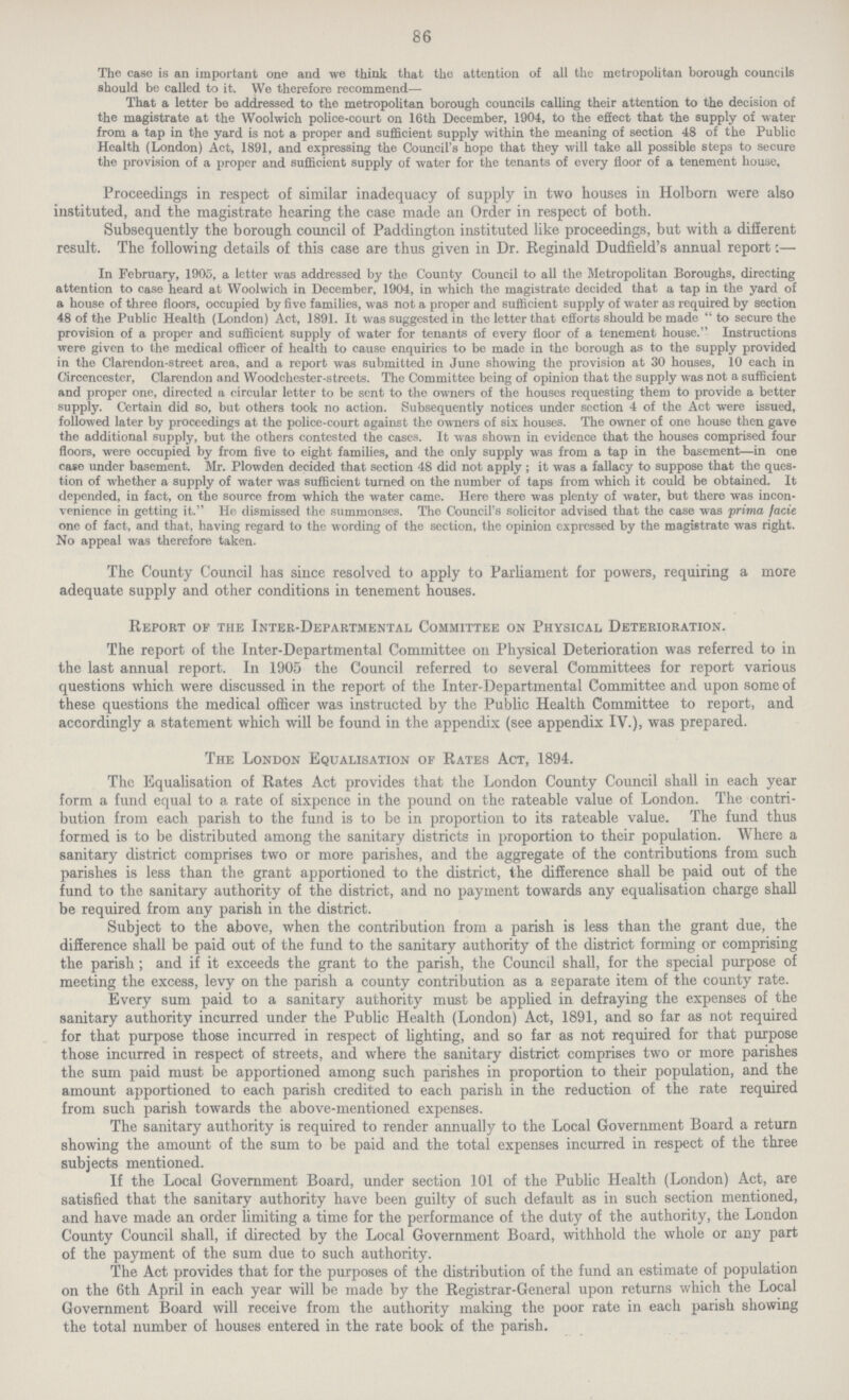 86 The case is an important one and we think that the attention of all the metropolitan borough councils should be called to it. We therefore recommend— That a letter be addressed to the metropolitan borough councils calling their attention to the decision of the magistrate at the Woolwich police-court on 16th December, 1904, to the effect that the supply of water from a tap in the yard is not a proper and sufficient supply within the meaning of section 48 of the Public Health (London) Act, 1891, and expressing the Council's hope that they will take all possible steps to secure the provision of a proper and sufficient supply of water for the tenants of every floor of a tenement house. Proceedings in respect of similar inadequacy of supply in two houses in Holborn were also instituted, and the magistrate hearing the case made an Order in respect of both. Subsequently the borough council of Paddington instituted like proceedings, but with a different result. The following details of this case are thus given in Dr. Reginald Dudfield's annual report:— In February, 1905, a letter was addressed by the County Council to all the Metropolitan Boroughs, directing attention to case heard at Woolwich in December, 1904, in which the magistrate decided that a tap in the yard of a house of three floors, occupied by five families, was not a proper and sufficient supply of water as required by section 48 of the Public Health (London) Act, 1891. It was suggested in the letter that efforts should be made to secure the provision of a proper and sufficient supply of water for tenants of every floor of a tenement house. Instructions were given to the medical officer of health to cause enquiries to be made in the borough as to the supply provided in the Clarendon-street area, and a report was submitted in June showing the provision at 30 houses, 10 each in Circencester, Clarendon and Woodchester-streets. The Committee being of opinion that the supply was not a sufficient and proper one, directed a circular letter to be sent to the owners of the houses requesting them to provide a better supply. Certain did so, but others took no action. Subsequently notices under section 4 of the Act were issued, followed later by proceedings at the police-court against the owners of six houses. The owner of one house then gave the additional supply, but the others contested the cases. It was shown in evidence that the houses comprised four floors, were occupied by from five to eight families, and the only supply was from a tap in the basement—in one case under basement. Mr. Plowden decided that section 48 did not apply; it was a fallacy to suppose that the ques tion of whether a supply of water was sufficient turned on the number of taps from which it could be obtained. It depended, in fact, on the source from which the water came. Here there was plenty of water, but there was incon venience in getting it. He dismissed the summonses. The Council's solicitor advised that the case was -prima facie one of fact, and that, having regard to the wording of the section, the opinion expressed by the magistrate was right. No appeal was therefore taken. The County Council has since resolved to apply to Parliament for powers, requiring a more adequate supply and other conditions in tenement houses. Report of the Inter-Departmental Committee on Physical Deterioration. The report of the Inter-Departmental Committee on Physical Deterioration was referred to in the last annual report. In 1905 the Council referred to several Committees for report various questions which were discussed in the report of the Inter-Departmental Committee and upon some of these questions the medical officer was instructed by the Public Health Committee to report, and accordingly a statement which will be found in the appendix (see appendix IV.), was prepared. The London Equalisation of Rates Act, 1894. The Equalisation of Rates Act provides that the London County Council shall in each year form a fund equal to a rate of sixpence in the pound on the rateable value of London. The contri bution from each parish to the fund is to be in proportion to its rateable value. The fund thus formed is to be distributed among the sanitary districts in proportion to their population. Where a sanitary district comprises two or more parishes, and the aggregate of the contributions from such parishes is less than the grant apportioned to the district, the difference shall be paid out of the fund to the sanitary authority of the district, and no payment towards any equalisation charge shall be required from any parish in the district. Subject to the above, when the contribution from a parish is less than the grant due, the difference shall be paid out of the fund to the sanitary authority of the district forming or comprising the parish; and if it exceeds the grant to the parish, the Council shall, for the special purpose of meeting the excess, levy on the parish a county contribution as a separate item of the county rate. Every sum paid to a sanitary authority must be applied in defraying the expenses of the sanitary authority incurred under the Public Health (London) Act, 1891, and so far as not required for that purpose those incurred in respect of fighting, and so far as not required for that purpose those incurred in respect of streets, and where the sanitary district comprises two or more parishes the sum paid must be apportioned among such parishes in proportion to their population, and the amount apportioned to each parish credited to each parish in the reduction of the rate required from such parish towards the above-mentioned expenses. The sanitary authority is required to render annually to the Local Government Board a return showing the amount of the sum to be paid and the total expenses incurred in respect of the three subjects mentioned. If the Local Government Board, under section 101 of the Public Health (London) Act, are satisfied that the sanitary authority have been guilty of such default as in such section mentioned, and have made an order limiting a time for the performance of the duty of the authority, the London County Council shall, if directed by the Local Government Board, withhold the whole or any part of the payment of the sum due to such authority. The Act provides that for the purposes of the distribution of the fund an estimate of population on the 6th April in each year will be made by the Registrar-General upon returns which the Local Government Board will receive from the authority making the poor rate in each parish showing the total number of houses entered in the rate book of the parish.