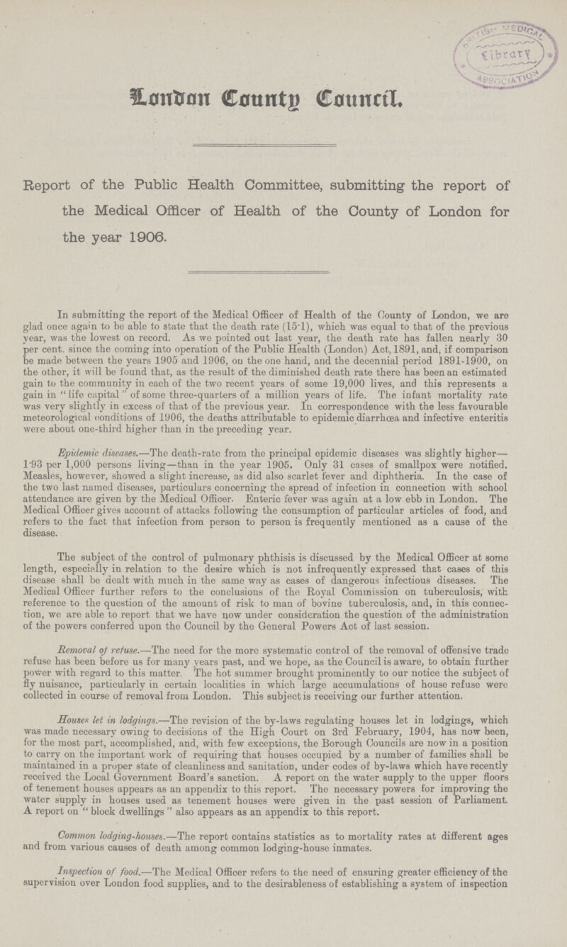 London County Council. Report of the Public Health Committee, submitting the report of the Medical Officer of Health of the County of London for the year 1906. In submitting the report of the Medical Officer of Health of the County of London, we are glad once again to be able to state that the death rate (15.1), which was equal to that of the previous year, was the lowest on record. As we pointed out last year, the death rate has fallen nearly 30 per cent. since the coming into operation of the Public Health (London) Act, 1891, and, if comparison be made between the years 1905 and 1906, on the one hand, and the decennial period 1891-1900, on the other, it will be found that, as the result of the diminished death rate there has been an estimated gain to the community in each of the two recent years of some 19,000 lives, and this represents a gain in life capital of some three-quarters of a million years of life. The infant mortality rate was very slightly in excess of that of the previous year. In correspondence with the less favourable meteorological conditions of 1906, the deaths attributable to epidemic diarrhoea and infective enteritis were about one-third higher than in the preceding year. Epidemic diseases.—The death-rate from the principal epidemic diseases was slightly higher— 193 per 1,000 persons living—than in the year 1905. Only 31 cases of smallpox were notified. Measles, however, showed a slight increase, as did also scarlet fever and diphtheria. In the case of the two last named diseases, particulars concerning the spread of infection in connection with school attendance are given by the Medical Officer. Enteric fever was again at a low ebb in London. The Medical Officer gives account of attacks following the consumption of particular articles of food, and refers to the fact that infection from person to person is frequently mentioned as a cause of the disease. The subject of the control of pulmonary phthisis is discussed by the Medical Officer at some length, especially in relation to the desire which is not infrequently expressed that cases of this disease shall be dealt with much in the same way as cases of dangerous infectious diseases. The Medical Officer further refers to the conclusions of the Royal Commission on tuberculosis, with reference to the question of the amount of risk to man of bovine tuberculosis, and, in this connec tion, we are able to report that we have now under consideration the question of the administration of the powers conferred upon the Council by the General Powers Act of last session. Removal of refuse.—The need for the more systematic control of the removal of offensive trade refuse has been before us for many years past, and we hope, as the Council is aware, to obtain further power with regard to this matter. The hot summer brought prominently to our notice the subject of fly nuisance, particularly in certain localities in which large accumulations of house refuse were collected in course of removal from London. This subject is receiving our further attention. Houses let in lodgings.—The revision of the by-laws regulating houses let in lodgings, which was made necessary owing to decisions of the High Court on 3rd February, 1904, has now been, for the most part, accomplished, and, with few exceptions, the Borough Councils are now in a position to carry on the important work of requiring that houses occupied by a number of families shall be maintained in a proper state of cleanliness and sanitation, under codes of by-laws which have recently received the Local Government Board's sanction. A report on the water supply to the upper floors of tenement houses appears as an appendix to this report. The necessary powers for improving the water supply in houses used as tenement houses were given in the past session of Parliament. A report on block dwellings also appears as an appendix to this report. Common lodging-houses.—The report contains statistics as to mortality rates at different ages and from various causes of death among common lodging-house inmates. Inspection of food.—The Medical Officer refers to the need of ensuring greater efficiency of the supervision over London food supplies, and to the desirableness of establishing a system of inspection