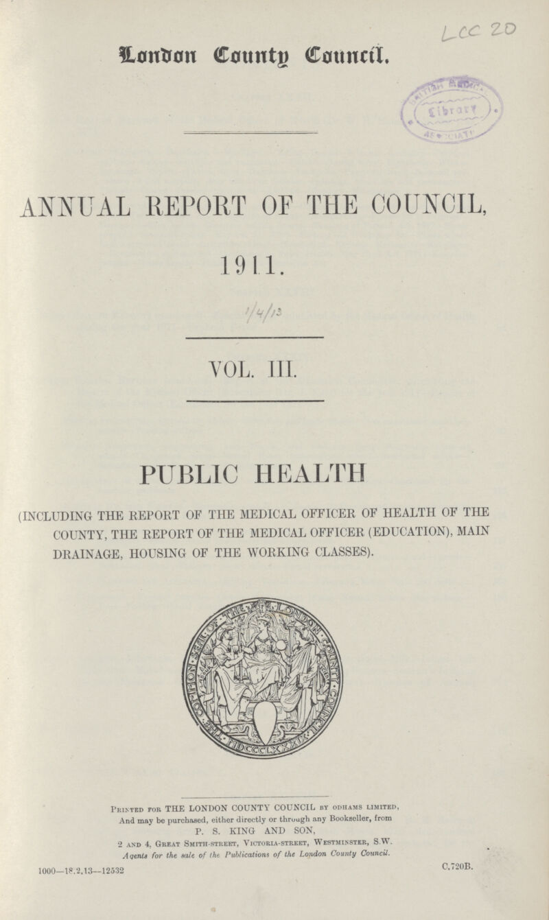 LCC 20 London County Council. ANNUAL REPORT OF THE COUNCIL, 1911. 1/4/13 VOL. 111. PUBLIC HEALTH (INCLUDING THE REPORT OF THE MEDICAL OFFICER OF HEALTH OF THE COUNTY, THE REPORT OF THE MEDICAL OFFICER (EDUCATION), MAIN DRAINAGE, HOUSING OF THE WORKING CLASSES). Printed for THE LONDON COUNTY COUNCIL by odhams limited, And may be purchased, either directly or through any Bookseller, from P. S. KING AND SON, 2 and 4, Great Smith-street, Victoria-street, Westminster, S.W. Aqents for the sale of the Publications of the London County Council. 1000—18.2.13—12532 C.720B.