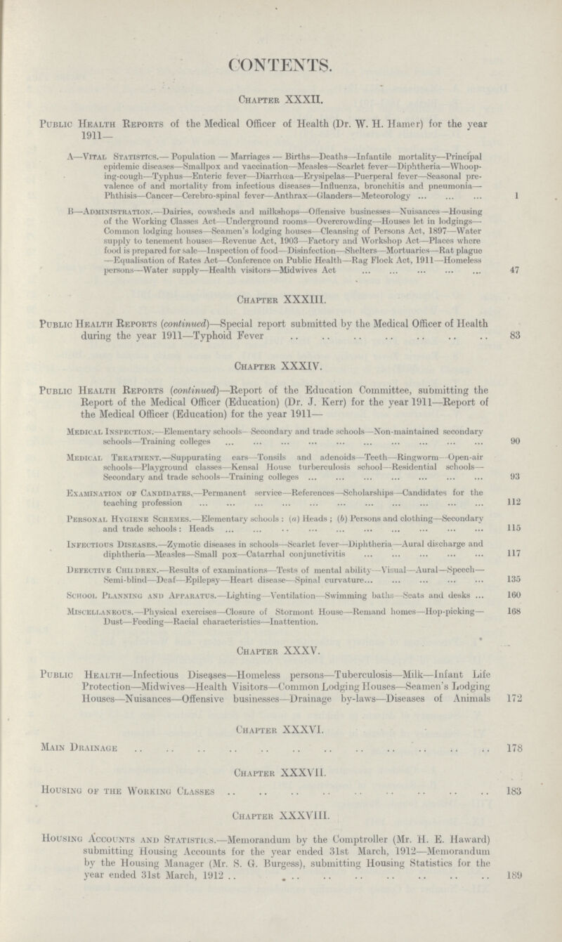 CONTENTS. Chapter XXXII. Public Health Reports of the Medical Officer of Health (Dr. W. H. Hamer) for the year 1911- A—Vital Statistics¬Population — Marriages — Births—Deaths—Infantile mortality—Principal epidemic diseases—Smallpox and vaccination—Measles—Scarlet fever—Diphtheria—Whoop ing-cough—Typhus—Enteric fever—Diarrhoea—Erysipelas—Puerperal fever—Seasonal pre valence of and mortality from infectious diseases—Influenza, bronchitis and pneumonia Phthisis—Cancer—Cerebro-spinal fever—Anthrax—Glanders—Meteorology 1 b—Administration.—Dairies, cowsheds and milkshops—Offensive businesses—Nuisances—Housing of the Working Classes Act—Underground rooms—Overcrowding—Houses let in lodgings— Common lodging houses—Seamen's lodging houses—Cleansing of Persons Act, 1897—Water supply to tenement houses—Revenue Act, 1903—Factory and Workshop Act—Places where food is prepared for sale—Inspection of food—Disinfection—Shelters—Mortuaries—Rat plague —Equalisation of Rates Act—Conference on Public Health—Rag Flock Act, 1911—Homeless persons—Water supply—Health visitors—Mid wives Act . 47 * Chapter XXXIII. Public Health Reports (continued)—Special report submitted by the Medical Officer of Health during the year 1911—Typhoid Fever 83 Chapter XXXIV. Public Health Reports (continued)—Report of the Education Committee, submitting the Report of the Medical Officer (Education) (Dr. J. Kerr) for the year 1911—Report of the Medical Officer (Education) for the year 1911— Medical Inspection.—Elementary schools- -Secondary and trade schools—Non-maintained secondary schools—Training colleges 90 Medical Treatment.—Suppurating ears—Tonsils and adenoids—Teeth—Ringworm—Open-air schools—Playground classes—Kensal House turberculosis school—Residential schools— Secondary and trade schools—Training colleges 93 Examination of Candidates.—Permanent service—References—Scholarships—Candidates for the teaching profession 11— Personal Hygiene Schemes.—Elementary schools : (a) Heads ; (b) Persons and clothing—Secondary and trade schools * Heads •• ••• llo Infectious Diseases.—Zymotic diseases in schools—Scarlet fever—Diphtheria—Aural discharge and diphtheria—Measles—Small pox—Catarrhal conjunctivitis 117 Defective Chiidren.—Results of examinations—Tests of mental ability—Visual—Aural—Speech— Semi-blind—Deaf—Epilepsy—Heart disease—Spinal curvature 135 School Planning and Apparatus.—Lighting—Ventilation—Swimming baths—Seats and desks 160 Miscellaneous.—Physical exercises—Closure of Stormont House—Remand homes—Hop-picking— 168 Dust—Feeding—Racial characteristics—Inattention. Chapter XXXV. Public Health—Infectious Diseases—Homeless persons—Tuberculosis—Milk—Infant Life Protection—Midwives—Health Visitors—Common Lodging Houses—Seamen's Lodging Houses—Nuisances—Offensive businesses—Drainage by-laws—Diseases of Animals 172 Chapter XXXVI. Main Drainage 178 Chapter XXXVII. Housing of the Working Classes 183 Chapter XXXVIII. Housing Accounts and Statistics.—Memorandum by the Comptroller (Mr. H. E. Haward) submitting Housing Accounts for the year ended 31st March, 1912—Memorandum by the Housing Manager (Mr. S. G. Burgess), submitting Housing Statistics for the year ended 31st March, 1912 189