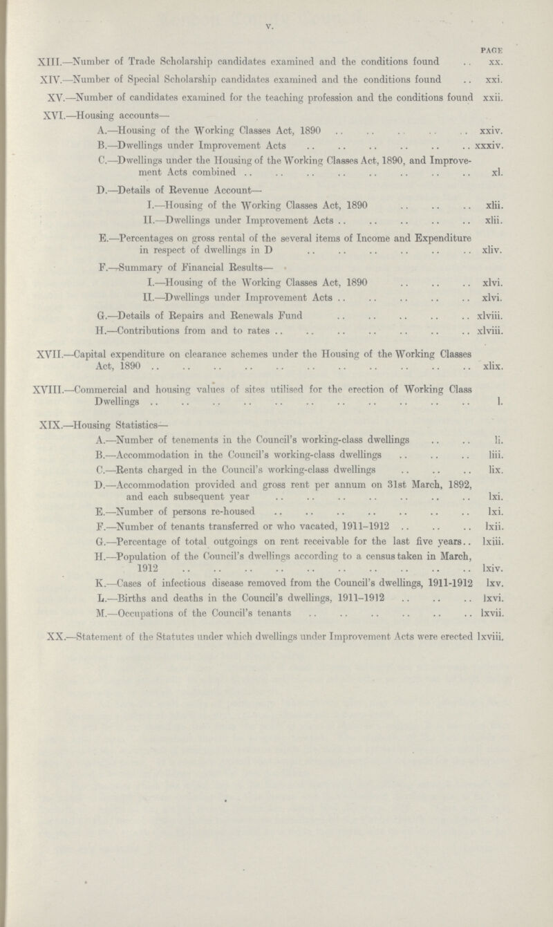 XIII.—Number of Trade Scholarship candidates examined and the conditions found xx. XIV.—Number of Special Scholarship candidates examined and the conditions found xxi. XV.—Number of candidates examined for the teaching profession and the conditions found xxii. XVI.—Housing accounts— A.—Housing of the Working Classes Act, 1890 xxiv. B.—Dwellings under Improvement Acts xxxiv. C.—Dwellings under the Housing of the Working Classes Act, 1890, and Improve ment Acts combined xl. D.—Details of Revenue Account— I.—Housing of the Working Classes Act, 1890 xlii. II.—Dwellings under Improvement Acts xlii. E.—Percentages on gross rental of the several items of Income and Expenditure in respect of dwellings in D xliv. F.—Summary of Financial Results— I.—Housing of the Working Classes Act, 1890 xlvi. II.—Dwellings under Improvement Acts xlvi. G.—Details of Repairs and Renewals Fund xlviii. H.—Contributions from and to rates . xlviii. XVII.—Capital expenditure on clearance schemes under the Housing of the Working Classes 1890 xliX. XVIII.—Commercial and housing values of sites utilised for the erection of Working Class Dwellings 1. XIX.—Housing Statistics— A.—Number of tenements in the Council's working-class dwellings Ii. B.—Accommodation in the Council's working-class dwellings liii. C.—Rents charged in the Council's working-class dwellings lix. D.—Accommodation provided and gross rent per annum on 31st March, 1892, and each subsequent year lxi. E.—Number of persons re-housed lxi. F.—Number of tenants transferred or who vacated, 1911-1912 ., lxii. G.—Percentage of total outgoings on rent receivable for the last five years., lxiii. H.—Population of the Council's dwellings according to a census taken in March, 1912 lxiv. K.—Cases of infectious disease removed from the Council's dwellings, 1911-1912 lxv. L.—Births and deaths in the Council's dwellings, 1911-1912 Ixvi. M.—Occupations of the Council's tenants lxvii. XX.—Statement of the Statutes under which dwellings under Improvement Acts were erected lxviii. v.
