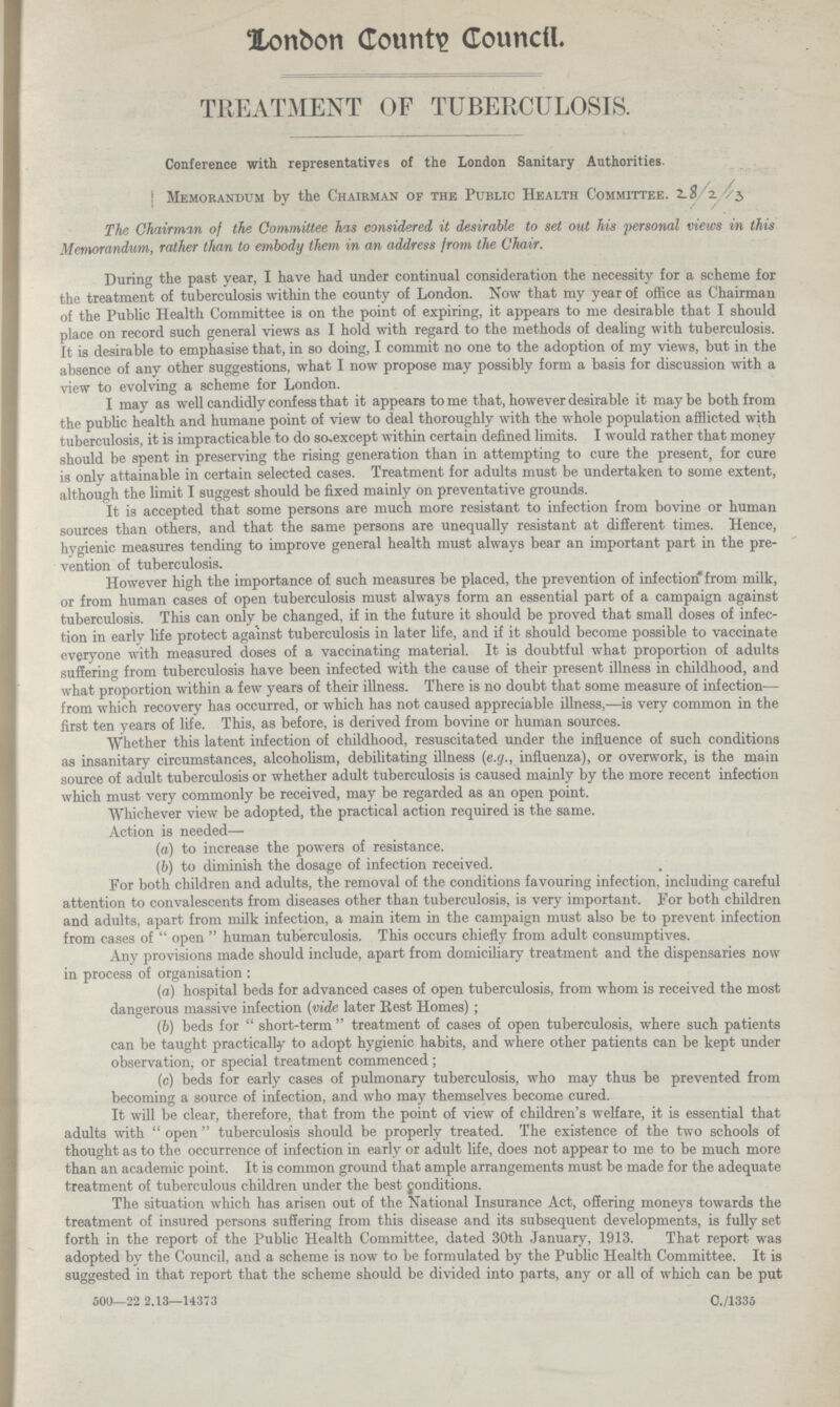 London County Council TREATMENT OF TUBERCULOSIS. Conference with representatives of the London Sanitary Authorities. Memorandum by the Chairman of the Public Health Committee. 28 /2/3 / The Chairman of the Committee has considered it desirable to set oat his personal views in this Memorandum, rather than to embody them in an address from the Chair. During the past year, I have had under continual consideration the necessity for a scheme for the treatment of tuberculosis within the county of London. Now that my year of office as Chairman of the Public Health Committee is on the point of expiring, it appears to me desirable that I should place on record such general views as I hold with regard to the methods of dealing with tuberculosis. It is desirable to emphasise that, in so doing, I commit no one to the adoption of my views, but in the absence of any other suggestions, what I now propose may possibly form a basis for discussion with a view to evolving a scheme for London. I may as well candidly confess that it appears to me that, however desirable it may be both from the public health and humane point of view to deal thoroughly with the whole population afflicted with tuberculosis, it is impracticable to do so except within certain defined limits. I would rather that money should be spent in preserving the rising generation than in attempting to cure the present, for cure is only attainable in certain selected cases. Treatment for adults must be undertaken to some extent, although the limit I suggest should be fixed mainly on preventative grounds. It is accepted that some persons are much more resistant to infection from bovine or human sources than others, and that the same persons are unequally resistant at different times. Hence, hygienic measures tending to improve general health must always bear an important part in the pre vention of tuberculosis. However high the importance of such measures be placed, the prevention of infection from milk, or from human cases of open tuberculosis must always form an essential part of a campaign against tuberculosis. This can only be changed, if in the future it should be proved that small doses of infec tion in earlv life protect against tuberculosis in later life, and if it should become possible to vaccinate everyone with measured doses of a vaccinating material. It is doubtful what proportion of adults suffering from tuberculosis have been infected with the cause of their present illness in childhood, and what proportion within a few years of their illness. There is no doubt that some measure of infection— from which recovery has occurred, or which has not caused appreciable illness,—is very common in the first ten years of life. This, as before, is derived from bovine or human sources. Whether this latent infection of childhood, resuscitated under the influence of such conditions as insanitary circumstances, alcoholism, debilitating illness (e.g., influenza), or overwork, is the main source of adult tuberculosis or whether adult tuberculosis is caused mainly by the more recent infection which must very commonly be received, may be regarded as an open point. Whichever view be adopted, the practical action required is the same. Action is needed— (a) to increase the powers of resistance. (b) to diminish the dosage of infection received. For both children and adults, the removal of the conditions favouring infection, including careful attention to convalescents from diseases other than tuberculosis, is very important. For both children and adults, apart from milk infection, a main item in the campaign must also be to prevent infection from cases of open human tuberculosis. This occurs chiefly from adult consumptives. Any provisions made should include, apart from domiciliary treatment and the dispensaries now in process of organisation: (a) hospital beds for advanced cases of open tuberculosis, from whom is received the most dangerous massive infection (vide later Rest Homes) ; (b) beds for short-term treatment of cases of open tuberculosis, where such patients can be taught practically to adopt hygienic habits, and where other patients can be kept under observation; or special treatment commenced; (c) beds for early cases of pulmonary tuberculosis, who may thus be prevented from becoming a source of infection, and who may themselves become cured. It will be clear, therefore, that from the point of view of children's welfare, it is essential that adults with open tuberculosis should be properly treated. The existence of the two schools of thought as to the occurrence of infection in early or adult life, does not appear to me to be much more than an academic point. It is common ground that ample arrangements must be made for the adequate treatment of tuberculous children under the best conditions. The situation which has arisen out of the National Insurance Act, offering moneys towards the treatment of insured persons suffering from this disease and its subsequent developments, is fully set forth in the report of the Public Health Committee, dated 30th January, 1913. That report was adopted by the Council, and a scheme is now to be formulated by the Public Health Committee. It is suggested in that report that the scheme should be divided into parts, any or all of which can be put 500—22 2,13—14373 C./1335