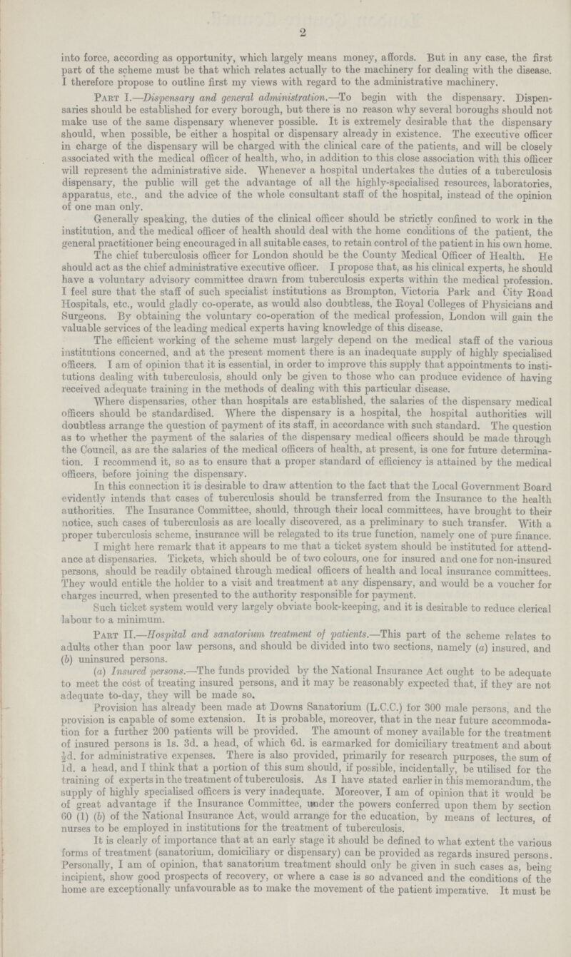 into force, according as opportunity, which largely means money, affords. But in any case, the first part of the scheme must be that which relates actually to the machinery for dealing with the disease. I therefore propose to outline first my views with regard to the administrative machinery. Part I.—Dispensary and general administration.—To begin with the dispensary. Dispen saries should be established for every borough, but there is no reason why several boroughs should not make use of the same dispensary whenever possible. It is extremely desirable that the dispensary should, when possible, be either a hospital or dispensary already in existence. The executive officer in charge of the dispensary will be charged with the clinical care of the patients, and will be closely associated with the medical officer of health, who, in addition to this close association with this officer # will represent the administrative side. Whenever a hospital undertakes the duties of a tuberculosis dispensary, the public will get the advantage of all the highly-specialised resources, laboratories, apparatus, etc., and the advice of the whole consultant staff of the hospital, instead of the opinion of one man only. Generally speaking, the duties of the clinical officer should be strictly confined to work in the institution, and the medical officer of health should deal with the home conditions of the patient, the general practitioner being encouraged in all suitable cases, to retain control of the patient in his own home. The chief tuberculosis officer for London should be the County Medical Officer of Health. He should act as the chief administrative executive officer. I propose that, as his clinical experts, he should have a voluntary advisory committee drawn from tuberculosis experts within the medical profession. I feel sure that the staff of such specialist institutions as Brompton, Victoria Park and City Road Hospitals, etc., would gladly co-operate, as would also doubtless, the Royal Colleges of Physicians and Surgeons. By obtaining the voluntary co-operation of the medical profession, London will gain the valuable services of the leading medical experts having knowledge of this disease. The efficient working of the scheme must largely depend on the medical staff of the various institutions concerned, and at the present moment there is an inadequate supply of highly specialised officers. I am of opinion that it is essential, in order to improve this supply that appointments to insti tutions dealing with tuberculosis, should only be given to those who can produce evidence of having received adequate training in the methods of dealing with this particular disease. Where dispensaries, other than hospitals are established, the salaries of the dispensary medical officers should be standardised. Where the dispensary is a hospital, the hospital authorities will doubtless arrange the question of payment of its staff, in accordance with such standard. The question as to whether the payment of the salaries of the dispensary medical officers should be made through the Council, as are the salaries of the medical officers of health, at present, is one for future determina tion. I recommend it, so as to ensure that a proper standard of efficiency is attained by the medical officers, before joining the dispensary. In this connection it is desirable to draw attention to the fact that the Local Government Board evidently intends that cases of tuberculosis should be transferred from the Insurance to the health authorities. The Insurance Committee, should, through their local committees, have brought to their notice, such cases of tuberculosis as are locally discovered, as a preliminary to such transfer. With a proper tuberculosis scheme, insurance will be relegated to its true function, namely one of pure finance. I might here remark that it appears to me that a ticket system should be instituted for attend ance at dispensaries. Tickets, which should be of two colours, one for insured and one for non-insured persons, should be readily obtained through medical officers of health and local insurance committees. They would entitle the holder to a visit and treatment at any dispensary, and would be a voucher for charges incurred, when presented to the authority responsible for payment. Such ticket system would very largely obviate book-keeping, and it is desirable to reduce clerical labour to a minimum. Part II.—Hospital and sanatorium treatment of patients.—This part of the scheme relates to adults other than poor law persons, and should be divided into two sections, namely (a) insured, and (b) uninsured persons. (a) Insured persons.—The funds provided by the National Insurance Act ought to be adequate to meet the cost of treating insured persons, and it may be reasonably expected that, if they are not adequate to-day, they will be made so. Provision has already been made at Downs Sanatorium (L.C.C.) for 300 male persons, and the provision is capable of some extension. It is probable, moreover, that in the near future accommoda tion for a further 200 patients will be provided. The amount of money available for the treatment of insured persons is Is. 3d. a head, of which 6d. is earmarked for domiciliary treatment and about id. for administrative expenses. There is also provided, primarily for research purposes, the sum of Id. a head, and I think that a portion of this sum should, if possible, incidentally, be utilised for the training of experts in the treatment of tuberculosis. As I have stated earlier in this memorandum, the supply of highly specialised officers is very inadequate. Moreover, I am of opinion that it would be of great advantage if the Insurance Committee, mider the powers conferred upon them by section 60 (1) (b) of the National Insurance Act, would arrange for the education, by means of lectures, of nurses to be employed in institutions for the treatment of tuberculosis. It is clearly of importance that at an early stage it should be defined to what extent the various forms of treatment (sanatorium, domiciliary or dispensary) can be provided as regards insured persons. Personally, I am of opinion, that sanatorium treatment should only be given in such cases as, being incipient, show good prospects of recovery, or where a case is so advanced and the conditions of the home are exceptionally unfavourable as to make the movement of the patient imperative. It must be 2