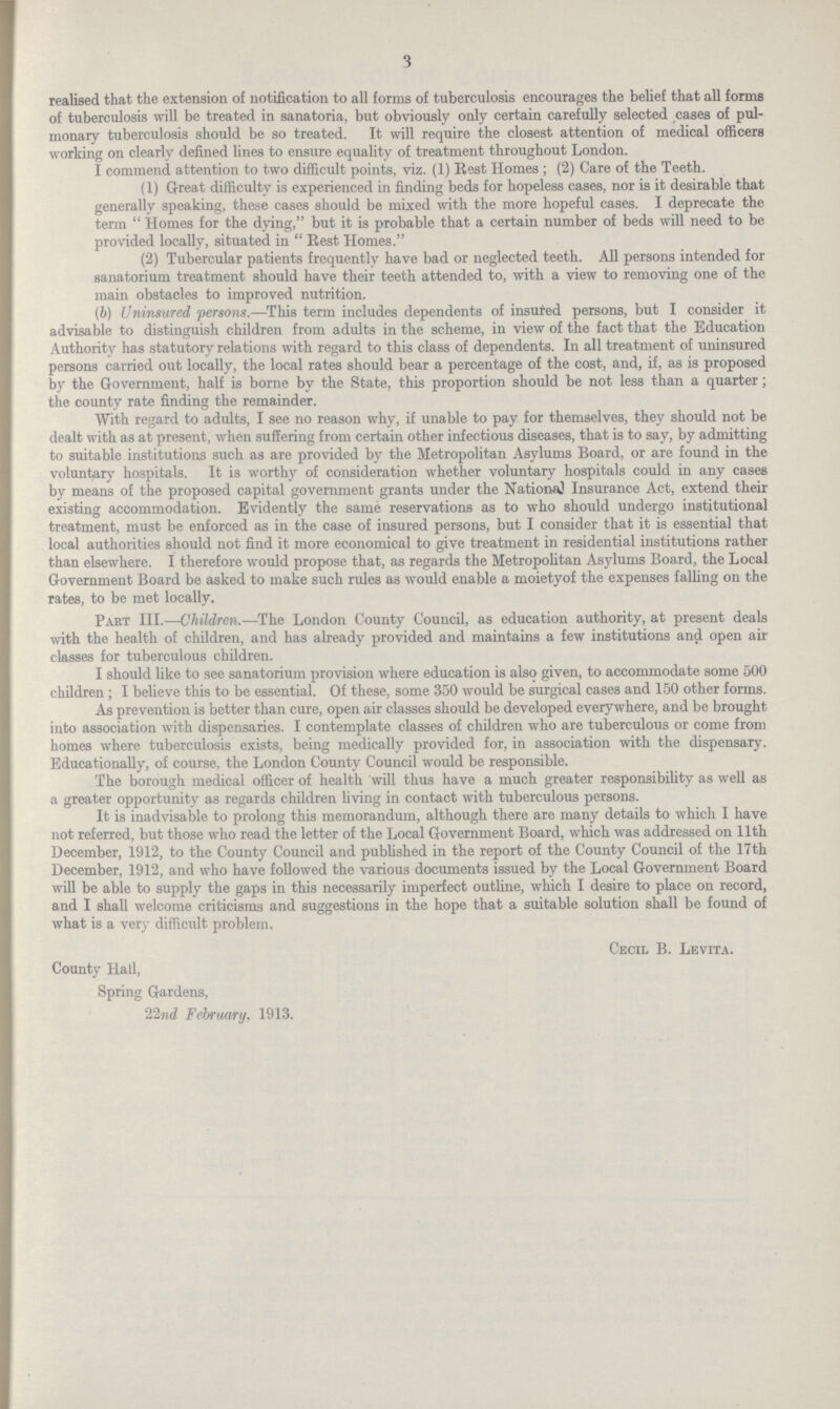 3 realised that the extension of notification to all forms of tuberculosis encourages the belief that all forms of tuberculosis will be treated in sanatoria, but obviously only certain carefully selected cases of pul monary tuberculosis should be so treated. It will require the closest attention of medical officers working on clearly defined lines to ensure equality of treatment throughout London. I commend attention to two difficult points, viz. (1) Rest Homes ; (2) Care of the Teeth. (1) Great difficulty is experienced in finding beds for hopeless cases, nor is it desirable that generally speaking, these cases should be mixed with the more hopeful cases. I deprecate the term  Homes for the dying, but it is probable that a certain number of beds will need to be provided locally, situated in  Rest Homes. (2) Tubercular patients frequently have bad or neglected teeth. All persons intended for sanatorium treatment should have their teeth attended to, with a view to removing one of the main obstacles to improved nutrition. (b) Uninsured persons.—This term includes dependents of insured persons, but I consider it advisable to distinguish children from adults in the scheme, in view of the fact that the Education Authority has statutory relations with regard to this class of dependents. In all treatment of uninsured persons carried out locally, the local rates should bear a percentage of the cost, and, if, as is proposed by the Government, half is borne by the State, this proportion should be not less than a quarter; the county rate finding the remainder. With regard to adults, I see no reason why, if unable to pay for themselves, they should not be dealt with as at present, when suffering from certain other infectious diseases, that is to say, by admitting to suitable institutions such as are provided by the Metropolitan Asylums Board, or are found in the voluntary hospitals. It is worthy of consideration whether voluntary hospitals could in any cases by means of the proposed capital government grants under the National Insurance Act, extend their existing accommodation. Evidently the same reservations as to who should undergo institutional treatment, must be enforced as in the case of insured persons, but I consider that it is essential that local authorities should not find it more economical to give treatment in residential institutions rather than elsewhere. I therefore would propose that, as regards the Metropolitan Asylums Board, the Local Government Board be asked to make such rules as would enable a moietyof the expenses falling on the rates, to be met locally. Part III.—Children.—The London County Council, as education authority, at present deals with the health of children, and has already provided and maintains a few institutions and open air classes for tuberculous children. I should like to see sanatorium provision where education is also given, to accommodate some 500 children ; I believe this to be essential. Of these, some 350 would be surgical cases and 150 other forms. As prevention is better than cure, open air classes should be developed everywhere, and be brought into association with dispensaries. I contemplate classes of children who are tuberculous or come from homes where tuberculosis exists, being medically provided for, in association with the dispensary. Educationally, of course, the London County Council would be responsible. The borough medical officer of health will thus have a much greater responsibility as well as a greater opportunity as regards children living in contact with tuberculous persons. It is inadvisable to prolong this memorandum, although there are many details to which I have not referred, but those who read the letter of the Local Government Board, which was addressed on 11th December, 1912, to the County Council and published in the report of the County Council of the 17th December, 1912, and who have followed the various documents issued by the Local Government Board will be able to supply the gaps in this necessarily imperfect outline, which I desire to place on record, and I shall welcome criticisms and suggestions in the hope that a suitable solution shall be found of what is a very difficult problem. Cecil B. Levita. County Hall, Spring Gardens, 22nd February, 1913.