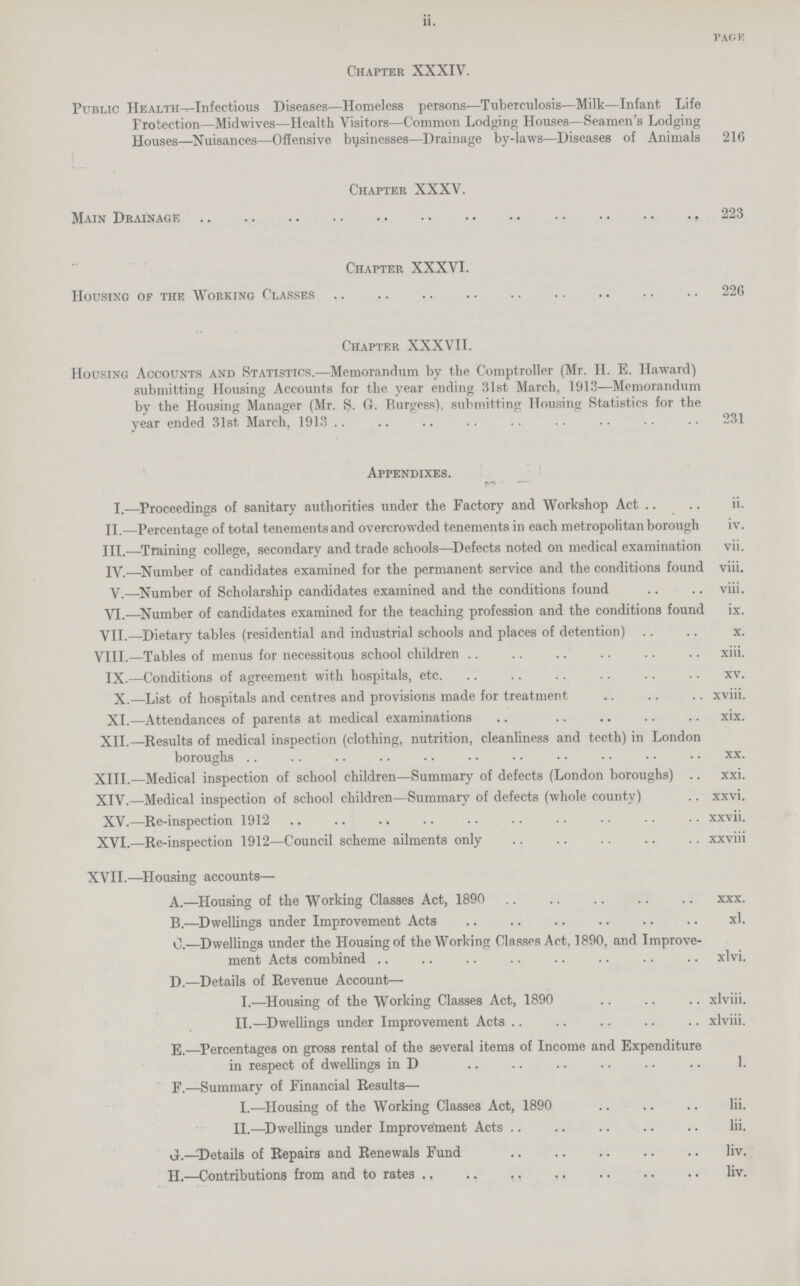 ii. PAGE Chapter XXXIV. Public Health—Infectious Diseases—Homeless persons—Tuberculosis—Milk—Infant Life Protection—Midwives—Health Visitors—Common Lodging Houses—Seamen's Lodging Houses—Nuisances—Offensive businesses—Drainage by-laws—Diseases of Animals 216 Chapter XXXV. Main Drainage 223 Chapter XXXVI. Housing of the Working Classes 226 Chapter XXXVII. Housing Accounts and Statistics.-—Memorandum by the Comptroller (Mr. H. E. Haward) submitting Housing Accounts for the year ending 31st March, 1913—Memorandum by the Housing Manager (Mr. S. G. Burgess), submitting Housing Statistics for the year ended 31st March, 1913 231 Appendixes. I.—Proceedings of sanitary authorities under the Factory and Workshop Act .. .. ii. II.—Percentage of total tenements and overcrowded tenements in each metropolitan borough iv. III.—Training college, secondary and trade schools—Defects noted on medical examination vii. IV.—Number of candidates examined for the permanent service and the conditions found viii. V.—Number of Scholarship candidates examined and the conditions found .. .. viii. VI.—Number of candidates examined for the teaching profession and the conditions found ix. VII.—Dietary tables (residential and industrial schools and places of detention) x. VIII.—Tables of menus for necessitous school children xiii. IX.—Conditions of agreement with hospitals, etc. xv. X.—List of hospitals and centres and provisions made for treatment xviii. XI.—Attendances of parents at medical examinations xix. XII.—Results of medical inspection (clothing, nutrition, cleanliness and teeth) in London boroughs xx. XIII.—Medical inspection of school children—Summary of defects (London boroughs) xxi. XIV.—Medical inspection of school children—Summary of defects (whole county) xxvi. XV.—Re-inspection 1912 xxvii. XVI.—Re-inspection 1912—Council scheme ailments only xxviii XVII.—Housing accounts— A.—Housing of the Working Classes Act, 1890 xxx. B.—Dwellings under Improvement Acts xi. C.—Dwellings under the Housing of the Working Classes Act, 1890, and Improve ment Acts combined xivi. D.—Details of Revenue Account—• I.—Housing of the Working Classes Act, 1890 xiviii. II.—Dwellings under Improvement Acts xiviii. E.—Percentages on gross rental of the several items of Income and Expenditure in respect of dwellings in D 1. F.-—Summary of Financial Results— I.—Housing of the Working Classes Act, 1890 iii. II.—Dwellings under Improvement Acts iii. J.—Details of Repairs and Renewals Fund iiv. H.—Contributions from and to rates iiv.