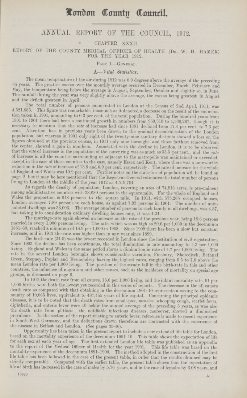 London County Council. ANNUAL REPORT OF THE COUNCIL, 1912. CHAPTER XXXII. REPORT OF THE COUNTY MEDICAL OFFICER OF HEALTH (Dr. W. H. IIAMER) FOR THE YEAR 1912. Part I.—General. A—Vital Statistics. The mean temperature of the air during 1912 was 0 9 degrees above the average of the preceding 65 years. The greatest excess over the monthly average occurred in December, March, February and May, the temperature being below the average in August, September, October and, slightly so, in June. The rainfall during the year was very slightly above the average, the excess being greatest in August and the deficit greatest in April. The total number of persons enumerated in London at the Census of 2nd April, 1911, was 4,521,685. This figure was remarkable, inasmuch as it denoted a decrease on the result of the enumera tion taken in 1901, amounting to 0.3 per cent, of the total population. During the hundred years from 1801 to 1901 there had been a continued growth in numbers from 959,310 to 4,536,267, though it is necessary to mention that the rate of increase had Since 1881 declined from 17.4 per cent, to 7.3 per cent. Attention has in previous years been drawn to the gradual decentralisation of the London population, but whereas in 1901 only eight of the twenty-nine sanitary districts showed a loss on the figures obtained at the previous census, in 1911 only nine boroughs, and those farthest removed from the centre, showed a gain in numbers. Associated with the decline in London, it is to be observed that the rate of increase in the population of the outer ring was as much as 33.5 per cent., and the rate of increase in all the counties surrounding or adjacent to the metropolis was maintained or exceeded, except in the case of those counties to the east, namely Essex and Kent, where there was a noteworthy reduction in the rate of increase of 13.8 and 6.9 per cent, respectively. The rate of increase for the whole of England and Wales was 10.9 per cent. Further notes on the statistics of population will be found on page 2, but it may be here mentioned that the Registrar-General estimates the total number of persons living in London at the middle of the year 1912 as 4,519,754. As regards the density of population, London, covering an area of 74,816 acres, is pre-eminent among administrative counties with 38,680 persons to the square mile. For the whole of England and Wales the proportion is 618 persons to the square mile. In 1911, with 573,265 occupied houses, London averaged 7.89 persons to each house, as against 7.93 persons in 1901. The number of unin habited dwellings was 33,006. The average number of persons to each family in all dwellings, was 4.37, but taking into consideration ordinary dwelling houses only, it was 4.24. The marriage-rate again showed an increase on the rate of the previous year, being 18.6 persons married in every 1,000 persons living. The rate, which was as high as 20.6 per 1,000 in the decennium 1851-60, reached a minimum of 16.9 per 1,000 in 1908. Since 1909 there has been a slow but constant increase, and in 1912 the rate was higher than in any year since 1899. The birth-rate (24.5) was the lowest recorded in London since the institution of civil registration. Since 1903 the decline has been continuous, the total diminution in rate amounting to 4.3 per 1,000 living. England and Wales in the same period shows a diminution in rate of 4.7 per 1,000 living. The rate in the several London boroughs shows considerable variation, Finsbury, Shoreditch, Bethnal Green, Stepney, Poplar and Bermondsey having the highest rates, ranging from 5.5 to 7.8 above the mean London rate per 1,000 living. The question of the steady fall in the birth-rate in this and other countries, the influence of migration and other causes, such as the incidence of mortality on special age groups, is discussed on page 6. In 1912 the death rate from all causes, 13.6 per 1,000 living, and the infant mortality rate, 91 per 1,000 births, were both the lowest yet recorded in this series of reports. The decrease in the all causes death rate as compared with that obtaining in the decennium 1901—10 represents a saving to the com munity of 10,065 lives, equivalent to 487,455 years of life capital. Concerning the principal epidemic diseases, it is to be noted that the death rates from small-pox, measles, whooping cough, scarlet fever, diphtheria, and enteric fever were all below the annual average of the preceding 5 years, as was also the death rate from phthisis; the notifiable infectious diseases, moreover, showed a diminished prevalence. In the section of the report relating to enteric fever, reference is made to recent experience in South-West Germany, and the deductions drawn therefrom are contrasted with the experience of the disease in Belfast and London. (See pages 35-40). Opportunity has been taken in the present report to include a new extended life table for London, based on the mortality experience of the decennium 1901-10. This table shows the expectation of life for each sex at each year of age. The first extended London life table was published as an appendix to the report of the Medical Officer of Health for the year 1901. This life table was based on the mortality experience of the decennium 1891-1900. The method adopted in the construction of the first life table has been followed in the case of the present table, in order that the results obtained may be strictly comparable. Compared with the earlier table, the present table shows that the expectation of life at birth has increased in the case of males by 5.76 years, and in the case of females by 6.08 years, and 18820 a