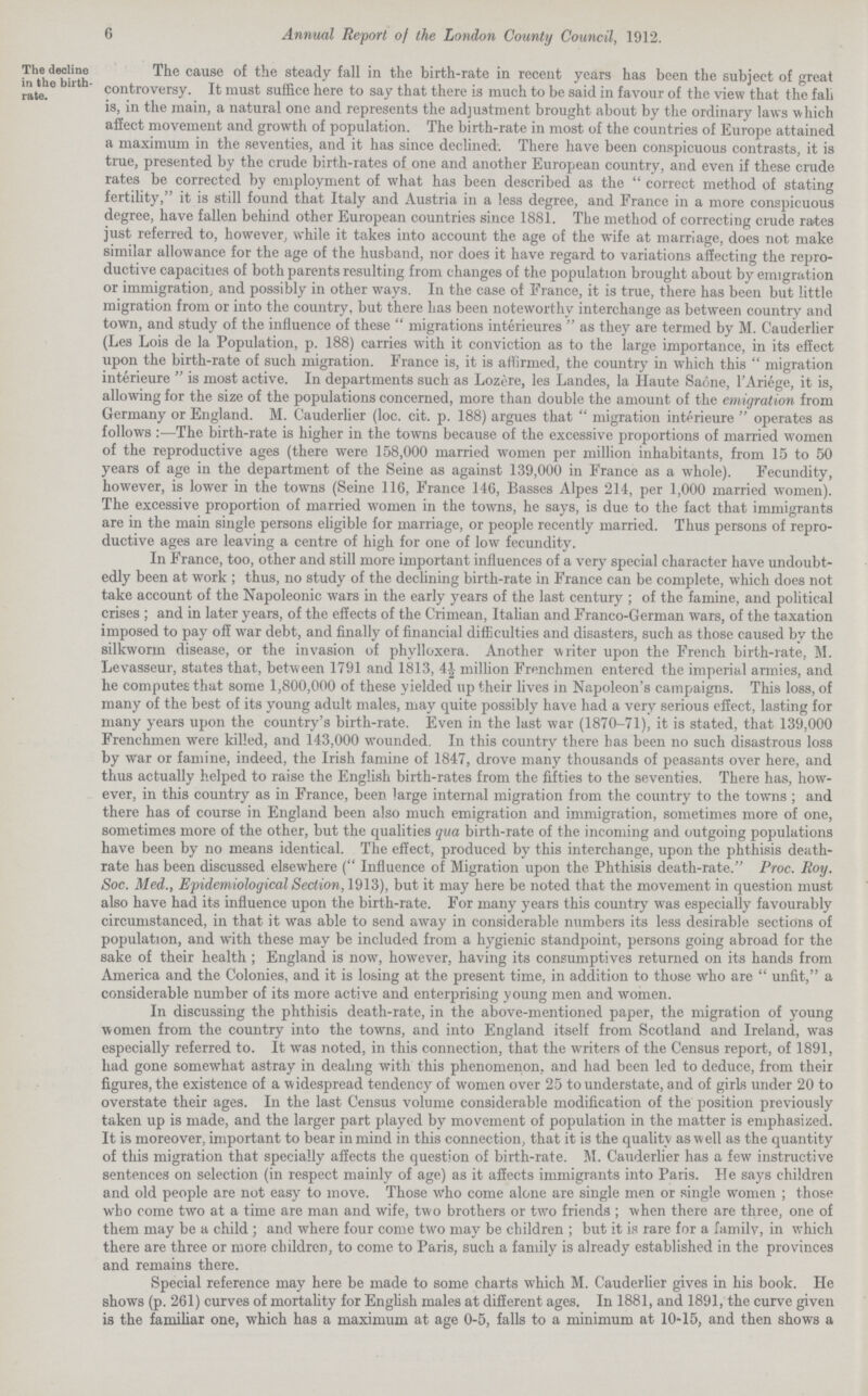 6 Annual Report of the London County Council, 1912. The decline in the birth rate. The cause of the steady fall in the birth-rate in recent years has been the subject of great controversy. It must suffice here to say that there is much to be said in favour of the view that the fali is, in the main, a natural one and represents the adjustment brought about by the ordinary laws which affect movement and growth of population. The birth-rate in most of the countries of Europe attained a maximum in the seventies, and it has since declined. There have been conspicuous contrasts, it is true, presented by the crude birth-rates of one and another European country, and even if these crude rates be corrected by employment of what has been described as the correct method of stating fertility, it is still found that Italy and Austria in a less degree, and France in a more conspicuous degree, have fallen behind other European countries since 1881. The method of correcting crude rates just referred to, however, while it takes into account the age of the wife at marriage, does not make similar allowance for the age of the husband, nor does it have regard to variations affecting the repro ductive capacities of both parents resulting from changes of the population brought about by emigration or immigration, and possibly in other ways. In the case of France, it is true, there has been but little migration from or into the country, but there has been noteworthy interchange as between country and town, and study of the influence of these migrations interieures as they are termed by M. Cauderlier (Les Lois de la Population, p. 188) carries with it conviction as to the large importance, in its effect upon the birth-rate of such migration. France is, it is affirmed, the country in which this migration interieure is most active. In departments such as Lozere, les Landes, la Haute Saone, l'Ariege, it is, allowing for the size of the populations concerned, more than double the amount of the emigration from Germany or England. M. Cauderlier (loc. cit. p. 188) argues that migration interieure operates as follows The birth-rate is higher in the towns because of the excessive proportions of married women of the reproductive ages (there were 158,000 married women per million inhabitants, from 15 to 50 years of age in the department of the Seine as against 139,000 in France as a whole). Fecundity, however, is lower in the towns (Seine 116, France 146, Basses Alpes 214, per 1,000 married women). The excessive proportion of married women in the towns, he says, is due to the fact that immigrants are in the main single persons eligible for marriage, or people recently married. Thus persons of repro ductive ages are leaving a centre of high for one of low fecundity. In France, too, other and still more important influences of a very special character have undoubt edly been at work ; thus, no study of the declining birth-rate in France can be complete, which does not take account of the Napoleonic wars in the early years of the last century; of the famine, and political crises ; and in later years, of the effects of the Crimean, Italian and Franco-German wars, of the taxation imposed to pay off war debt, and finally of financial difficulties and disasters, such as those caused by the silkworm disease, or the invasion of phylloxera. Another writer upon the French birth-rate, M. Levasseur, states that, between 1791 and 1813, 41/2 million Frenchmen entered the imperial armies, and he computes that some 1,800,000 of these yielded up their lives in Napoleon's campaigns. This loss, of many of the best of its young adult males, may quite possibly have had a very serious effect, lasting for many years upon the country's birth-rate. Even in the last war (1870-71), it is stated, that 139,000 Frenchmen were killed, and 143,000 wounded. In this country there has been no such disastrous loss by war or famine, indeed, the Irish famine of 1847, drove many thousands of peasants over here, and thus actually helped to raise the English birth-rates from the fifties to the seventies. There has, how ever, in this country as in France, been large internal migration from the country to the towns ; and there has of course in England been also much emigration and immigration, sometimes more of one, sometimes more of the other, but the qualities qua birth-rate of the incoming and outgoing populations have been by no means identical. The effect, produced by this interchange, upon the phthisis death rate has been discussed elsewhere (Influence of Migration upon the Phthisis death-rate. Proc. Roy. Soc. Med., Epidemiological Section, 1913), but it may here be noted that the movement in question must also have had its influence upon the birth-rate. For many years this country was especially favourably circumstanced, in that it was able to send away in considerable numbers its less desirable sections of population, and with these may be included from a hygienic standpoint, persons going abroad for the sake of their health; England is now, however, having its consumptives returned on its hands from America and the Colonies, and it is losing at the present time, in addition to those who are unfit, a considerable number of its more active and enterprising young men and women. In discussing the phthisis death-rate, in the above-mentioned paper, the migration of young women from the country into the towns, and into England itself from Scotland and Ireland, was especially referred to. It was noted, in this connection, that the writers of the Census report, of 1891, had gone somewhat astray in dealing with this phenomenon, and had been led to deduce, from their figures, the existence of a widespread tendency of women over 25 to understate, and of girls under 20 to overstate their ages. In the last Census volume considerable modification of the position previously taken up is made, and the larger part played by movement of population in the matter is emphasized. It is moreover, important to bear in mind in this connection, that it is the quality as well as the quantity of this migration that specially affects the question of birth-rate. M. Cauderlier has a few instructive sentences on selection (in respect mainly of age) as it affects immigrants into Paris. He says children and old people are not easy to move. Those who come alone are single men or single women; those who come two at a time are man and wife, two brothers or two friends; when there are three, one of them may be a child; and where four come two may be children; but it is rare for a family, in which there are three or more children, to come to Paris, such a family is already established in the provinces and remains there. Special reference may here be made to some charts which M. Cauderlier gives in his book. He shows (p. 261) curves of mortality for English males at different ages. In 1881, and 1891, the curve given is the familiar one, which has a maximum at age 0-5, falls to a minimum at 10-15, and then shows a