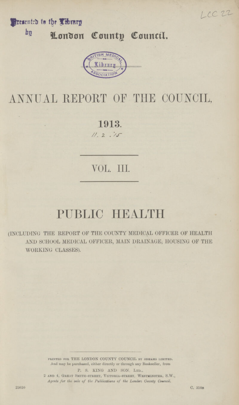 LCC 22 London County Council. ANNUAL REPORT OF THE COUNCIL, 1913. 11. 2 . 15 VOL. III. PUBLIC HEALTH (INCLUDING THE REPORT OF THE COUNTY MEDICAL OFFICER OF HEALTH AND SCHOOL MEDICAL OFFICER, MAIN DRAINAGE; HOUSING OF THE WORKING CLASSES). printed for THE LONDON COUNTY COUNCIL by odhams limited. And may be purchased, either directly or through any Bookseller, from P. S. KING AND SON. Ltd., 2 and 4, Great Smith-street, Victoria-street. Westminster, S.W., Agents for the sale of the Publications of the London County Council. 23610 C. 310b