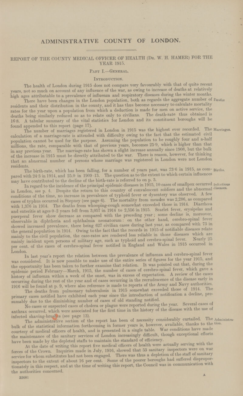 ADMINISTRATIVE COUNTY OF LONDON. REPORT OF THE COUNTY MEDICAL OFFICER OF HEALTH (Dr. W. H. HAMER) FOR THE YEAR 1915. Part I.—General. Introduction. The health of London during 1915 does not compare very favourably with that of quite recent years, not so much on account of any influence of the war, as owing to increase of deaths at relatively high ages attributable to a prevalence of influenza and respiratory diseases during the winter months. There have been changes in the London population, both as regards the aggregate number of residents and their distribution in the county, and it has thus become necessary to calculate mortality rates for the year upon a population from which a deduction is made for men on active service, the deaths being similarly reduced so as to relate only to civilians. The death-rate thus obtained is 16 8. A tabular summary of the vital statistics for London and its constituent boroughs will be found appended to this report (page 17). The number of marriages registered in London in 1915 was the highest ever recorded. The calculation of a marriage-rate is attended with difficulty owing to the fact that the estimated civil population cannot be used for the purpose. Assuming the population to be roughly four and a-half millions, the rate, comparable with that of previous years, becomes 259, which is higher than that in any previous year. The marriage-rate has shown a slight increase annually since 1908, but the bulk of the increase in 1915 must be directly attributed to the war. There is reason, however, for thinking that an abnormal number of persons whose marriage was registered in London were not London residents. The birth-rate, which has been falling, for a number of years past, was 23 (5 in 1915, as com-; pared with 243 in 1914, and 25.0 in 1909 -13. The question as to the extent to which certain influences may have contributed to the decline of the birth-rate is referred to on p. 3. In regard to the incidence of the principal epidemic diseases in 1915,10 cases of smallpox occurred in London, see p. 4. Despite the return to this country of convalescent soldiers and the abnormal conditions of the time, no increase in prevalence of typhoid fever or dysentery was observed. A few cases of typhus occurred in Stepney (see page 6). The mortality from measles was 2,286, as compared with 1,376 in 1914. The deaths from whooping-cough somewhat exceeded those in 1914. Diarrhoea and enteritis at ages 0-2 years fell from 3,057 in 1914 to 2,556 in 1915. Scarlet fever, erysipelas and puerperal fever show decrease as compared with the preceding year; some decline is, moreover, observable in diphtheria and ophthalmia neonatorum: on the other hand, cerebro-spinal fever showed increased prevalence, there being 627 civilian cases during last year, as compared with 73 in the general population in 1914. Owing to the fact that the records in 1915 of notifiable diseases relate mainly to the civil population, the case-rates are rendered less reliable in those diseases which are mainly incident upon persons of military age, such as typhoid and cerebro-spinal fever. Nearly 25 per cent. of the cases of cerebro-spinal fever notified in England and Wales in 1915 occurred in London. In last year's report the relation between the prevalence of influenza and cerebro-spinal fever was considered. It is now possible to make use of the entire series of figures for the year 1915, and the opportunity has been taken to further examine that relation. It was pointed out that, during the epidemic period February—March, 1915, the number of cases of cerebro-spinal fever, which gave a history of influenza within a week of the onset, was in excess of expectation. A review of the cases occurring during the rest of the year and of cases occurring in the recrudescence of the disease early in 1916 will be found at p. 9, where also reference is made to reports of the Army and Navy authorities. The deaths from pulmonary tuberculosis in 1915 somewhat exceeded those of 1914. The primary cases notified have exhibited each year since the introduction of notification a decline, pre sumably due to the diminishing number of cases of old standing notified. No cases or suspected cases of cholera or plague were reported during the year. Several cases of anthrax occurred, which were associated for the first time in the history of the disease with the use of infected shaving-brushes (see page 13). The administrative section of the report has been of necessity considerably curtailed. The bulk of the statistical information forthcoming in former years is, however, available, thanks to the courtesy of medical officers of health, and is presented in a single table. War conditions have made the maintenance of the sanitary services of London increasingly difficult, though exceptional efforts have been made by the depleted staffs to maintain the standard of efficiency. At the date of writing this report five medical officers of health were actually serving with the forces of the Crown. Inquiries made in July, 1916, showed that 53 sanitary inspectors were on war service for whom substitutes had not been engaged. There was thus a depletion of the staff of sanitary inspectors to the extent of about 16 per cent. Some of the poorer boroughs had suffered dispropor tionately in this respect, and at the time of writing this report, the Council was in communication with the authorities concerned. 32681 A Deaths Marriages. Births. Infectious diseases. Administra tion.