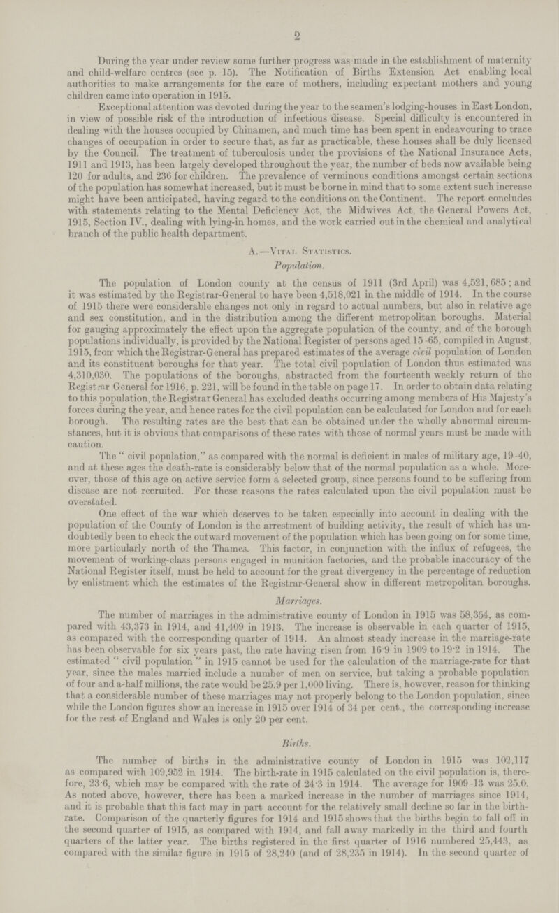 2 During the year under review some further progress was made in the establishment of maternity and child-welfare centres (see p. 15). The Notification of Births Extension Act enabling local authorities to make arrangements for the care of mothers, including expectant mothers and young children came into operation in 1915. Exceptional attention was devoted during the year to the seamen's lodging-houses in East London, in view of possible risk of the introduction of infectious disease. Special difficulty is encountered in dealing with the houses occupied by Chinamen, and much time has been spent in endeavouring to trace changes of occupation in order to secure that, as far as practicable, these houses shall be duly licensed by the Council. The treatment of tuberculosis under the provisions of the National Insurance Acts, 1911 and 1913, has been largely developed throughout the year, the number of beds now available being 120 for adults, and 236 for children. The prevalence of verminous conditions amongst certain sections of the population has somewhat increased, but it must be borne in mind that to some extent such increase might have been anticipated, having regard to the conditions on the Continent. The report concludes with statements relating to the Mental Deficiency Act, the Midwives Act, the General Powers Act, 1915, Section IV., dealing with lying-in homes, and the work carried out in the chemical and analytical branch of the public health department. A.—Vital Statistics. Population. The population of London county at the census of 1911 (3rd April) was 4,521,685; and it was estimated by the Registrar-General to have been 4,518,021 in the middle of 1914. In the course of 1915 there were considerable changes not only in regard to actual numbers, but also in relative age and sex constitution, and in the distribution among the different metropolitan boroughs. Material for gauging approximately the effect upon the aggregate population of the county, and of the borough populations individually, is provided by the National Register of persons aged 15 -65, compiled in August, 1915, from which the Registrar-General has prepared estimates of the average civil population of London and its constituent boroughs for that year. The total civil population of London thus estimated was 4,310,030. The populations of the boroughs, abstracted from the fourteenth weekly return of the Registrar General for 1916, p. 221, will be found in the table on page 17. In order to obtain data relating to this population, the Registrar General has excluded deaths occurring among members of His Majesty's forces during the year, and hence rates for the civil population can be calculated for London and for each borough. The resulting rates are the best that can be obtained under the wholly abnormal circum stances, but it is obvious that comparisons of these rates with those of normal years must be made with caution. The civil population, as compared with the normal is deficient in males of military age, 19 -40, and at these ages the death-rate is considerably below that of the normal population as a whole. More over, those of this age on active service form a selected group, since persons found to be suffering from disease are not recruited. For these reasons the rates calculated upon the civil population must be overstated. One effect of the war which deserves to be taken especially into account in dealing with the population of the County of London is the arrestment of building activity, the result of which has un doubtedly been to check the outward movement of the population which has been going on for some time, more particularly north of the Thames. This factor, in conjunction with the influx of refugees, the movement of working-class persons engaged in munition factories, and the probable inaccuracy of the National Register itself, must be held to account for the great divergency in the percentage of reduction by enlistment which the estimates of the Registrar-General show in different metropolitan boroughs. Marriages. The number of marriages in the administrative county of London in 1915 was 58,354, as com pared with 43,373 in 1914, and 41,409 in 1913. The increase is observable in each quarter of 1915, as compared with the corresponding quarter of 1914. An almost steady increase in the marriage-rate has been observable for six years past, the rate having risen from 16.9 in 1909 to 19.2 in 1914. The estimated  civil population  in 1915 cannot be used for the calculation of the marriage-rate for that year, since the males married include a number of men on service, but taking a probable population of four and a-half millions, the rate would be 25.9 per 1,000 living. There is, however, reason for thinking that a considerable number of these marriages may not properly belong to the London population, since while the London figures show an increase in 1915 over 1914 of 34 per cent., the corresponding increase for the rest of England and Wales is only 20 per cent. Births. The number of births in the administrative county of London in 1915 was 102,117 as compared with 109,952 in 1914. The birth-rate in 1915 calculated on the civil population is, there fore, 23.6, which may be compared with the rate of 24.3 in 1914. The average for 1909-13 was 25.0. As noted above, however, there has been a marked increase in the number of marriages since 1914, and it is probable that this fact may in part account for the relatively small decline so far in the birth rate. Comparison of the quarterly figures for 1914 and 1915 shows that the births begin to fall off in the second quarter of 1915, as compared with 1914, and fall away markedly in the third and fourth quarters of the latter year. The births registered in the first quarter of 1916 numbered 25,443, as compared with the similar figure in 1915 of 28,240 (and of 28,235 in 1914). In the second quarter of