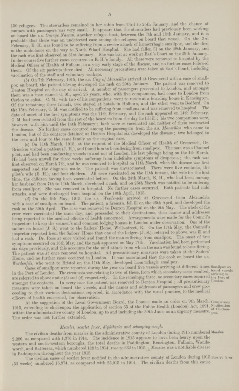 5 150 refugees. The stewardess remained in her cabin from 23rd to 25th January, and the chance of contact with passengers was very small. It appears that the stewardess had previously been working on board the s.s. Orange Nassau, another refugee boat, between the 7th and 15th January, and it is probable that there was an undetected case among the refugees on board that vessel. On the 3rd February, E. H. was found to be suffering from a severe attack of hemorrhagic smallpox, and she died in the ambulance on the way to North Wharf Hospital. She had fallen ill on the 28th January, and the rash was first observed on 31st January. She was last at work at Earl's Court on the 29th January. In due course five further cases occurred in E. H.'a family. All these were removed to hospital by the Medical Officer of Health of Fulham, in a very early stage of the disease, and no further cases followed them. Of the six patients three died. All necessary precautions were taken at Earl's Court, including vaccination of the staff and voluntary workers. (6) On 7th February, 1915, the s.s. City of Marseilles arrived at Gravesend with a case of small pox on board, the patient having developed the rash on 29th January. The patient was removed to Denton Hospital on the day of arrival. A number of passengers proceeded to London, and amongst them was a man namel C. M , aged 25 years, who, with five companions, had come to London from Ceylon to enlist. C. M., with two of his companions, went to reside at a boarding house in Kensington. Of the remaining three friends, two stayed at hotels in Holborn, and the other went to Bedford. On the 15th February, C. M. was notified to be suffering from smallpox, and was removed to hospital. The date of onset of the first symptoms was the 11th February, and the rash appeared on 14th February. C. M. had been isolated from the rest of the boarders from the day he fell ill; his two companions were, however, with him until the 14th February ; both were re-vaccinated and neither of them contracted the disease. No further cases occurred among the passengers from the s.s. Marseilles who came to London, but of the contacts detained at Denton Hospital six developed the disease; two belonged to the crew and four to the same family as the original case. (c) On 11th March, 1915, at the request of the Medical Officer of Health of Greenwich, Dr. Brincker visited a patient (J. H.), and found him to be suffering from smallpox. The man was a Channel pilot, and had been conducting vessels in and out of London, his last pilotage being on the 4th March. He had been unwell for three weeks suffering from indefinite symptoms of dyspepsia ; the rash was first observed on March 7th, and he was removed to hospital on 11th March, when the disease was first suspected and the diagnosis made. The patient was unvaccinated. There were five contacts, the pilot's wife (E. H.), and four children. All were vaccinated on the 11th instant, the wife for the first time, the children having been vaccinated before. On the 24th March, E. H, who had been nursing her husband from 7th to 11th March, developed a rash, and on 25th March was notified to be suffering from smallpox. She was removed to hospital. No further cases occurred. Both patients had mild attacks, and were discharged from hospital on the 10th April, 1915. (d) On the 9th May, 1915, the s.s. Werdenfels arrived at Gravesend from Alexandria with a case of smallpox on board. The patient, a fireman, fell ill on the 26th April, and developed the rash on the 30th April. The case was removed to Denton Hospital on the 9th May. The whole of the crew were vaccinated the same day, and proceeded to their destinations, their names and addresses being reported to the medical officers of health concerned. Arrangements were made for the Council's inspectors to keep the seamen's and common lodging houses in London under observation. One of the sailors on board (J. S.) went to the Sailors' Home, Wells-street, E. On the 17th May, the Council's inspector reported from the Sailors' Home that one of the lodgers (J. S.), referred to above, was ill and had a rash. Dr. Ross at once visited and found the man suffering from smallpox. The onset of first symptoms occurred on 16th May, and the rash appeared on May 17th. Vaccination had been performed six days previously, and this accounts for the mild attack from which the man was found to be suffering. The patient was at once removed to hospital. All precautionary measures were taken at the Sailors' Home, and no further cases occurred in London. It was ascertained that the cook on board the s.s. Werdenfels, who went to Bristol on the 11th May, developed haemorrhagic smallpox. Cases of smallpox were reported during the year on board five vessels arriving at different times in the Port of London. The circumstances relating to two of these, from which secondary cases resulted, are referred to above under (6) and (d) respectively. In the remaining three, no secondary cases occurred amongst the contacts. In every case the patient was removed to Denton Hospital; all precautionary measures were taken on board the vessels, and the names and addresses of passengers and crew pro ceeding to their various destinations reported, in accordance with the usual practice, to the medical officers of health concerned, for observation. At the suggestion of the Local Government Board, the Council made an order on 9th March, 1915, extending to chickenpox the application of section 55 of the Public Health (London) Act, 1891, within the administrative county of London, up to and including the 30th June, as an urgency measure. The order was not further extended. Measles, scarlet fever, diphtheria and whooping-cough. The civilian deaths from measles in the administrative county of London during 1915 numbered 2,286, as compared with 1,376 in 1914. The incidence in 1915 appears to have been heavy upon the western and south-western boroughs, the total deaths in Paddington, Kensington, Fulham, Wands worth, and Battersea, which numbered 128 in 1914, rose to 662 in 1915. Measles was a notifiable dis ease in Paddington throughout the year 1915. The civilian cases of scarlet fever notified in the administrative county of London during 1915 (52 weeks) numbered 16,974, as compared with 25,015 in 1914. The civilian deaths from this cause Smallpox on board vessels arriving in the Port of London. Compulsory Notification of Chicken pox. Measles. Scarlet fever.