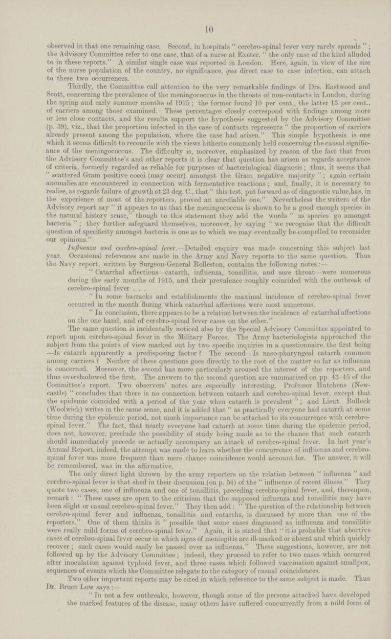 io observed in that one remaining case. Second, in hospitals cerebro-spinal fever very rarely spreads; the Advisory Committee refer to one case, that of a nurse at Exeter, the only case of the kind alluded to in these reports. A similar single case was reported in London. Here, again, in view of the size of the nurse population of the country, no significance, qua direct case to case infection, can attach to these two occurrences. Thirdly, the Committee call attention to the very remarkable findings of Drs. Eastwood and Scott, concerning the prevalence of the meningococcus in the throats of non-contacts in London, during the spring and early summer months of 1915 ; the former found 10 per cent., the latter 13 per cent., of carriers among those examined. These percentages closely correspond with findings among more or less close contacts, and the results support the hypothesis suggested by the Advisory Committee (p. 39), viz., that the proportion infected in the case of contacts represents the proportion of carriers already present among the population, where the case had arisen. This simple hypothesis is one which it seems difficult to reconcile with the views hitherto commonly held concerning the causal signific ance of the meningococcus. The difficulty is, moreover, emphasized by reason of the fact that from the Advisory Committee's and other reports it is clear that question has arisen as regards acceptance of criteria, formerly regarded as reliable for purposes of bacteriological diagnosis ; thus, it seems that  scattered Gram positive cocci (may occur) amongst the Gram negative majority; again certain anomalies are encountered in connection with fermentative reactions; and, finally, it is necessary to realise, as regards failure of growth at 23 deg. C., that this test, put forward as of diagnostic value,has, in the experience of most of the reporters, proved an unreliable one. Nevertheless the writers of the Advisory report say  it appears to us that the meningococcus is shown to be a good enough species in the natural history sense, though to this statement they add the words  as species go amongst bacteria; they further safeguard themselves, moreover, by saying  we recognise that the difficult question of specificity amongst bacteria is one as to which we may eventually be compelled to reconsider our opinions. Influenza and cerebro-sfinal fever.—Detailed enquiry was made concerning this subject last year. Occasional references are made in the Army and Navy reports to the same question. Thus the Navy report, written by Surgeon-General Rolleston, contains the following notes:— Catarrhal affections—catarrh, influenza, tonsillitis, and sore throat—were numerous during the early months of 1915, and their prevalence roughly coincided with the outbreak of cerebro-spinal fever . . . In some barracks and establishments the maximal incidence of cerebro-spinal fever occurred in the month fluring which catarrhal affections were most numerous. In conclusion, there appears to be a relation between the incidence of catarrhal affections on the one hand, and of cerebro-spinal fever cases on the other. The same question is incidentally noticed also by the Special Advisory Committee appointed to report upon cerebro-spinal fever in the Military Forces. The Army bacteriologists approached the subject from the points of view marked out by two specific inquiries in a questionnaire, the first being —Is catarrh apparently a predisposing factor? The second—Is naso-pharyngeal catarrh common among carriers ? Neither of these questions goes directly to the root of the matter so far as influenza is concerned. Moreover, the second has more particularly aroused the interest of the reporters, and thus overshadowed the first. The answers to the second question are summarised on pp. 43-45 of the Committee's report. Two observers' notes are especially interesting. Professor Hutchens (New castle) concludes that there is no connection between catarrh and cerebro-spinal fever, except that the epidemic coincided with a period of the year when catarrh is prevalent; and Lieut. Bullock (Woolwich) writes in the same sense, and it is added that as practically everyone had catarrh at some time during the epidemic period, not much importance can be attached to its concurrence with cerebro spinal fever. The fact, that nearly everyone had catarrh at some time during the epidemic period, does not, however, preclude the possibility of study being made as to the chance that such catarrh should immediately precede or actually accompany an attack of cerebro-spinal fever. In last year's Annual Report, indeed, the attempt was made to learn whether the concurrence of influenza and cerebro spinal fever was more frequent than mere chance coincidence would account for. The answer, it will be remembered, was in the affirmative. The only direct light thrown by the army reporters on the relation between influenza and cerebro-spinal fever is that shed in their discussion (on p. 54) of the  influence of recent illness. They quote two cases, one of influenza and one of tonsillitis, preceding cerebro-spinal fever, and, thereupon, remark: These cases are open to the criticism that the supposed influenza and tonsillitis may have been slight or casual cerebro-spinal fever. They then add: The question of the relationship between cerebro-spinal fever and influenza, tonsillitis and catarrhs, is discussed by more than one of the reporters. One of them thinks it possible that some cases diagnosed as influenza and tonsillitis were really mild forms of cerebro-spinal fever. Again, it is stated that it is probable that abortive cases of cerebro-spinal fever occur in which signs of meningitis are ill-marked or absent and which quickly recover; such cases would easily be passed over as influenza. These suggestions, however, are not followed up by the Advisory Committee; indeed, they proceed to refer to two cases which occurred after inoculation against typhoid fever, and three cases which followed vaccination against smallpox, sequences of events which the Committee relegate to the category of casual coincidences. Two other important reports may be cited in which reference to the same subject is made. Thus Dr. Bruce Low says :— In not a few outbreaks, however, though some of the persons attacked have developed the marked features of the disease, many others have suffered concurrently from a mild form of