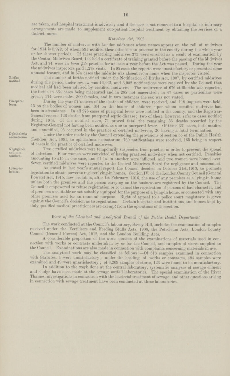 16 are taken, and hospital treatment is advised ; and if the case is not removed to a hospital or infirmary arrangements are made to supplement out-patient hospital treatment by obtaining the services of a district nurse. Midwives Act, 1902. The number of midwives with London addresses whose names appear on the roll of midwives for 1914 is 5,972, of whom 591 notified their intention to practise in the county during the whole year or for shorter periods. Of these practising midwives 373 were enrolled as a result of examination by the Central Midwives Board, 144 held a certificate of training granted before the passing of the Midwives Act, and 74 were in bona fide practice for at least a year before the Act was passed. During the year the midwives inspectors paid 1,278 visits. In 95 cases the reports were unsatisfactory or presented some unusual feature, and in 374 cases the midwife was absent from home when the inspector visited. Bitths notified The number of births notified under the Notification of Births Act, 1907, by certified midwives . during the period under review was 46,442, and 3,002 notifications were received by the Council that medical aid had been advised by certified midwives. The occurrence of 676 stillbirths was reported, the foetus in 364 cases being macerated and in 265 not macerated; in 47 cases no particulars were given ; 374 were males, 300 females, and in two instances the sex was not stated. Puerperal fever During the year 57 notices of the deaths of children were received, and 119 inquests were held, 15 on the bodies of women and 104 on the bodies of children, upon whom certified midwives had been in attendance. In all 276 cases of puerperal fever were notified in the county, and the Registrar General records 126 deaths from puerperal septic disease ; two of these, however, refer to cases notified during 1914. Of the notified cases, 71 proved fatal, the remaining 55 deaths recorded by the Registrar-General not having been notified as due to puerperal fever. Of these 331 cases, both notified and unnotified, 95 occurred in the practice of certified midwives, 20 having a fatal termination, Ophthalmia neonatorum Under the order made by the Council extending the provisions of section 55 of the Public Health (London) Act, 1891, to ophthalmia neonatorum, 760 notifications were received, 165 being in respect of cases in the practice of certified midwives. Negligence.and misconduct Two certified midwives were temporarily suspended from practice in order to prevent the spread of infection. Four women were convicted of having practised midwiferv when not certified. Penalties amounting to £15 in one case, and £1 Is. in another were inflicted, and two women were bound over. Seven certified midwives were reported to the Central Midwives Board for negligence and misconduct. Lying -in-homes As stated in last year's annual report the Council decided on October 21st, 1913, to promote legislation to obtain power to register lying-in homes. Section IV. of the London County Council (General Powers) Act, 1915, now prohibits, after 1st February, 1916, the use of any premises as a lying-in home unless both the premises and the person carrying on the business are registered by the Council. The Council is empowered to refuse registration or to cancel the registration of persons of bad character, and of premises unsuitable or not suitably equipped for the purpose of a lying-in home, or connected with any other premises used for an immoral purpose. Right of appeal to a police court magistrate is given against the Council's decision as to registration. Certain hospitals and institutions, and homes kept by duly qualified medical practitioners are exempt from the operations of the section. Work of the Chemical and Analytical Branch of the Public Health Department The work conducted at the Council's laboratory, Savoy Hill, includes the examination of samples received under the Fertilisers and Feeding Stuffs Acts, 1906, the Petroleum Acts, London County Council (General Powers) Act, 1912, and the London Building Acts. A considerable proportion of the work consists of the examinations of materials used in con nection with works or contracts undertaken by or for the Council, and samples of stores supplied to the Council. Examinations are also made in connection with complaints concerning materials in use. The analytical work may be classified as follows:—Of 318 samples examined in connection with Statutes, 4 were unsatisfactory ; under the heading of works or contracts, 494 samples were examined and 49 were unsatisfactory ; of 3,269 samples of stores, 123 were found to be unsatisfactory. In addition to the work done at the central laboratory, systematic analyses of sewage effluent and sludge have been made at the sewage outfall laboratories. The special examination of the River Thames, investigations in connection with the bacterial treatment of sewage, and other questions arising in connection with sewage treatment have been conducted at these laboratories.