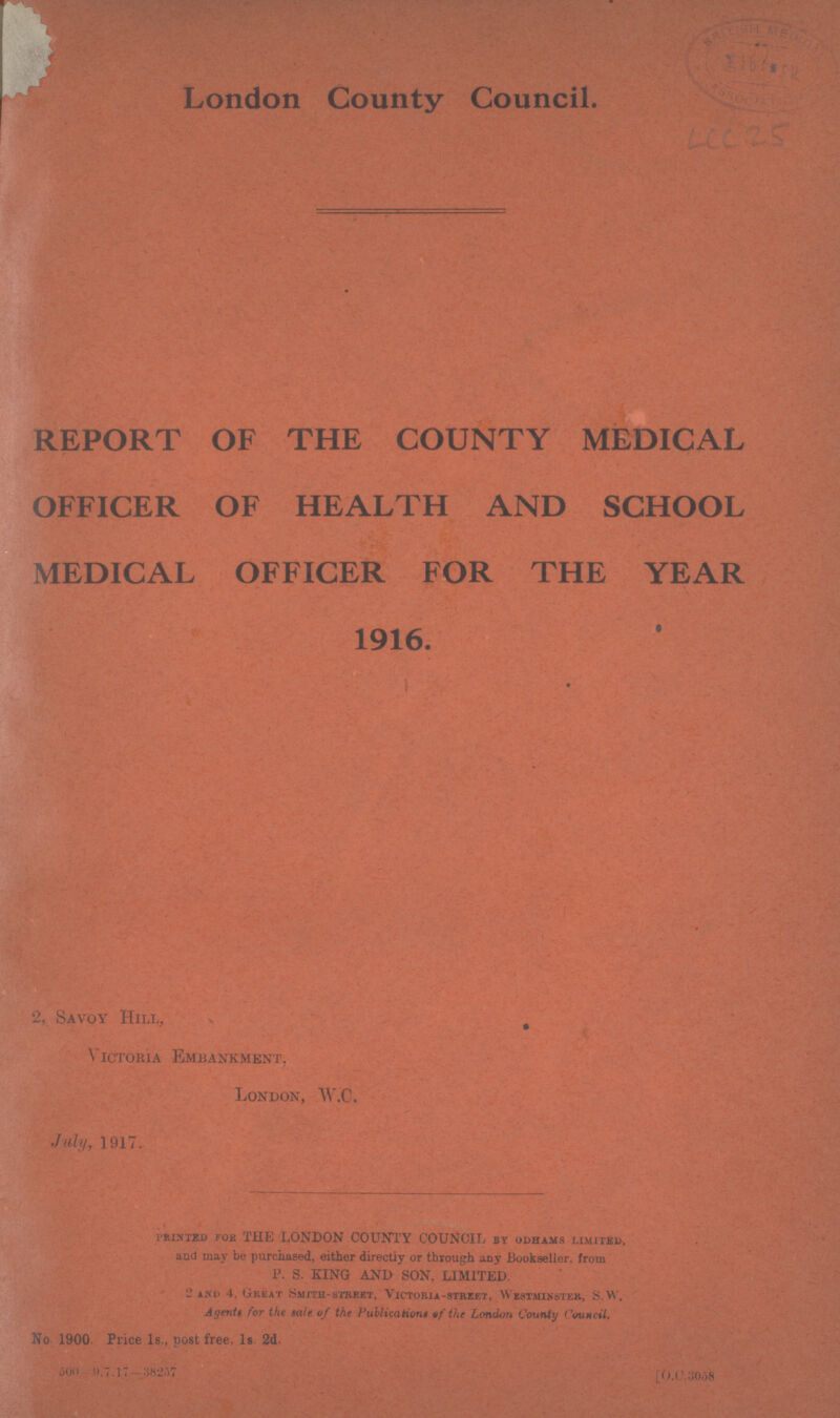 London County Council. LCC 25 REPORT OF THE COUNTY MEDICAL OFFICER OF HEALTH AND SCHOOL MEDICAL OFFICER FOR THE YEAR 1916. 2, Savoy Hill, Victoria Embankment, London, W.C. July, 1917. printed for THE LONDON COUNTY COUNCIL by odhams limited, and may be purchased, either directiy or through any Bookseller, from P. S. KING AND SON, LIMITED. 2 and 4, Great Smith.street, Victoria.street, Westminster, S.W. Agents for the sale of the Publications of the London County Council. No. 1900. Price 1s., post free, 1s. 2d. 500—9. 7. 17—38257 [0.c.3058
