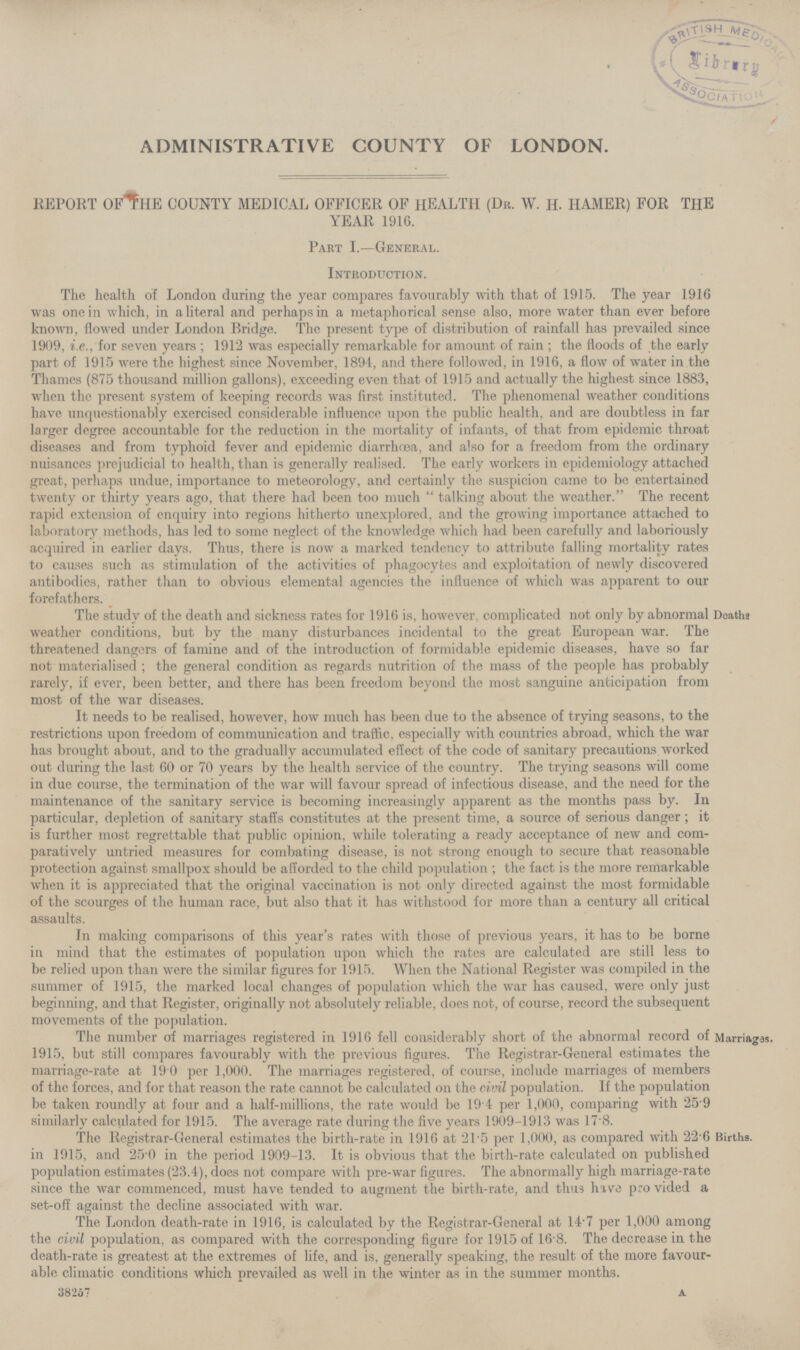 ADMINISTRATIVE COUNTY OF LONDON. REPORT OF THE COUNTY MEDICAL OFFICER OF HEALTH (Dr. W. H. HAMER) FOR THE YEAR 1916. Part I.—General. Introduction. The health of London during the year compares favourably with that of 1915. The year 1916 was one in which, in a literal and perhaps in a metaphorical sense also, more water than ever before known, flowed under London Bridge. The present type of distribution of rainfall has prevailed since 1909, i.e., for seven years; 1912 was especially remarkable for amount of rain; the floods of the early part of 1915 were the highest since November, 1894, and there followed, in 1916, a flow of water in the Thames (875 thousand million gallons), exceeding even that of 1915 and actually the highest since 1883, when the present system of keeping records was first instituted. The phenomenal weather conditions have unquestionably exercised considerable influence upon the public health, and are doubtless in far larger degree accountable for the reduction in the mortality of infants, of that from epidemic throat diseases and from typhoid fever and epidemic diarrhœa, and also for a freedom from the ordinary nuisances prejudicial to health, than is generally realised. The early workers in epidemiology attached great, perhaps undue, importance to meteorology, and certainly the suspicion came to be entertained twenty or thirty years ago, that there had been too much talking about the weather. The recent rapid extension of enquiry into regions hitherto unexplored, and the growing importance attached to laboratory methods, has led to some neglect of the knowledge which had been carefully and laboriously acquired in earlier days. Thus, there is now a marked tendency to attribute falling mortality rates to causes such as stimulation of the activities of phagocytes and exploitation of newly discovered antibodies, rather than to obvious elemental agencies the influence of which was apparent to our forefathers. Deaths The study of the death and sickness rates for 1916 is, however, complicated not only by abnormal weather conditions, but by the many disturbances incidental to the great European war. The threatened dangers of famine and of the introduction of formidable epidemic diseases, have so far not materialised; the general condition as regards nutrition of the mass of the people has probably rarely, if ever, been better, and there has been freedom beyond the most sanguine anticipation from most of the war diseases. It needs to be realised, however, how much has been due to the absence of trying seasons, to the restrictions upon freedom of communication and traffic, especially with countries abroad, which the war has brought about, and to the gradually accumulated effect of the code of sanitary precautions worked out during the last 60 or 70 years by the health service of the country. The trying seasons will come in due course, the termination of the war will favour spread of infectious disease, and the need for the maintenance of the sanitary service is becoming increasingly apparent as the months pass by. In particular, depletion of sanitary staffs constitutes at the present time, a source of serious danger; it is further most regrettable that public opinion, while tolerating a ready acceptance of new and com paratively untried measures for combating disease, is not strong enough to secure that reasonable protection against smallpox should be afforded to the child population; the fact is the more remarkable when it is appreciated that the original vaccination is not only directed against the most formidable of the scourges of the human race, but also that it has withstood for more than a century all critical assaults. In making comparisons of this year's rates with those of previous years, it has to be borne in mind that the estimates of population upon which the rates are calculated are still less to be relied upon than were the similar figures for 1915. When the National Register was compiled in the summer of 1915, the marked local changes of population which the war has caused, were only just beginning, and that Register, originally not absolutely reliable, does not, of course, record the subsequent movements of the population. Marriages. The number of marriages registered in 1916 fell considerably short of the abnormal record of 1915, but still compares favourably with the previous figures. The Registrar.General estimates the marriage.rate at 19.0 per 1,000. The marriages registered, of course, include marriages of members of the forces, and for that reason the rate cannot be calculated on the civil population. If the population be taken roundly at four and a half.millions, the rate would be 19.4 per 1,000, comparing with 25.9 similarly calculated for 1915. The average rate during the five years 1909.1913 was 17.8. Births. The Registrar.General estimates the birth.rate in 1916 at 21.5 per 1,000, as compared with 22.6 in 1915, and 25.0 in the period 1909.13. It is obvious that the birth.rate calculated on published population estimates (23.4), does not compare with pre.war figures. The abnormally high marriage.rate since the war commenced, must have tended to augment the birth.rate, and thus have pro vided a set.off against the decline associated with war. The London death.rate in 1916, is calculated by the Registrar.General at 14.7 per 1,000 among the civil population, as compared with the corresponding figure for 1915 of 16.8. The decrease in the death.rate is greatest at the extremes of life, and is, generally speaking, the result of the more favour able climatic conditions which prevailed as well in the winter as in the summer months. 38267 a