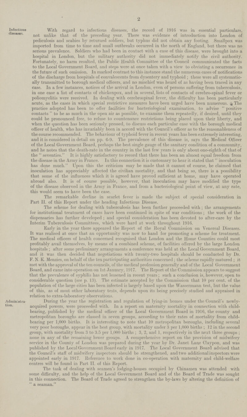 2 Infectious diseases. With regard to infectious diseases, the record of 1916 was in essential particulars, not unlike that of the preceding year. There was evidence of introduction into London of pediculosis and scabies by returned soldiers, but typhus did not obtain any footing. Smallpox was imported from time to time and small outbreaks occurred in the north of England, but there was no serious prevalence. Soldiers who had been in contact with a case of this disease, were brought into a hospital in London, but the military authority did not immediately notify the civil authority. Fortunately, no harm resulted, the Public Health Committee of the Council communicated the facts to the Local Government Board, and steps were at once taken with a view to obviating a recurrence in the future of such omission. In marked contrast to this instance stand the numerous cases of notifications of the discharge from hospitals of convalescents from dysentery and typhoid; these were all systematic ally transmitted to borough medical officers, and no mischief was heard of as having been traced in any case. In a few instances, notices of the arrival in London, even of persons suffering from tuberculosis, in one case a list of contacts of chickenpox, and in several, lists of contacts of cerebro.spinal fever or poliomyelitis were received. In dealing with cerebrospinal fever, the difficulty has been particularly acute, as the cases in which special restrictive measures have been urged have been numerous. The practice adopted has been to offer facilities for bacteriological examination, to advise positive contacts  to be as much in the open air as possible, to examine them repeatedly, if desired, until they could be pronounced free, to refuse to countenance restrictions being placed upon their liberty, and when the question has been seriously pressed, to discuss each particular case with the borough medical officer of health, who has invariably been in accord with the Council's officer as to the reasonableness of the course recommended. The behaviour of typhoid fever in recent years has been extremely interesting, and it is considered in detail on pp. 6.9. The prevalence of this disease is, says the Medical Officer of the Local Government Board, perhaps the best single gauge of the sanitary condition of a community, and he notes that the death.rate in the country in the last few years is only about one.eighth of that of the seventies. It is highly satisfactory to record that there has been an almost equal freedom from the disease in the Army in France. In this connection it is customary to hear it stated that inoculation has done much. Upon this the criticism may be made that it cannot of course, be claimed that inoculation has appreciably affected the civilian mortality, and that being so, there is a possibility that some of the influences which it is agreed have proved sufficient at home, may have operated abroad also. It is of course possible, however, that inoculation may have modified the type of the disease observed in the Army in France, and from a bacteriological point of view, at any rate, this would seem to have been the case. The remarkable decline in scarlet fever is made the subject of special consideration in Part II. of this Report under the heading Infectious Disease. The scheme for dealing with tuberculosis has been further proceeded with; the arrangements for institutional treatment of cases have been continued in spite of war conditions; the work of the dispensaries has further developed; and special consideration has been devoted to after.care by the Interim Tuberculosis Committees, which were hard at work throughout 1916. Early in the year there appeared the Report of the Royal Commission on Venereal Diseases. It was realised at once that an opportunity was now to hand for promoting a scheme for treatment. The medical officers of health concerned recognised that London and the Home Counties could most profitably avail themselves, by means of a combined scheme, of facilities offered by the large London hospitals; after some preliminary arrangements a conference was held at the Local Government Board, and it was then decided that negotiations with twenty.two hospitals should be conducted by Dr. F. N. K. Menzies, on behalf of the ten participating authorities concerned; the scheme rapidly matured; it met with the approval of the ten councils, of the medical profession generally and of the Local Government Board, and came into operation on 1st January, 1917. The Report of the Commission appears to suggest that the prevalence of syphilis has not lessened in recent years; such a conclusion is, however, open to considerable question (see p. 13). The estimate accepted by the Commission that 10 per cent. of the population of the large cities has been infected is largely based upon the Wassermann test, but the value of this, as of most other laboratory tests, depends upon its being precisely studied and appraised in relation to extra.laboratory observations. Administra tion. During the year the registration and regulation of lying.in homes under the Council's newly. acquired powers, were proceeded with. In a report on maternity mortality in connection with child. bearing, published by the medical officer of the Local Government Board in 1916, the county and metropolitan boroughs are classed in seven groups, according to their rates of mortality from child. bearing per 1,000 births. It is interesting to note that 10 metropolitan boroughs, including several very poor boroughs, appear in the best group, with mortality under 3 per 1,000 births; 12 in the second group, with mortality from 3 to 3.5 per 1,000 births; 3, 2, and 1, respectively in the next three groups; none in any of the remaining lower groups. A comprehensive report on the provision of midwifery service in the County of London was prepared during the year by Dr. Janet Lane Claypon, and was published by the Local Government Board early in 1917. The Local Government Board advised that the Council's staff of midwifery inspectors should be strengthened, and two additional inspectors were appointed early in 1917. Reference to work done in co.operation with maternity and child.welfare centres will be found in Part II. of this Report. The task of dealing with seamen's lodging.houses occupied by Chinamen was attended with some difficulty, and the help of the Local Government Board and of the Board of Trade was sought in this connection. The Board of Trade agreed to strengthen the by.laws by altering the definition of a seaman.