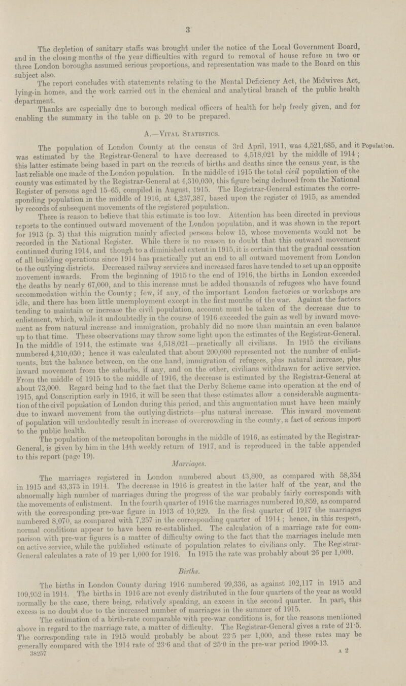 3 The depletion of sanitary staffs was brought under the notice of the Local Government Board, and in the closing months of the year difficulties with regard to removal of house refuse in two or three London boroughs assumed serious proportions, and representation was made to the Board on this subject also. The report concludes with statements relating to the Mental Deficiency Act, the Midwives Act, lying.in homes, and the work carried out in the chemical and analytical branch of the public health department. Thanks are especially due to borough medical officers of health for help freely given, and for enabling the summary in the table on p. 20 to be prepared. Population. A.—Vital Statistics. The population of London County at the census of 3rd April, 1911, was 4,521,685, and it was estimated by the Registrar.General to have decreased to 4,518,021 by the middle of 1914; this latter estimate being based in part on the records of births and deaths since the census year, is the last reliable one made of the London population. In the middle of 1915 the total civil population of the county was estimated by the Registrar.General at 4,310,030, this figure being deduced from the National Register of persons aged 15.65, compiled in August, 1915. The Registrar.General estimates the corre sponding population in the middle of 1916, at 4,237,387, based upon the register of 1915, as amended by records of subsequent movements of the registered population. There is reason to believe that this estimate is too low. Attention has been directed in previous reports to the continued outward movement of the London population, and it was shown in the report for 1913 (p. 3) that this migration mainly affected persons below 15, whose movements would not be recorded in the National Register. While there is no reason to doubt that this outward movement continued during 1914, and though to a diminished extent in 1915, it is certain that the gradual cessation of all building operations since 1914 has practically put an end to all outward movement from London to the outlying districts. Decreased railway services and increased fares have tended to set up an opposite movement inwards. From the beginning of 1915 to the end of 1916, the births in London exceeded the deaths by nearly 67,000, and to this increase must be added thousands of refugees who have found accommodation within the County; few, if any, of the important London factories or workshops are idle, and there has been little unemployment except in the first months of the war. Against the factors tending to maintain or increase the civil population, account must be taken of the decrease due to enlistment, which, while it undoubtedly in the course of 1916 exceeded the gain as well by inward move ment as from natural increase and immigration, probably did no more than maintain an even balance up to that time. These observations may throw some light upon the estimates of the Registrar.General. In the middle of 1914, the estimate was 4,518,021—practically all civilians. In 1915 the civilians numbered 4,310,030; hence it was calculated that about 200,000 represented not the number of enlist ments, but the balance between, on the one hand, immigration of refugees, plus natural increase, plus inward movement from the suburbs, if any, and on the other, civilians withdrawn for active service. From the middle of 1915 to the middle of 1916, the decrease is estimated by the Registrar.General at about 73,000. Regard being had to the fact that the Derby Scheme came into operation at the end of 1915, and Conscription early in 1916, it will be seen that these estimates allow a considerable augmenta tion of the civil population of London during this period, and this augmentation must have been mainly due to inward movement from the outlying districts—plus natural increase. This inward movement of population will undoubtedly result in increase of overcrowding in the county, a fact of serious import to the public health. The population of the metropolitan boroughs in the middle of 1916, as estimated by the Registrar. General, is given by him in the 14th weekly return of 1917, and is reproduced in the table appended to this report (page 19). Marriages. The marriages registered in London numbered about 43,800, as compared with 58,354 in 1915 and 43,373 in 1914. The decrease in 1916 is greatest in the latter half of the year, and the abnormally high number of marriages during the progress of the war probably fairly corresponds with the movements of enlistment. In the fourth quarter of 1916 the marriages numbered 10,859, as compared with the corresponding pre.war figure in 1913 of 10,929. In the first quarter of 1917 the marriages numbered 8,070, as compared with 7,257 in the corresponding quarter of 1914; hence, in this respect, normal conditions appear to have been re.established. The calculation of a marriage rate for com parison with pre.war figures is a matter of difficulty owing to the fact that the marriages include men on active service, while the published estimate of population relates to civilians only. The Registrar. General calculates a rate of 19 per 1,000 for 1916. In 1915 the rate was probably about 26 per 1,000. Births. The births in London County during 1916 numbered 99,336, as against 102,117 in 1915 and 109,952 in 1914. The births in 1916 are not evenly distributed in the four quarters of the year as would normally be the case, there being, relatively speaking, an excess in the second quarter. In part, this excess is no doubt due to the increased number of marriages in the summer of 1915. The estimation of a birth.rate comparable with pre.war conditions is, for the reasons mentioned above in regard to the marriage rate, a matter of difficulty. The Registrar.General gives a rate of 21.5. The corresponding rate in 1915 would probably be about 22.5 per 1,000, and these rates may be generally compared with the 1914 rate of 23.6 and that of 25.0 in the pre.war period 1909.13. 38257 a 2