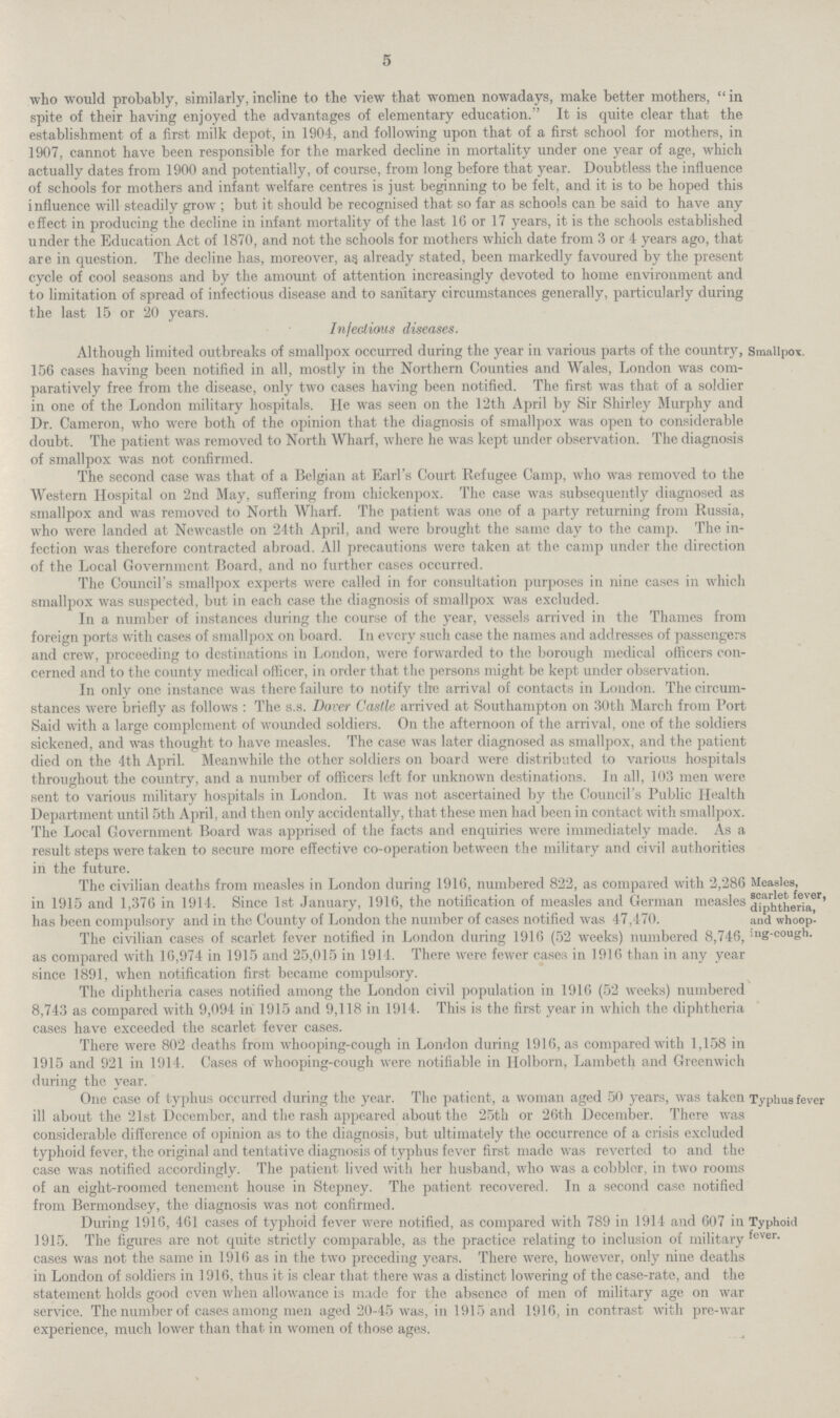 5 who would probably, similarly, incline to the view that women nowadays, make better mothers, in spite of their having enjoyed the advantages of elementary education. It is quite clear that the establishment of a first milk depot, in 1904, and following upon that of a first school for mothers, in 1907, cannot have been responsible for the marked decline in mortality under one year of age, which actually dates from 1900 and potentially, of course, from long before that year. Doubtless the influence of schools for mothers and infant welfare centres is just beginning to be felt, and it is to be hoped this influence will steadily grow; but it should be recognised that so far as schools can be said to have any effect in producing the decline in infant mortality of the last 16 or 17 years, it is the schools established under the Education Act of 1870, and not the schools for mothers which date from 3 or 4 years ago, that are in question. The decline has, moreover, as already stated, been markedly favoured by the present cycle of cool seasons and by the amount of attention increasingly devoted to home environment and to limitation of spread of infectious disease and to sanitary circumstances generally, particularly during the last 15 or 20 years. Smallpox. Infectious diseases. Although limited outbreaks of smallpox occurred during the year in various parts of the country, 156 cases having been notified in all, mostly in the Northern Counties and Wales, London was com paratively free from the disease, only two cases having been notified. The first was that of a soldier in one of the London military hospitals. He was seen on the 12th April by Sir Shirley Murphy and Dr. Cameron, who were both of the opinion that the diagnosis of smallpox was open to considerable doubt. The patient was removed to North Wharf, where he was kept under observation. The diagnosis of smallpox was not confirmed. The second case was that of a Belgian at Earl's Court Refugee Camp, who was removed to the Western Hospital on 2nd May, suffering from chickenpox. The case was subsequently diagnosed as smallpox and was removed to North Wharf. The patient was one of a party returning from Russia, who were landed at Newcastle on 24th April, and were brought the same day to the camp. The in fection was therefore contracted abroad. All precautions were taken at the camp under the direction of the Local Government Board, and no further cases occurred. The Council's smallpox experts were called in for consultation purposes in nine cases in which smallpox was suspected, but in each case the diagnosis of smallpox was excluded. In a number of instances during the course of the year, vessels arrived in the Thames from foreign ports with cases of smallpox on board. In every such case the names and addresses of passengers and crew, proceeding to destinations in London, were forwarded to the borough medical officers con cerned and to the county medical officer, in order that the persons might be kept under observation. In only one instance was there failure to notify the arrival of contacts in London. The circum stances were briefly as follows: The s.s. Dover Castle arrived at Southampton on 30th March from Port Said with a large complement of wounded soldiers. On the afternoon of the arrival, one of the soldiers sickened, and was thought to have measles. The case was later diagnosed as smallpox, and the patient died on the 4th April. Meanwhile the other soldiers on board were distributed to various hospitals throughout the country, and a number of officers left for unknown destinations. In all, 103 men were sent to various military hospitals in London. It was not ascertained by the Council's Public Health Department until 5th April, and then only accidentally, that these men had been in contact with smallpox. The Local Government Board was apprised of the facts and enquiries were immediately made. As a result steps were taken to secure more effective co.operation between the military and civil authorities in the future. Measles, scarlet fever, diphtheria, and whoop ing.cough. The civilian deaths from measles in London during 1916, numbered 822, as compared with 2,286 in 1915 and 1,376 in 1914. Since 1st January, 1916, the notification of measles and German measles has been compulsory and in the County of London the number of cases notified was 47,470. The civilian cases of scarlet fever notified in London during 1916 (52 weeks) numbered 8,746, as compared with 16,974 in 1915 and 25,015 in 1914. There were fewer cases in 1916 than in any year since 1891, when notification first became compulsory. The diphtheria cases notified among the London civil population in 1916 (52 weeks) numbered 8,743 as compared with 9,094 in 1915 and 9,118 in 1914. This is the first year in which the diphtheria cases have exceeded the scarlet fever cases. There were 802 deaths from whooping.cough in London during 1916, as compared with 1,158 in 1915 and 921 in 1914. Cases of whooping.cough were notifiable in Holborn, Lambeth and Greenwich during the year. Typhus fever One case of typhus occurred during the year. The patient, a woman aged 50 years, was taken ill about the 21st December, and the rash appeared about the 25th or 26th December. There was considerable difference of opinion as to the diagnosis, but ultimately the occurrence of a crisis excluded typhoid fever, the original and tentative diagnosis of typhus fever first made was reverted to and the case was notified accordingly. The patient lived with her husband, who was a cobbler, in two rooms of an eight.roomed tenement house in Stepney. The patient recovered. In a second case notified from Bermondsey, the diagnosis was not confirmed. Typhoid fever. During 1916, 461 cases of typhoid fever were notified, as compared with 789 in 1914 and 607 in 1915. The figures are not quite strictly comparable, as the practice relating to inclusion of military cases was not the same in 1916 as in the two preceding years. There were, however, only nine deaths in London of soldiers in 1916, thus it is clear that there was a distinct lowering of the case.rate, and the statement holds good even when allowance is made for the absence of men of military age on war service. The number of cases among men aged 20.45 was, in 1915 and 1916, in contrast with pre.war experience, much lower than that in women of those ages.