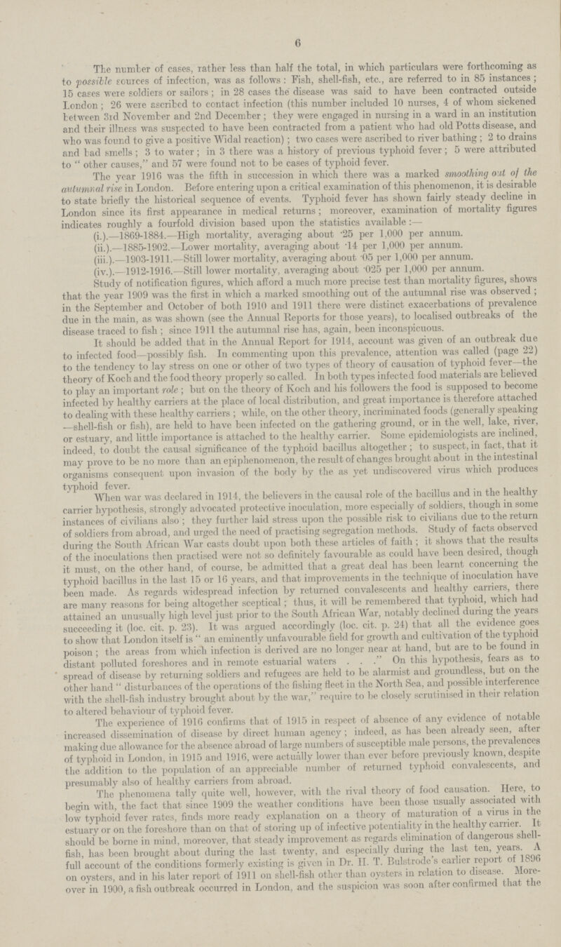 6 The number of cases, rather less than half the total, in which particulars were forthcoming as to possible sources of infection, was as follows: Fish, shell.fish, etc., are referred to in 85 instances; 15 cases were soldiers or sailors; in 28 cases the disease was said to have been contracted outside London; 26 were ascribed to contact infection (this number included 10 nurses, 4 of whom sickened between 3rd November and 2nd December; they were engaged in nursing in a ward in an institution and their illness was suspected to have been contracted from a patient who had old Potts disease, and who was found to give a positive Widal reaction); two cases were ascribed to river bathing; 2 to drains and bad smells; 3 to water; in 3 there was a history of previous typhoid fever; 5 were attributed to other causes, and 57 were found not to be cases of typhoid fever. The year 1916 was the fifth in succession in which there was a marked smoothing out of the autumnal rise in London. Before entering upon a critical examination of this phenomenon, it is desirable to state briefly the historical sequence of events. Typhoid fever has shown fairly steady decline in London since its first appearance in medical returns; moreover, examination of mortality figures indicates roughly a fourfold division based upon the statistics available:— (i.).—1869.1884.—High mortality, averaging about .25 per 1,000 per annum. (ii.).—1885.1902.—Lower mortality, averaging about .14 per 1,000 per annum. (iii.).—1903.1911.—Still lower mortality, averaging about .05 per 1,000 per annum. (iv.).—1912.1916.—Still lower mortality, averaging about .025 per 1,000 per annum. Study of notification figures, which afford a much more precise test than mortality figures, shows that the year 1909 was the first in which a marked smoothing out of the autumnal rise was observed; in the September and October of both 1910 and 1911 there were distinct exacerbations of prevalence due in the main, as was shown (see the Annual Reports for those years), to localised outbreaks of the disease traced to fish; since 1911 the autumnal rise has, again, been inconspicuous. It should be added that in the Annual Report for 1914, account was given of an outbreak due to infected food—possibly fish. In commenting upon this prevalence, attention was called (page 22) to the tendency to lay stress on one or other of two types of theory of causation of typhoid fever—the theory of Koch and the food theory properly so called. In both types infected food materials are believed to play an important role; but on the theory of Koch and his followers the food is supposed to become infected by healthy carriers at the place of local distribution, and great importance is therefore attached to dealing with these healthy carriers; while, on the other theory, incriminated foods (generally speaking —shell.fish or fish), are held to have been infected on the gathering ground, or in the well, lake, river, or estuary, and little importance is attached to the healthy carrier. Some epidemiologists are inclined, indeed, to doubt the causal significance of the typhoid bacillus altogether; to suspect, in fact, that it may prove to be no more than an epiphenomenon, the result of changes brought about in the intestinal organisms consequent upon invasion of the body by the as yet undiscovered virus which produces typhoid fever. When war was declared in 1914, the believers in the causal role of the bacillus and in the healthy carrier hypothesis, strongly advocated protective inoculation, more especially of soldiers, though in some instances of civilians also; they further laid stress upon the possible risk to civilians due to the return of soldiers from abroad, and urged the need of practising segregation methods. Study of facts observed during the South African War casts doubt upon both these articles of faith; it shows that the results of the inoculations then practised were not so definitely favourable as could have been desired, though it must, on the other hand, of course, be admitted that a great deal has been learnt concerning the typhoid bacillus in the last 15 or 16 years, and that improvements in the technique of inoculation have been made. As regards widespread infection by returned convalescents and healthy carriers, there are many reasons for being altogether sceptical; thus, it will be remembered that typhoid, which had attained an unusually high level just prior to the South African War, notably declined during the years succeeding it (loc. cit. p. 23). It was argued accordingly (loc. cit. p. 24) that all the evidence goes to show that London itself is an eminently unfavourable field for growth and cultivation of the typhoid poison; the areas from which infection is derived are no longer near at hand, but are to be found in distant polluted foreshores and in remote estuarial waters . . . On this hypothesis, fears as to spread of disease by returning soldiers and refugees are held to be alarmist and groundless, but on the other hand disturbances of the operations of the fishing fleet in the North Sea, and possible interference with the shell.fish industry brought about by the war, require to be closely scrutinised in their relation to altered behaviour of typhoid fever. The experience of 1916 confirms that of 1915 in respect of absence of any evidence of notable increased dissemination of disease by direct human agency; indeed, as has been already seen, after making due allowance for the absence abroad of large numbers of susceptible male persons, the prevalences of typhoid in London, in 1915 and 1916, were actually lower than ever before previously known, despite the addition to the population of an appreciable number of returned typhoid convalescents, and presumably also of healthy carriers from abroad. The phenomena tally quite well, however, with the rival theory of food causation. Here, to begin with, the fact that since 1909 the weather conditions have been those usually associated with low typhoid fever rates, finds more ready explanation on a theory of maturation of a virus in the estuary or on the foreshore than on that of storing up of infective potentiality in the healthy carrier. It should be borne in mind, moreover, that steady improvement as regards elimination of dangerous shell. fish, has been brought about during the last twenty, and especially during the last ten, years. A full account of the conditions formerly existing is given in Dr. H. T. Bulstrode's earlier report of 1896 on oysters, and in his later report of 1911 on shell.fish other than oysters in relation to disease. More over in 1900, a fish outbreak occurred in London, and the suspicion was soon after confirmed that the