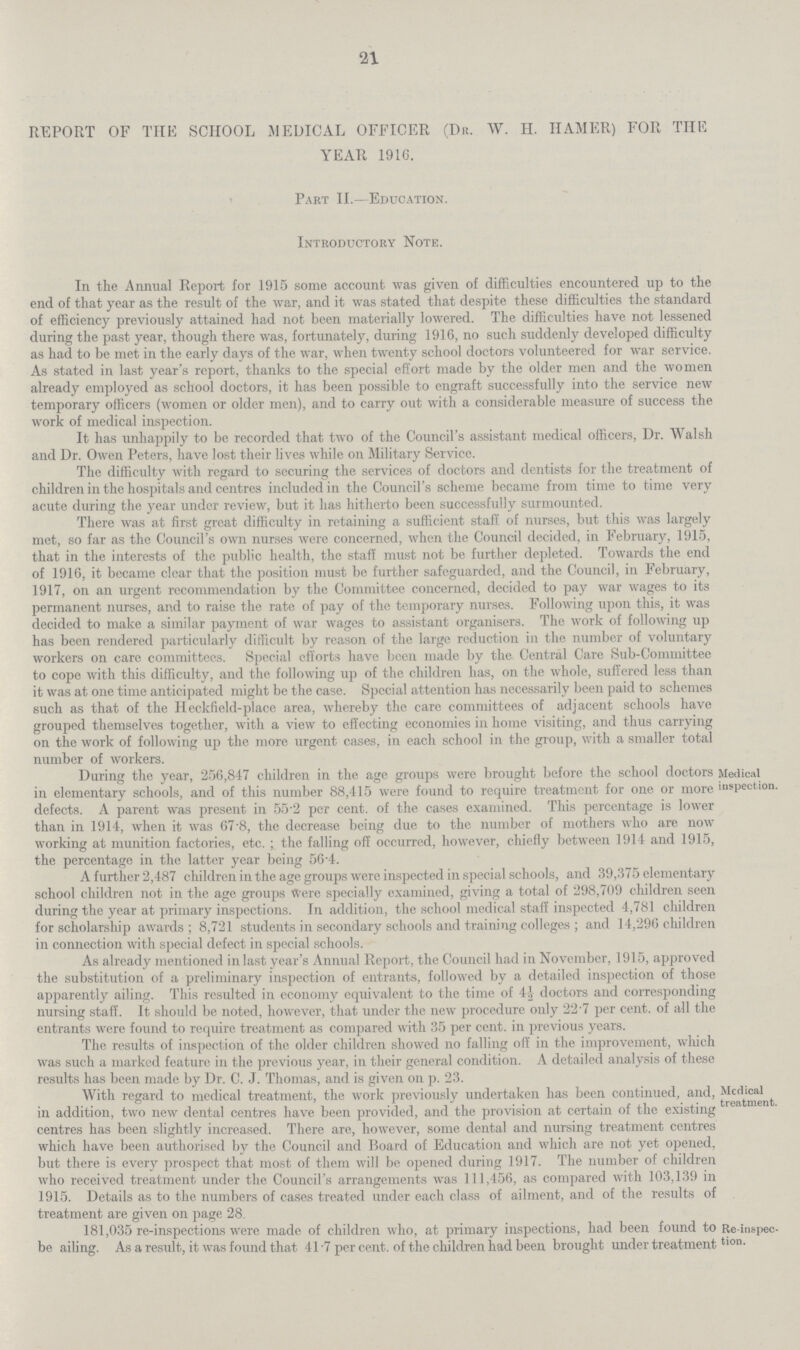 21 REPORT OF THE SCHOOL MEDICAL OFFICER (DR. W. H. HAMER) FOR THE YEAR 1916. Part II.—Education. Introductory Note. In the Annual Report for 1915 some account was given of difficulties encountered up to the end of that year as the result of the war, and it was stated that despite these difficulties the standard of efficiency previously attained had not been materially lowered. The difficulties have not lessened during the past year, though there was, fortunately, during 1916, no such suddenly developed difficulty as had to be met in the early days of the war, when twenty school doctors volunteered for war service. As stated in last year's report, thanks to the special effort made by the older men and the women already employed as school doctors, it has been possible to engraft successfully into the service new temporary officers (women or older men), and to carry out with a considerable measure of success the work of medical inspection. It has unhappily to be recorded that two of the Council's assistant medical officers, Dr. Walsh and Dr. Owen Peters, have lost their lives while on Military Service. The difficulty with regard to securing the services of doctors and dentists for the treatment of children in the hospitals and centres included in the Council's scheme became from time to time very acute during the year under review, but it has hitherto been successfully surmounted. There was at first great difficulty in retaining a sufficient staff of nurses, but this was largely met, so far as the Council's own nurses were concerned, when the Council decided, in February, 1915, that in the interests of the public health, the staff must not be further depleted. Towards the end of 1916, it became clcar that the position must be further safeguarded, and the Council, in February, 1917, on an urgent recommendation by the Committee concerned, decided to pay war wages to its permanent nurses, and to raise the rate of pay of the temporary nurses. Following upon this, it was decided to make a similar payment of war wages to assistant organisers. The work of following up has been rendered particularly difficult by reason of the large reduction in the number of voluntary workers on care committees. Special efforts have been made by the Central Care Sub-Committee to cope with this difficulty, and the following up of the children has, on the whole, suffered less than it was at one time anticipated might be the case. Special attention has necessarily been paid to schemes such as that of the Heckfield-place area, whereby the care committees of adjacent schools have grouped themselves together, with a view to effecting economies in home visiting, and thus carrying on the work of following up the more urgent cases, in each school in the group, with a smaller total number of workers. Medical inspection. During the year, 256,817 children in the age groups were brought before the school doctors Medi in elementary schools, and of this number 88,415 were found to require treatment for one or more lusPe defects. A parent was present in 55.2 per cent, of the cases examined. This percentage is lower than in 1914, when it was 67.8, the decrease being due to the number of mothers who are now working at munition factories, etc.; the falling off occurred, however, chiefly between 1914 and 1915, the percentage in the latter year being 56.4. A further 2,487 children in the age groups were inspected in special schools, and 39,375 elementary school children not in the age groups Were specially examined, giving a total of 298,709 children seen during the year at primary inspections. In addition, the school medical staff inspected 4,781 children for scholarship awards; 8,721 students in secondary schools and training colleges ; and 14,296 children in connection with special defect in special schools. As already mentioned in last year's Annual Report, the Council had in November, 1915, approved the substitution of a preliminary inspection of entrants, followed by a detailed inspection of those apparently ailing. This resulted in economy equivalent to the time of 4½ doctors and corresponding nursing staff. It should be noted, however, that under the new procedure only 22.7 per cent, of all the entrants were found to require treatment as compared with 35 per cent, in previous years. The results of inspection of the older children showed no falling off' in the improvement, which was such a marked feature in the previous year, in their general condition. A detailed analysis of these results has been made bv Dr. C. J. Thomas, and is iriven on d. 23. Medical treatment. With regard to medical treatment, the work previously undertaken has been continued, and, in addition, two new dental centres have been provided, and the provision at certain of the existing centres has been slightly increased. There are, however, some dental and nursing treatment centres which have been authorised by the Council and Board of Education and which are not yet opened, but there is every prospect that most of them will be opened during 1917. The number of children who received treatment under the Council's arrangements was 111,456, as compared with 103,139 in 1915. Details as to the numbers of cases treated under each class of ailment, and of the results of treatment are given on page 28. Re-inspec tion. 181,035 re-inspections were made of children who, at primary inspections, had been found to be ailing. As a result, it was found that 41.7 per cent, of the children had been brought under treatment