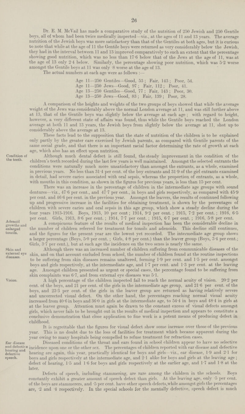 26 Dr. E. M. McVail has made a comparative study of the nutrition of 250 Jewish and 250 Gentile boys, all of whom had been twice medically inspected—viz., at the ages of 11 and 13 years. The average nutrition of the Jewish boys was more satisfactory than that of the Gentiles at both ages, but it is curious to note that while at the age of 11 the Gentile boys were returned as very considerably below the Jewish, they had in the interval between 11 and 13 improved comparatively to such an extent that the percentage showing good nutrition, which was no less than 17.6 below that of the Jews at the age of 11, was at the age of 13 only 2.4 below. Similarly, the percentage showing poor nutrition, which was 5.2 worse amongst the Gentile boys at 11 was only .8 worse at the age of 13. The actual numbers at each age were as follows:— Age 11—250 Gentiles—Good, 53; Fair, 143; Poor, 54. Age 11—250 Jews—Good, 97 ; Fair, 112; Poor, 41. Age 13—250 Gentiles—Good, 77; Fair, 143; Poor, 30. Age 13—250 Jews—Good, 83; Fair, 139; Poor, 28. A comparison of the heights and weights of the two groups of boys showed that while the average weight of the Jews was considerably above the normal London average at 11, and was still further above at 13, that of the Gentile boys was slightly below the average at each age; with regard to height, however, a very different state of affairs was found, thus while the Gentile boys reached the London average at both 11 and 13 years, the Jewish boys from slightly below the average at 11, shot up to considerably above the average at 13. These facts lead to the supposition that the state of nutrition of the children is to be explained only partly by the greater care exercised by Jewish parents, as compared with Gentile parents of the same social grade, and that there is an important racial factor determining the rate of growth at each age, which also has an effect upon nutrition. Condition of the teeth. Although much dental defect is still found, the steady improvement in the condition of the children's teeth recorded during the last few years is well maintained. Amongst the selected entrants the conditions were naturally much more unsatisfactory than amongst the entrants, as a whole, examined in previous years. No less than 31.4 per cent, of the boy entrants and 31.9 of the girl entrants examined in detail, had severe caries associated with oral sepsis, whereas the proportion of entrants, as a whole, with mouths in this condition, as shown in the figures for previous years, is less than 15 per cent. There was an increase in the percentage of children in the intermediate age groups with sound dentures—viz., 47.6 per cent., and 47.7 per cent., in boys and girls respectively, as compared with 45.9 per cent, and 46.6 per cent, in the previous year. Amongst the leavers, the results of continued following up and progressive increase in the facilities for obtaining treatment, is shown by the percentages of children with severe caries and oral sepsis in this age group, which show a steady decline during the four years 1913-1916. Boys, 1913, 10 per cent; 1914, 9.2 per cent.; 1915, 7.2 per cent.; 1916, 6.5 per cent. Girls, 1913, 8.6 per cent.; 1914, 7.7 per cent.; 1915, 6.7 per cent.; 1916, 5.8 per cent. Adenoid growths and enlarged tonsils. A conspicuous feature of the results of medical inspection has been the considerable decline ii the number of children referred for treatment for tonsils and adenoids. This decline still continues and the figures for the present year are the lowest yet recorded. The intermediate age group show a larger percentage (Boys, 5.0 per cent.; Girls, 4.8 per cent.) than the leaver group (Boys, 3.4 per cent. Girls, 3.7 per cent.), but at each aee the incidence on the two sexes is nearly the same. Skin and external eye diseases. Although there was an increased number of children suffering from communicable diseases of the skin, and on that account excluded from school, the mimber of children found at the routine inspections to be suffering from skin diseases remains unaltered, forming 1.9 per cent, and 1.5 per cent, amongst boys and girls respectively, at the intermediate age, and 17 per cent, and 1.3 per cent, at the leaving age. Amongst children presented as urgent or special cases, the percentage found to be suffering from skin complaints was 6 7, and from external eye diseases was 51. Vision. A high percentage of the children inspected fail to reach the normal acuity of vision. 20.2 per cent, of the boys, and 21 per cent, of the girls in the intermediate age group, and 21.6 per cent, of the boys, and 23.3 per cent, of the girls in the leaver group are returned as having relatively severe and uncorrected visual defect. On the other hand, the percentages reaching normal visual acuity increased from 40.6 in boys and 36.0 in girls at the intermediate age, to 54.4 in boys and 48.4 in girls at at the leaver group. Attention must again be drawn to the constant excess of visual defects amongst girls, which never fails to be brought out in the results of medical inspection and appears to constitute a conclusive demonstration that close application to fine work is a potent means of producing defect in childhood. It is regrettable that the figures for visual defect show some increase over those of the previous year. This is no doubt due to the loss of facilities for treatment which became apparent during the year owing to many hospitals being compelled to refuse treatment for refraction cases. Ear disease and defective hearing and defective speech. Diseased conditions of the throat and ears found in school children appear to have no selective incidence upon one or the other sex. The percentages of children reported with ear disease and defective hearing are again, this year, practically identical for boys and girls—viz., ear disease, 1.9 and 2.1 for boys and girls respectively at the intermediate age, and 2.1 alike for boys and girls at the leaving age; defect of hearing, 1.5 and 1.6 for boys and girls respectively at the earlier age, and 1.7 and 1.8 at the later. Defects of speech, including stammering, are rare among the children in the schools. Boys constantly exhibit a greater amount of speech defect than girls. At the leaving age, only .5 per cent, of the boys are stammerers, and .5 per cent, have other speech defects,while amongst girls the percentages are, .2 and .4 respectively. In the special schools for the mentally defective, speech defect is much