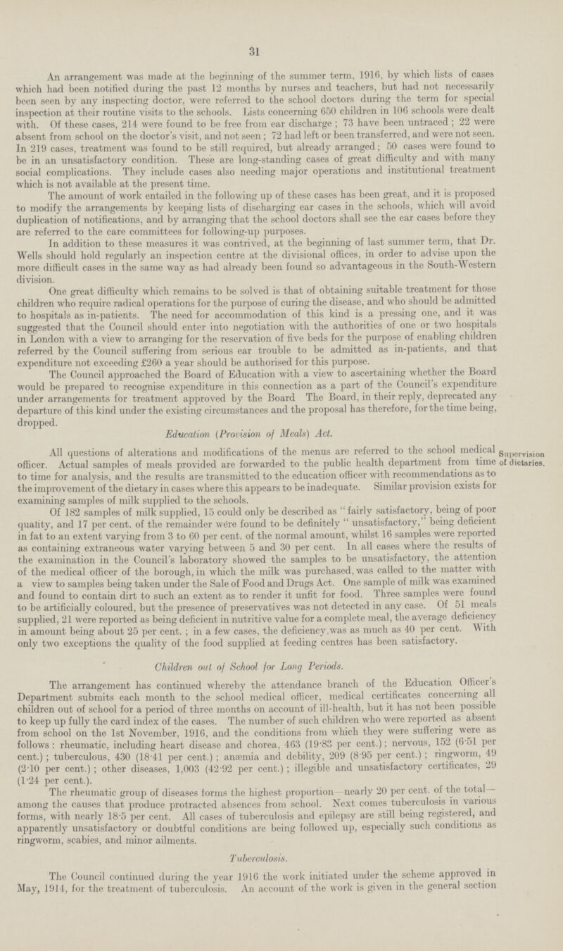 31 An arrangement was made at the beginning of the summer term, 1916, by which lists of cases which had been notified during the past 12 months by nurses and teachers, but had not necessarily been seen by any inspecting doctor, were referred to the school doctors during the term for special inspection at their routine visits to the schools. Lists concerning 650 children in 106 schools were dealt with. Of these cases, 214 were found to be free from ear discharge; 73 have been untraced ; 22 were absent from school on the doctor's visit, and not seen; 72 had left or been transferred, and were not seen. In 219 cases, treatment was found to be still required, but already arranged; 50 cases were found to be in an unsatisfactory condition. These are long-standing cases of great difficulty and with many social complications. They include cases also needing major operations and institutional treatment which is not available at the present time. The amount of work entailed in the following up of these cases has been great, and it is proposed to modify the arrangements by keeping lists of discharging ear cases in the schools, which will avoid duplication of notifications, and by arranging that the school doctors shall see the ear cases before they are referred to the care committees for following-up purposes. In addition to these measures it was contrived, at the beginning of last summer term, that Dr. Wells should hold regularly an inspection centre at the divisional offices, in order to advise upon the more difficult cases in the same way as had already been found so advantageous in the South-Western division. One great difficulty which remains to be solved is that of obtaining suitable treatment for those children who require radical operations for the purpose of curing the disease, and who should be admitted to hospitals as in-patients. The need for accommodation of this kind is a pressing one, and it was suggested that the Council should enter into negotiation with the authorities of one or two hospitals in London with a view to arranging for the reservation of five beds for the purpose of enabling children referred by the Council suffering from serious ear trouble to be admitted as in-patients, and that expenditure not exceeding £260 a year should be authorised for this purpose. The Council approached the Board of Education with a view to ascertaining whether the Board would be prepared to recognise expenditure in this connection as a part of the Council's expenditure under arrangements for treatment approved by the Board The Board, in their reply, deprecated any departure of this kind under the existing circumstances and the proposal has therefore, for the time being, dropped. Education (Provision of Meals) Act. Supervision of dietaries. All questions of alterations and modifications of the menus are referred to the school medical officer. Actual samples of meals provided are forwarded to the public health department from time to time for analysis, and the results are transmitted to the education officer with recommendations as to the improvement of the dietary in cases where this appears to be inadequate. Similar provision exists for examining samples of milk supplied to the schools. Of 182 samples of milk supplied, 15 could only be described as fairly satisfactory, being of poor quality, and 17 per cent, of the remainder were found to be definitely unsatisfactory, being deficient in fat to an extent varying from 3 to 60 per cent, of the normal amount, whilst 16 samples were reported as containing extraneous water varying between 5 and 30 per cent. In all cases where the results of the examination in the Council's laboratory showed the samples to be unsatisfactory, the attention of the medical officer of the borough, in which the milk was purchased, was called to the matter with a view to samples being taken under the Sale of Food and Drugs Act. One sample of milk was examined and found to contain dirt to such an extent as to render it unfit for food. Three samples were found to be artificially coloured, but the presence of preservatives was not detected in any case. Of 51 meals supplied, 21 were reported as being deficient in nutritive value for a complete meal, the average deficiency in amount being about 25 per cent. ; in a few cases, the deficiency.was as much as 40 per cent. With only two exceptions the quality of the food supplied at feeding centres has been satisfactory. Children out of School for Long Periods. The arrangement has continued whereby the attendance branch of the Education Officer s Department submits each month to the school medical officer, medical certificates concerning all children out of school for a period of three months on account of ill-health, but it has not been possible to keep up fully the card index of the cases. The number of such children who were reported as absent from school on the 1st November, 1916, and the conditions from which they were suffering were as follows: rheumatic, including heart disease and chorea, 463 (19.83 per cent.); nervous, 152 (6.51 per cent.); tuberculous, 430 (18.41 per cent.); anæmia and debility, 209 (8.95 per cent.); ringworm, 49 (2.10 per cent.); other diseases, 1,003 (42.92 per cent.); illegible and unsatisfactory certificates, 29 (1.24 per cent.). The rheumatic group of diseases forms the highest proportion- nearly 20 per cent, of the total— among the causes that produce protracted absences from school. Next comes tuberculosis in various forms, with nearly 18'5 per cent. All cases of tuberculosis and epilepsy are still being registered, and apparently unsatisfactory or doubtful conditions are being followed up, especially such conditions as ringworm, scabies, and minor ailments. Tuberculosis. The Council continued during the year 1916 the work initiated under the scheme approved in May, 1914, for the treatment of tuberculosis. An account of the work is given in the general section