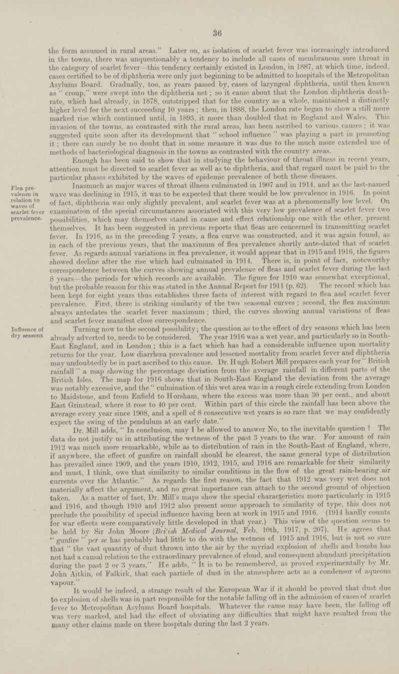 36 tiie form assumed in rural areas. Later on, as isolation of scarlet fever was increasingly introduced in the towns, there was unquestionably a tendency to include all cases of membranous sore throat in the category of scarlet fever—this tendency certainly existed in London, in 1887, at which time, indeed, cases certified to be of diphtheria were only just beginning to be admitted to hospitals of the Metropolitan Asylums Board. Gradually, too, as years passed by, cases of laryngeal diphtheria, until then known as croup, were swept into the diphtheria net; so it came about that the London diphtheria death rate, which had already, in 1878, outstripped that for the country as a whole, maintained a distinctly higher level for the next succeeding 10 years; then, in 1888, the London rate began to show a still more marked rise which continued until, in 1893, it more than doubled that in England and Wales. This invasion of the towns, as contrasted with the rural areas, has been ascribed to various causes; it was suggested quite soon after its development that school influence was playing a part in promoting it; there can surely be no doubt that in some measure it was due to the much more extended use of methods of bacteriological diagnosis in the towns as contrasted with the country areas. Enough has been said to show that in studying the behaviour of throat illness in recent years, attention must be directed to scarlet fever as well as to diphtheria, and that regard must be paid to the particular phases exhibited by the waves of epidemic prevalence of both these diseases. Flea pre valence in relation lo waves of scarlet (ever prevalence. Inasmuch as major waves of throat illness culminated in 1907 and in 1914, and as the last-named wave was declining in 1915, it was to be expected that there would be low prevalence in 1916. In point of fact, diphtheria was only slightly prevalent, and scarlet fever was at a phenomenally low level. On examination of the special circumstances associated with this very low prevalence of scarlet fever two possibilities, which may themselves stand in cause and effect relationship one with the other, present themselves. It has been suggested in previous reports that fleas arc concerned in transmitting scarlet fever. In 1916, as in the preceding 7 years, a flea curve was constructed, and it was again found, as in each of the previous years, that the maximum of flea prevalence shortly ante-dated that of scarlet fever. As regards annual variations in flea prevalence, it would appear that in 1915 and 1916, the figures showed decline after the rise which had culminated in 1914. There is, in point of fact, noteworthy correspondence between the curves showing annual prevalence of fleas and scarlet fever during the last 8 years—the periods for which records are available. The figure for 1910 was somewhat exceptional, but the probable reason for this was stated in the Annual Report for 1911 (p. 62). The record which has been kept for eight years thus establishes three facts of interest with regard to flea and scarlet fever prevalence. First, there is striking similarity of the two seasonal curves ; second, the flea maximum always antedates the scarlet fever maximum ; third, the curves showing annual variations of fleas and scarlet fever manifest close correspondence. Influence of dry seasons. Turning now to the second possibility; the question as to the effect of dry seasons which has been already adverted to, needs to be considered. The year 1916 was a wet year, and particularly so in South East England, and in London; this is a fact which has had a considerable influence upon mortality returns for the year. Low diarrhoea prevalence and lessened mortality from scarlet fever and diphtheria may undoubtedly be in part ascribed to this cause. I)r. Hugh Robert. Mill prepares each year for British rainfall a map showing the percentage deviation from the average rainfall in different parts of the British Isles. The map for 1916 shows that in South-East England the deviation from the average was notably excessive, and the culmination of this wet area was in a rough circle extending from London to Maidstone, and from Enfield to Horsham, where the excess was more than 30 per cent., and about East Grinstead, where it rose to 40 per cent. Within part of this circle the rainfall has been above the average every year since 1908, and a spell of 8 consecutive wet years is so rare that we may confidently expect the swing of the pendulum at an early date. Dr. Mill adds, In conclusion, may I be allowed to answer No, to the inevitable question ? The data do not justify us in attributing the wetness of the past 3 years to the war. For amount of rain 1912 was much more remarkable, while as to distribution of rain in the South-East of England, where, if anywhere, the effect of gunfire on rainfall should be clearest, the same general type of distribution has prevailed since 1909, and the years 1910, 1912, 1915, and 1916 are remarkable for their similarity and must, I think, owe that similarity to similar conditions in the flow of the great rain-bearing air currents over the Atlantic. As regards the first reason, the fact that 1912 was very wet does not materially affect the argument, and no great importance can attach to the second ground of objection taken. As a matter of fact, Dr. Mill's maps show the special characteristics more particularly in 1915 and 1916, and though 1910 and 1912 also present some approach to similarity of type, this does not preclude the possibility of special influence having been at work in 1915 and 1916. (1914 hardly counts for war effects were comparatively little developed in that year.) This view of the question seems to be held by Sir John Moore (Bri'ish Medical Journal, Feb. 10th, 1917, p. 207). He agrees that gunfire per se has probably had little to do with the wetness of 1915 and 1916, but is not so sure that the vast quantity of dust thrown into the air by the myriad explosion of shells and bombs has not had a causal relation to the extraordinary prevalence of cloud, and consequent abundant precipitation during the past 2 or 3 years. He adds, It is to be remembered, as proved experimentally by Mr. John Aitkin, of Falkirk, that each particle of dust in the atmosphere acts as a condensor of aqueous vapour. It would be indeed, a strange result of the European War if it should be proved that dust due to explosion of shells was in part responsible for the notable falling off in the admission of cases of scarlet fever to Metropolitan Asylums Board hospitals. Whatever the cause may have been, the falling off was very marked, and had the effect of obviating any difficulties that might have resulted from the many other claims made on these hospitals during the last 2 years.