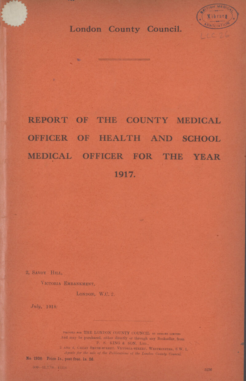 London County Council. LCC 26 •v : REPORT OF THE COUNTY MEDICAL OFFICER OF HEALTH AND SCHOOL MEDICAL OFFICER FOR THE YEAR 1917. 2, Savoy Hill, Victoria Embankment, London, W.c. 2. July, 1918: Printed for THE LONDON COUNTY COUNCIL by odhams limited And may be purchased, either directly or through any Bookseller, from P. S. KING & SON, Ltd., 2 and 4, Great Smith-street, Victoria-street, Westminster, S.W. l. Agents for the sale of the Publications of the London County Council. No 1930 Price Is., post free, Is. 2d. 500—11. 7. 18— 43316 3236