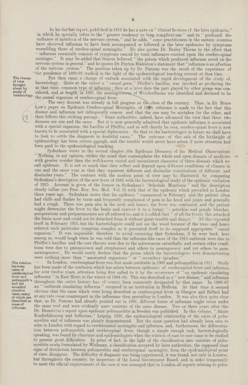 8 The change of view brought about by study of bacteriology In his further report, published in 1893 he has a note on clinical features of the later epidemics, in which he specially refers to the greater tendency to lung complications and to profound dis turbance of nutrition of the nervous system, and he adds, some practitioners in the eastern counties have observed influenza to have been accompanied or followed in the later epidemics by symptoms resembling those of cerebro-spinal meningitis. He also quotes Dr. Bezley Thome to the effect that  influenza essentially consists of symptoms caused by toxic influences exerted upon the cerebro-spinal meninges. It may be added that Graves believed  the poison which produced influenza acted on the nervous system in general, and he quotes Dr. Peyton Blakiston's statement that influenza is an affection of the nervous system. The position taken up by Dr. Parsons was the result of the experience of the pandemic of 1890-92 studied in the light of the epidemiological teaching current at that time. But then came a change of outlook associated with the rapid development of the study of, bacteriology. Quite at the outset a causal germ, Pfeiffer's bacillus, was invoked as producing the at that time, common type of influenza; then at a later date the part played by other germs was con sidered, and at length, in 1887, the meningococcus of Weiehselbaum was identified and declared to be ' the causal organism of cerebro-sninal fever. The easy descent was already in full progress at the close of the century. Thus, in Dr. Bruce Low's paper on Epidemic Cerebro-spinal Meningitis, of 1889, reference is made to the fact that this disease and influenza not infrequently concur and that the one may be mistaken for the other, and then follows this striking passage :  Some authorities, indeed, have advanceel the view that these two diseases are one and the same. But it is now generally admitted that epidemic influenza is associated with a special organism, the bacillus of Pfeiffcr, and as will shortly be seen, cerebro-spinal fever is now known to be associated with a special diplococcus. So that to the bacteriologist in future we shall have to look to settle the diagnosis in doubtful cases. The outcome • of this sale of the birthright of epidemiology has been serious enough, and the trouble would never have arisen if more attention had been paid to the epidemiological teaching. Sydenham wrote in the second chapter (On Epidemic Diseases) of his Medical Observations  Nothing, in my opinion, strikes the mind that contemplates the whole and open domain of medicine with greater wonder than the well-known varied anel inconsistent character of those diseases which we call epidemic. It is not so much that they reflect and depend upon different conditions of climate in one and the same year as that they represent different and dissimilar constitutions of different and dissimilar years. The contrast with the modern point of view may be illustrated by comparing Sydenham's description of the new fever of 1685 with the bacteriological study of the epidemic visitation of 1915. Account is given of the former in Sydenham's Schedula Monitoria and the description closely tallies (see Proc. Roy. Soc. Med. Vol. 8) with that of the epidemic which prevailed in London three years ago. Sydenham states that his epidemic commenced in February and the patient often had chills and flushes by turns and frequently complained of pain in his head and joints and generally had a cough. There was pain also in the neck and fauces, the fever was continued, and the patient might determine the. fever to the brain and convert it to a frenzy  ; petechia? and purple blotches, perspirations and peripneumonies are all referred to, and it is added that of all the fevers this attacked the brain most and could not bo detached from it without great trouble and danger. All this repeated itself in February 1915, but the bacteriologists could not see the wood bccause of the trees and hencc roferrcd each particular symptom complex as it presented itself to its supposed appropriate causal organism. It was impossible therefore to avoid surmising that Sydenham, if he were back here among us, would laugh when he was told that the influenza-like cases of the 1915 outbreak were due to Pfeiffer's bacillus and the sore throats were due to the micrococcus catarrhalis, and certain other condi tions were due to pneumococci and streptococci and others to meningococci and yet others to para meningococci. He would surely eleclare that the germs which the bacteriologists were demonstrating were nothing more than  associated organisms  or  sccondary invaders. The relation between cases of cerebrospinal fever and poliomyolit:s and the so-called abortive cases, many of which are described as cases of influenza. In London, cerebrospinal fever was first made notifiable in 1907 and poliomyelitis in 1911. Study has been made of the confusion which has arisen between epidemics of cerebrospinal fever and influenza for over twelve years, attention being first called to it by the occurrence of an epidemic simulating influenza  in East Herts in the winter of 1904-05. This was described as a  new disease, and influenza throughout the entire history has, of course, been commonly designated by that name. In 1906-07 an  outbreak simulating influenza  occurred in an institution in Holborn. At that time it seemed obvious that the cases which were being described as cerebrospinal fever in Glasgow and Belfast had at any rate some counterpart in the influenzas then prevailing in London. It was also then quite clear that, as Dr. Parsons had already pointed out in 1891, different forms of influenza might occur under the same roof and were evidently mere varieties of the same disease. Two or three years after this Dr. Brorstrom's report upon epidemic poliomyelitis in Sweden was published. In this volume,  Akute Kinderlahmung und Influenza, Leipzig, 1910, the epidemiological relationship of the cases of polio myelitis and of influenza was plainly demonstrated. But the same question had already been seen to arise in London with regard to cerebrospinal meningitis and influenza, and, furthermore, the differentia tion between poliomyelitis anel cerebrospinal fever, though a simple enough task, bacteriologically speaking, was found by clinicians and epidemiologists when the relation of case to case came to be stuelieel to present great difficulties. In point of fact, in the light of the classification into varieties of polio myelitis acuta formulated by Wickman, a classification accepted by later authorities, the supposed clear signs of distinction between poliomyelitis and cerebrospinal meningitis, from the epidemiological point of view, disappear. The difficulty of diagnosis was being experienced, it was found, not only in London, but throughout the country, by inspectors of the. Local Government Board, and in order temporarily to meet the official requirements of the case it was arranged that in London all reports relating to polio¬