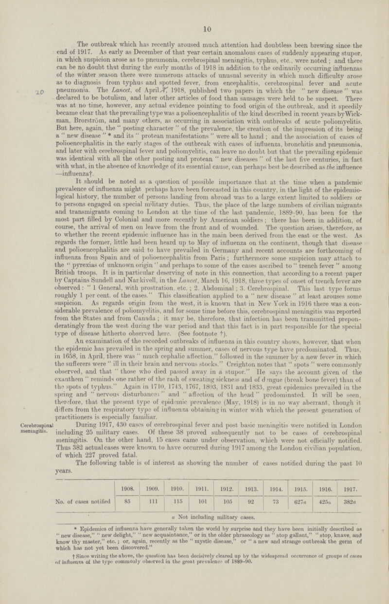 10 The outbreak which has recently aroused much attention had doubtless been brewing since the end of 1917. As early as December of that year certain anomalous cases of suddenly appearing stupor, in which suspicion arose as to pneumonia, cerebrospinal meningitis, typhus, etc., were noted ; and there can be no doubt that during the early months of 1918 in addition to the ordinarily occurring influenzas of the winter season there were numerous attacks of unusual severity in which much difficulty arose as to diagnosis from typhus and spotted fever, from encephalitis, cerebrospinal fever and acute pneumonia. The Lancet, of April 7, 1918, published two papers in which the new disease was declared to be botulism, and later other articles of food than sausages were held to be suspect. There was at no time, however, any actual evidence pointing to food origin of the outbreak, and it speedily became clear that the prevailing type was a polioencephalitis of the kind described in recent years by Wick man, Brorstrom, and many others, as occurring in association with outbreaks of acute poliomyelitis. But here, again, the posting character of the prevalence, the creation of the impression of its being a new disease * and its protean manifestations were all to hand; and the association of cases of polioencephalitis in the early stages of the outbreak with cases of influenza, bronchitis and pneumonia, and later with cerebrospinal fever and poliomyelitis, can leave no doubt but that the prevailing epidemic was identical with all the other posting and protean new diseases of the last five centuries, in fact with what, in the absence of knowledge of its essential cause, can perhaps best be described as the influence —influenzaf. It should be noted as a question of possible importance that at the time when a pandemic prevalence of influenza might perhaps have been forecasted in this country, in the light of the epidemio logical history, the number of persons landing from abroad was to a large extent limited to soldiers or to persons engaged on special military duties. Thus, the place of the large numbers of civilian migrants and transmigrants coming to London at the time of the last pandemic, 1889-90, has been for the most part filled by Colonial and more recently by American soldiers; there has been in addition, of course, the arrival of men on leave from the front and of wounded. The question arises, therefore, as to whether the recent epidemic influence has in the main been derived from the east or the west. As regards the former, little had been heard up to May of influenza on the continent, though that disease and polioencephalitis are said to have prevailed in Germany and recent accounts are forthcoming of influenza from Spain and of polioencephalitis from Paris ; furthermore some suspicion may attach to the  pyrexias of unknown origin and perhaps to some of the cases ascribed to trench fever among British troops. It is in particular deserving of note in this connection, that according to a recent paper by Captains Sundell and Narkivell, in the Lancet, March 16, 1918, three types of onset of trench fever are observed: 1 General, with prostration, etc.; 2. Abdominal; 3. Cerebrospinal. This last type forms roughly 1 per cent. of the cases. This classification applied to a new disease at least arouses some suspicion. As regards origin from the west, it is known that in New York in 1916 there was a con siderable prevalence of poliomyelitis, and for some time before this, cerebrospinal meningitis was reported from the States and from Canada ; it may be, therefore, that infection has been transmitted prepon deratingly from the west during the war period and that this fact is in part responsible for the special type of disease hitherto observed here. (See footnote +). An examination of the recorded outbreaks of influenza in this country shows, however, that when the epidemic has prevailed in the spring and summer, cases of nervous type have predominated. Thus, in 1658, in April, there was  much cephalic affection, followed in the summer by a new fever in which the sufferers were  ill in their brain and nervous stocks. Creighton notes that  spots  were commonly observed, and that those who died passed away in a stupor. lie says the account given of the exanthem reminds one rather of the rash of sweating sickness and of dengue (break bono fever) than of the spots of typhus. Again in 1710, 1743, 1767, 1803, 1831 and 1833, great epidemics prevailed in the spring and nervous disturbance* and affection of the head predominated. It will be seen, therefore, that the present type of epidemic prevalence (May, 1918) is in no way aberrant, though it differs from the respiratory type of influenza obtaining in winter with which the present generation of practitioners is especially familiar. Cerebrospinal meningitis. During 1917, 430 cases of cerebrospinal fever and post basic meningitis were notified in London including 25 military cases. Of these 38 proved subsequently not to be cases of cerebrospinal meningitis. On the other hand, 15 cases came under observation, which were not officially notified. Thus 382 actual cases were known to have occurred during 1917 among the London civilian population, of which 227 proved fatal. The following table is of interest as showing the number of cases notified during the past 10 years. No. of cases notified 1908. 1909. 1910. 1911. 1912. 1913. 1914. 1915. 1916. 1917. 85 111 115 101 105 92 73 627a 425a 382a a Not including military cases. * Epidemics of influenza have generally taken the world by surprise and they have been initially described as new disease, new delight, new acquaintance, or in the older phraseology as stop gallant, stop, knave, and know thy master, etc.; or, again, recently as the mystic disease, or a new and strange outbreak the germ of which has not yet been discovered. † Since writing the above, the question has been decisively cleared up by the widespread occurrence of groups of cafes of influenza of the type commonly observed in the great prevalenco of 1889-90.