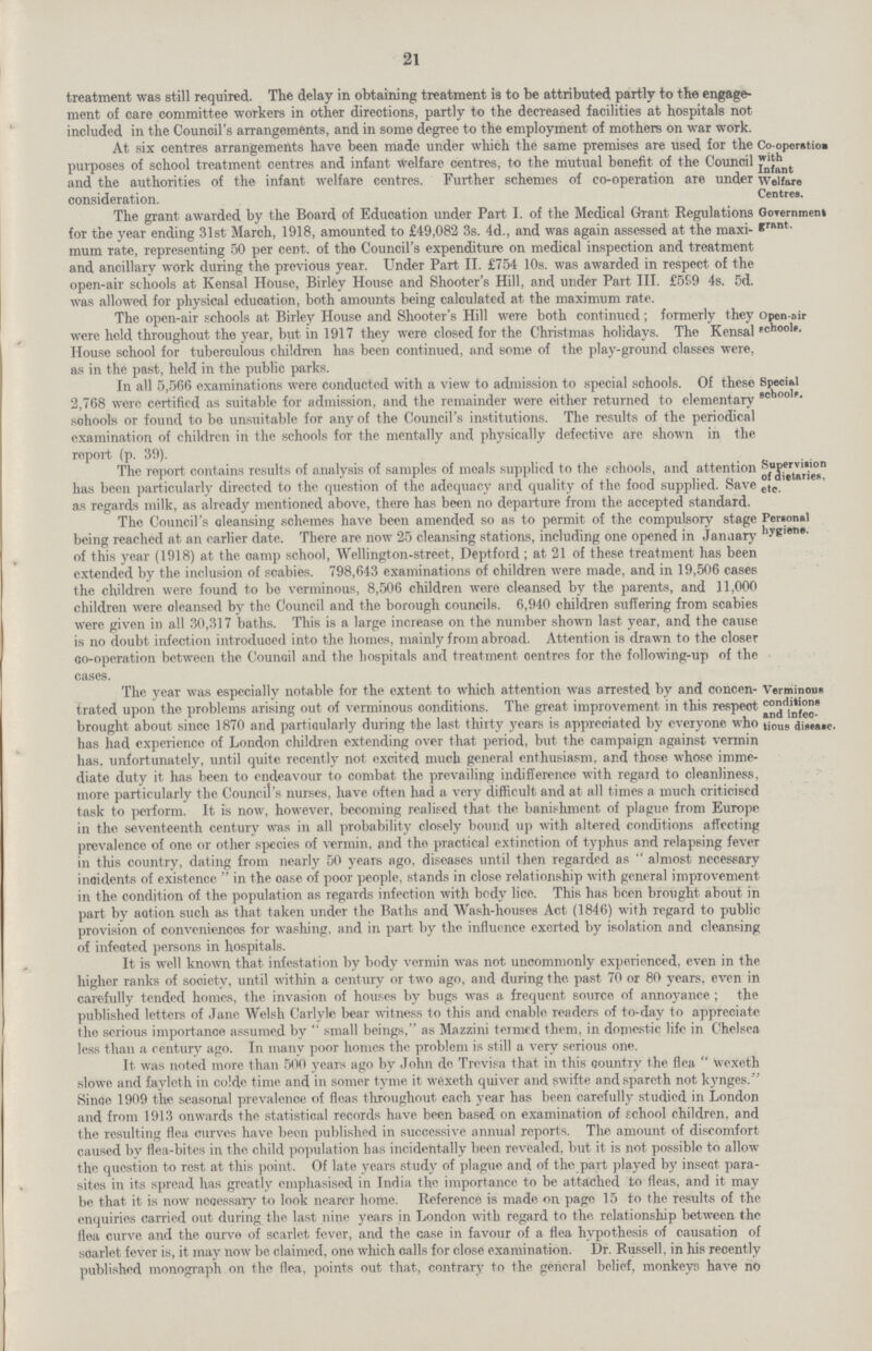 21 treatment was still required. The delay in obtaining treatment is to be attributed partly to the engage ment of care committee workers in other directions, partly to the decreased facilities at hospitals not included in the Council's arrangements, and in some degTee to the employment of mothers on war work. At six centres arrangements have been made under which the same premises are used for the purposes of school treatment centres and infant welfare centres, to the mutual benefit of the Council and the authorities of the infant welfare centres. Further schemes of co-operation are under consideration. Co-operatioa with Infant Welfare Centres. The grant awarded by the Board of Education under Part I. of the Medical Grant Regulations for the year ending 31st March, 1918, amounted to £49,082 3s. 4d., and was again assessed at the maxi mum rate, representing 50 per cent. of the Council's expenditure on medical inspection and treatment and ancillary work during the previous year. Under Part II. £754 10s. was awarded in respect of the open-air schools at Kensal House, Birley House and Shooter's Hill, and under Part III. £599 4s. 5d. was allowed for physical education, both amounts being calculated at the maximum rate. GoTernment grant. The open-air schools at Birley House and Shooter's Hill were both continued; formerly they were hold throughout the year, but in 1917 they were closed for the Christmas holidays. The Kensal House school for tuberculous children has been continued, and some of the play-ground classes were, as in the past, held in the public parks. Open-air schools. In all 5,566 examinations were conductcd with a view to admission to special schools. Of these 2,768 were certified as suitable for admission, and the remainder were either returned to elementary schools or found to be unsuitable for any of the Council's institutions. The results of the periodical examination of children in the schools for the mentally and physically defective are shown in the roport (p. 39). Special schools. The report contains results of analysis of samples of meals supplied to the schools, and attention has been particularly directed to the question of the adequacy and quality of the food supplied. Save as regards milk, as already mentioned above, there has been no departure from the accepted standard. Supervision of dietaries, etc. The Council s cleansing schemes have been amended so as to permit of the compulsory stage being reached at an earlier date. There are now 25 cleansing stations, including one opened in January of this year (1918) at the camp school, Wellington-street, Deptford; at 21 of these treatment has been extended by the inclusion of scabies. 798,643 examinations of children were made, and in 19,506 cases the children were found to be verminous, 8,506 children were cleansed by the parents, and 11,000 children were cleansed by the Council and the borough councils. 6,940 children suffering from scabies were given in all 30,317 baths. This is a large increase on the number shown last, year, and the cause is no doubt infection introduced into the homes, mainly from abroad. Attention is drawn to the closer co-operation between the Council and the hospitals and treatment centres for the following-up of the cases. Personal hygiene, The year was especially notable for the extent to which attention was arrested by and concen trated upon the problems arising out of verminous conditions. The great improvement in this respect brought about since 1870 and particularly during the last thirty years is appreciated by everyone who has had experience of London children extending over that period, but the campaign against vermin has. unfortunately, until quite recently not excited much general enthusiasm, and those whose imme diate duty it has been to endeavour to combat the prevailing indifference with regard to cleanliness, more particularly the Council's nurses, have often had a very difficult and at all times a much criticised task to perform. It is now, however, becoming realised that the banishment of plague from Europe in the seventeenth century was in all probability closely bound up with altered conditions affecting prevalence of one or other species of vermin, and the practical extinction of typhus and relapsing fever in this country, dating from nearly 50 years ago, diseases until then regarded as  almost necessary incidents of existence  in the oase of poor people, stands in close relationship with general improvement in the condition of the population as regards infection with body lice. This has been brought about in part by action such as that taken under the Baths and Wash-houses Act (1846) with regard to public provision of conveniences for washing, and in part by the influence exerted by isolation and cleansing of infected persons in hospitals. It is well known that infestation by body vermin was not uncommonly experienced, even in the higher ranks of society, until within a century or two ago, and during the. past 70 or 80 years, even in carefully tended homes, the invasion of houses by bugs was a, frequent source of annoyance ; the published letters of Jane Welsh Carlyle bear witness to this and enable readers of to-day to appreciate the serious importance assumed by small beings, as Mazzini termed them, in domestic life in Chelsea less than a century ago. In many poor homes the problem is still a very serious one. It was noted more than 500 years ago by John de Trevisa that in this country the flea Wexeth slowe and faylcth in colde time and in somer tyme it wexeth quiver and swifte and spareth not kynges. Since 1909 the seasonal prevalence of fleas throughout each year has been carefully studied in London and from 1913 onwards the statistical records have been based on examination of school children, and the resulting flea curves have been published in successive annual reports. The amount of discomfort caused by flea-bites in the child population has incidentally been revealed, but it is not possible to allow the question to rest at this point. Of late years study of plague and of the part played by insect para sites in its spread has greatly emphasised in India the importance to be attached to fleas, and it may be that it is now necessary to look nearer home. Reference is made on page 15 to the results of the enquiries carried out during the last nine years in London with regard to the relationship between the flea curve and the ourve of scarlet fever, and the case in favour of a flea hypothesis of causation of scarlet fever is, it may now be claimed, one which calls for close examination. Dr. Russell, in his recently published monograph on the flea, points out that, contrary to the general belief, monkeys have no Verminous conditions and infec tious disease.