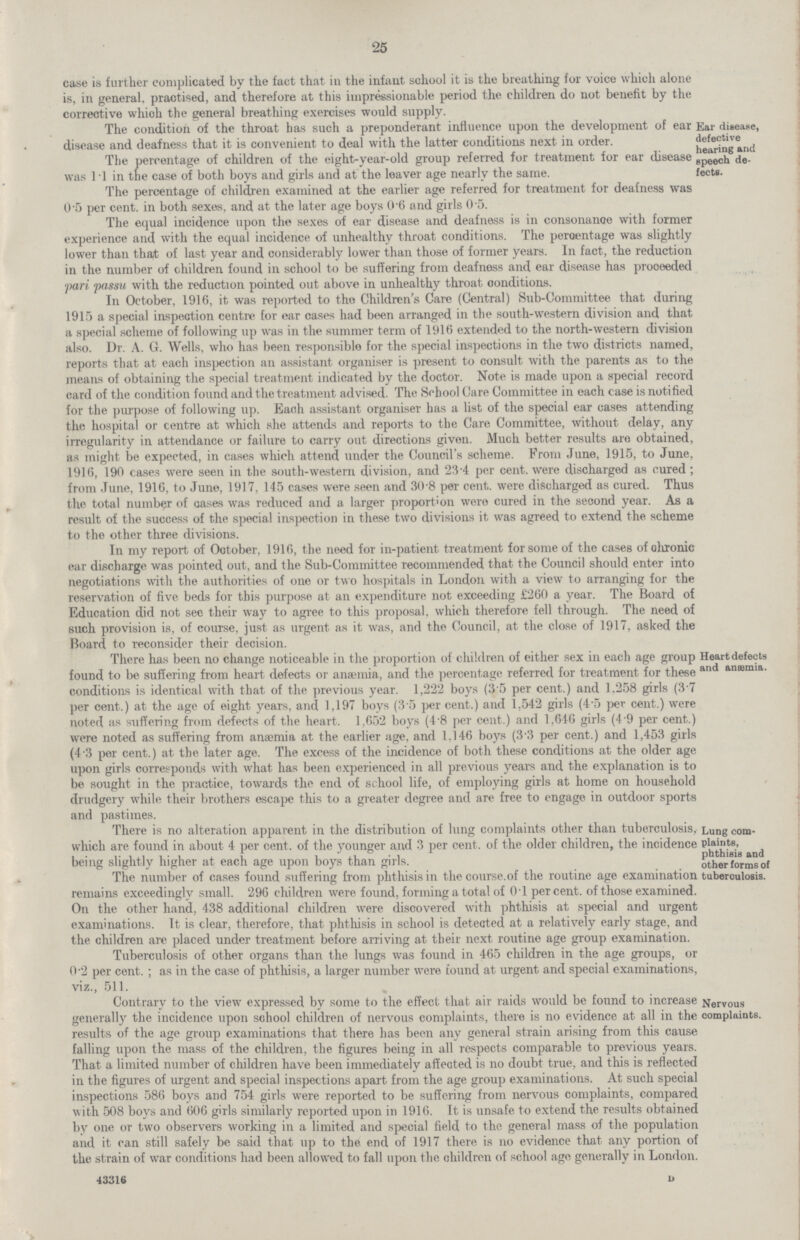 25 case is further complicated by the fact that in the infant school it is the breathing for voice which alone is, in general, practised, and therefore at this impressionable period the children do not benefit by the corrective whioh the general breathing exercises would supply. The condition 01 the throat nas such a preponderant innuence upon me development or ear disease and deafness that it is convenient to deal with the latter conditions next, in order. Ear disease, defective hearing and speech de fects. The percentage of children of the eight-year-old group referred tor treatment tor ear disease was 11 in the case of both boys and girls and at the leaver age nearly the same. The percentage of children examined at the earlier age referred for treatment for deafness was 0 5 per cent, in both sexes, and at the later age boys 0.6 and girls 0 .5. The equal incidence upon the sexes of ear disease and deafness is in consonance with former experience and with the equal incidence of unhealthy throat conditions. The percentage was slightly lower than that of last year and considerably lower than those of former years. In fact, the reduction in the number of children found in school to be suffering from deafness and ear disease has prooeeded pari passu with the reduction pointed out above in unhealthy throat conditions. In October, 1916, it was reported to the Children's Care (Central) Sub-Committee that during 1915 a special inspection centre for ear cases had been arranged in the south-western division and that a special scheme of following up was in the summer term of 1916 extended to the north-western division also. Dr. A. G. Wells, who has been responsible for the special inspections in the two districts named, reports that at each inspection an assistant organiser is present to consult with the parents as to the means of obtaining the special treatment indicated by the doctor. Note is made upon a special record card of the condition found and the treatment advised. The School Care Committee in each case is notified for the purpose of following up. Each assistant organiser has a list of the special ear cases attending the hospital or centre at which she attends and reports to the Care Committee, without delay, any irregularity in attendance or failure to carry out directions given. Much better results are obtained, as might be expected, in cases which attend under the Council's scheme. From June, 1915, to June, 1916, 190 cases were seen in the south-western division, and 23.4 per cent, were discharged as cured; from June, 1916, to June, 1917, 145 cases were seen and 30.8 per cent, were discharged as cured. Thus the total number of cases was reduced and a larger proportion wero cured in the second year. As a result of the success of the special inspection in these two divisions it was agreed to extend the scheme to the other three divisions. In my report of October, 1916, the need for in-patient treatment for some of the cases of ohronic ear discharge was pointed out, and the Sub-Committee recommended that the Council should enter into negotiations with the authorities of one or two hospitals in London with a view to arranging for the reservation of five beds for this purpose at an expenditure not exceeding £260 a year. The Board of Education did not see their way to agree to this proposal, which therefore fell through. The need of such provision is, of course, just as urgent as it was, and the Council, at the close of 1917, asked the Board to reconsider their decision There has been no change noticeable in the proportion of children of either sex in each age group found to be suffering from heart defects or anaemia, and the percentage referred for treatment for these conditions is identical with that of the previous year. 1,222 boys (3.5 per cent.) and 1,258 girls (3.7 per cent.) at the age of eight years, and 1,197 boys (3.5 per cent.) and 1,542 girls (4-5 per cent.) were noted as suffering from defects of the heart. 1,652 boys (4.8 per cent.) and 1.646 girls (4.9 per cent.) were noted as suffering from anaemia at the earlier age, and 1.146 boys (3.3 per cent.) and 1,453 girls (4.3 per cent.) at the later age. The excess of the incidence of both these conditions at the older age upon girls corresponds with what has been experienced in all previous years and the explanation is to be sought in the practice, towards the end of school life, of employing girls at home on household drudgery while their brothers escape this to a greater degree and are free to engage in outdoor sports and nastimes. Heart defects and ansemia. There is no alteration apparent in the distribution of lung complaints other than tuberculosis, which are found in about 4 per cent, of the younger and 3 per cent, of the older children, the incidence being slightly higher at each age upon boys than girls. The number of cases found suffering from phthisis in the course.of the routine age examination Lung com plaints, phthisis and other forms of tuberoulosis. remains exceedingly small. 296 children were found, forming a total of 0.1 percent, of those examined. On the other hand, 438 additional children were discovered with phthisis at special and urgent examinations. It is clear, therefore, that phthisis in school is detected at a relatively early stage, and the children are placed under treatment before arriving at their next routine age group examination. Tuberculosis of other organs than the lungs was found in 465 children in the age groups, or 0.2 per cent. ; as in the case of phthisis, a larger number were found at urgent and special examinations, viz.. 511. Contrary to the view expressed by some to the effect that air raids would be found to increase generally the incidence upon school children of nervous complaints, there is no evidence at all in the results of the age group examinations that there has been any general strain arising from this cause falling upon the mass of the children, the figures being in all respects comparable to previous years. That a limited number of children have been immediately affected is no doubt true, and this is reflected in the figures of urgent and special inspections apart from the age group examinations. At such special inspections 586 boys and 754 girls were reported to be suffering from nervous complaints, compared with 508 boys and 606 girls similarly reported upon in 1916. It is unsafe to extend the results obtained by one or two observers working in a limited and special field to the general mass of the population and it can still safely be said that up to the end of 1917 there is no evidence that any portion of the strain of war conditions had been allowed to fall upon the children of school age generally in London. 43316 u Nervous complaints.