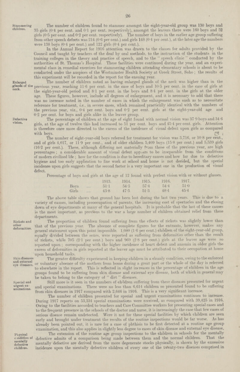 26 The number of children found to stammer amongst the eight-year-old group was 130 boys and 35 girls (0.4 per cent. and 0.l per cent. respectively), amongst the leavers there were 160 boys and 52 girls (0.5 per cent. and 0.2 per cent. respectively). The number of boys in the earlier age group suffering from other speech defects was 214 (0.6 per cent.) and girls 148 (0.4 per cent.), at the later age the numbers were 138 boys (0.4 per cent.) and 122 girls (0.4 per cent.). In the Annual Report for 1916 attention was drawn to the classes for adults provided by the Council and taught by teachers of the deaf by oral methods, to the instruction of the students in the training colleges in the theory and practice of speech, and to the speech clinic conducted by the authorities of St. Thomas's Hospital. These facilities were continued during the year, and an experi- mental class in remedial exercises for stammering children attending elementary schools is about to be conducted under the auspices of the Westminster Health Society at Greek Street, Soho; the results of this experiment will be recorded in the report for the ensuing year. The number of children noted as having enlarged glands of the neck was higher than in the previous year, reaching 11.6 per cent. in the case of boys and 10.5 per cent. in the case of girls at the eight-year-old period and 8.1 per cent. in the boys and 8.4 per cent. in the girls at the older age. These figures, however, include all degrees of enlargement, and it is necessary to add that there was no increase noted in the number of cases in which the enlargement was such as to necessitate reference for treatment, i.e., in severe cases, which remained practically identical with the numbers of the previous year, viz., 0.4 per cent. boys and 0.2 per cent. girls at the eight-year-old age and 0.2 per cent. for boys and girls alike in the leaver group. The percentage of children at the age of eight found with normal vision was 37.9 boys and 34.6 girls, at the age of twelve this had increased to 51 per cent. boys and 45.4 percent. girls. Attention is therefore once more directed to the excess of the incidence of visual defect upon girls as compared with boys. The number of eight-year-old boys referred for treatment for vision was 3,716, or 10.8 per cent., and of girls 4,017, or 11.9 per cent., and of older children 5,409 boys (15.8 per cent.) and 5,539 girls (16.2 per cent.). These, although differing not materially from those of the previous year, are high percentages; a considerable amount of visual defect appears to be inseparable from the conditions of modern civilised life; how far the condition is due to hereditary causes and how far due to defective hygiene and too early application to fine work at school and home is not decided, but the special incidence upon girls suggests that the second factor is a very important one in the production of visual defect. Percentage of boys and girls at the age of 12 found with perfect vision with or without glasses. 1913. 1914. 1915. 1916. 1917. Boys 51.1 54.3 57.4 54.4 51.0 Girls 43.8 47.3 51.3 48.4 45.4 The above table shows that ground has been lost during the last two years. This is due to a variety of causes, including preoccupation of parents, the increasing cost of spectacles and the closing down of eye departments at many of the general hospitals. It is probable that the last of these causes is the most important, as previous to the war a large number of children obtained relief from these departments. The proportion of children found suffering from the effects of rickets was slightly lower than that of the previous year. The absence of complete figures for the entrants, however, makes any general statement upon this point impossible. 1,080 (1.6 per cent.) children of the eight-year-old group, equally divided between the sexes, were reported as suffering from deformities other than the result of rickets, while 705 (2.1 per cent.) boys and 969 (2.8 per cent.) girls at the leaver age were so reported upon; corresponding with the higher incidence of heart defeat and anaemia in older girls the excess of deformities in girls reported at the leaver age must be attributed to their occupation at home upon household tasks. The greater difficulty experienced in keeping children in a cleanly condition, owing to the enforced or voluntary absence of the mothers from home during a great part or the whole of the day is referred to elsewhere in the report. This is reflected in slight increases in the percentage of children in the age groups found to be suffering from skin disease and external eye disease, both of which in general may be taken to belong to the category of dirt diseases. Still more is it seen in the numbers of children suffering from these diseases presented for urgent and special examinations. There were no less than 6,614 children so presented found to be suffering from skin diseases in 1917 compared with 2,646 in 1916. This is a very significant increase. The number of children presented for special and urgent examinations continues to increase. During 1917 reports on 53,334 special examinations were received, as compared with 39,425 in 1916. Owing to the facilities accorded to teachers and Care Committee workers for presenting special cases and to the frequent presence in the schools of the doctor and nurse, it is increasingly the case that few cases of serious disease remain undetected. Were it not for these special facilities by which children are seen early and brought under treatment the results of the routine inspections would be far worse. As has already been pointed out, it is rare for a case of phthisis to be first detected at a routine age group examination, and this also applies in slightly less degree to cases of skin disease and external eye disease. The extension of the routine age group inspections to the children in schools for the mentally defective admits of a comparison being made between them and the normal children. That the mentally defective are derived from the more degenerate stocks physically, is shown by the excessive incidence upon the mentally defective children of every one of the tWenty-two diseases comprised in Stammering children. Enlarged glands of the neck. Defective vision. Rickets and other deformities. Skin diseases and external eve diseases. Special and urgent ex aminations. Physical cmdition of mentally defective children.
