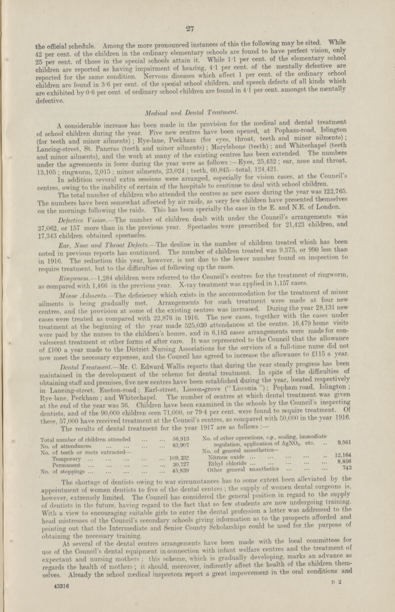 27 the official schedule. Among the more pronounced instances of this the following may be cited. While 42 per cent. of the children in the ordinary elementary schools are found to have perfect vision, only 25 per cent. of those in the special schools attain it. While 1.1 per cent. of the elementary school children are reported as having impairment of hearing, 4.1 per cent. of the mentally defective are reported for the same condition. Nervous diseases which affect 1 per cent. of the ordinary school children are found in 3.6 per cent. of the special school children, and speech defects of all kinds which are exhibited by 0.6 per cent. of ordinary school children are found in 4.l per cent. amongst the mentally defective. Medical and Dental Treatment. A considerable increase has been made in the provision for the medical and dental treatment of school children during the year. Five new centres have been opened, at Popham-road, Islington (for teeth and minor ailments); Rye-lane, Peckham (for eyes, throat, teeth and minor ailments); Lancing-street, St. Pancras (teeth and minor ailments); Marylebone (teeth); and Whitechapel (teeth and minor ailments), and the work at many of the existing centres has been extended. The numbers under the agreements in force during the year were as follows:—Eyes, 25,432; ear, nose and throat, 13,105; ringworm, 2,015; minor ailments, 23,024; teeth, 60,845—total, 124,421. In addition several extra sessions were arranged, especially for vision cases, at the Council's centres, owing to the inability of certain of the hospitals to continue to deal with school children. The total number of children who attended the centres as new cases during the year was 122,765. The numbers have been somewhat affected by air raids, as very few children have presented themselves on the mornings following the raids. This has been specially the case in the E. and N.E. of London. Defective Vision.—The number of children dealt with under the Council's arrangements was 27,062, or 157 more than in the previous year. Spectaoles were prescribed for 21,423 children, and 17,343 children obtained spectacles. Ear, Nose and Throat Defects.—The decline in the number of children treated which has been noted in previous reports has continued. The number of children treated was 9,375, or 990 less than in 1916. The reduction this year, however, is not due to the lower number found on inspection to require treatment, but to the difficulties of following up the cases. Ringworm.—1,284 children were referred to the Council's centres for the treatment of ringworm, as compared with 1,466 in the previous year. X-ray treatment was applied in 1,157 cases. Minor Ailments.—The deficiency which exists in the accommodation for the treatment of minor ailments is being gradually met. Arrangements for such treatment were made at four new centres, and the provision at some of the existing centres was increased. During the year 28,131 new cases were treated as compared with 22,876 in 1916. The new cases, together with the cases under treatment at the beginning of the year made 525,030 attendances at the centre. 16,479 home visits were paid by the nurses to the children's homes, and in 6,183 cases arrangements were made for con valescent treatment or other forms of after care. It was represented to the Council that the allowance of £100 a year made to the District Nursing Associations for the services of a full-time nurse did not now meet the necessary expenses, and the Council has agreed to increase the allowance to £115 a year. Dental Treatment.—Mr. C. Edward Wallis reports that during the year steady progress has been maintained in the development of the scheme for dental treatment. In spite of the difficulties of obtaining staff and premises, five new centres have been established during the year, located respectively in Lancing-street, Euston-road; Earl-street, Lisson-grove (Lissonia); Popham road, Islington; Rye-lane, Peckham; and Whitechapel. The number of centres at which dental treatment was given at the end of the year was 36. Children have been examined in the schools by the Council's inspecting dentists, and of the 90,000 children seen 71,000, or 79.4 per cent. were found to require treatment. Of these, 57,000 have received treatment at the Council's centres, as compared with 50,000 in the year 1916. The results of dental treatment for the year 1917 are as follows :— Total number of children attended 56,913 No. of other operations, e.g., scaling, immediate No. of attendances 83,907 regulation, application of AgNO3, etc. 9,561 No. of teeth or roots extracted— No. of general anæsthetics— Temporary 109,332 Nitrous oxide 12,164 Permanent 30,727 Ethyl chloride 8,856 No. of stoppings 45,839 Other general anæsthetics 743 The shortage of dentists owing to war circumstances has to some extent been alleviated by the appointment of women dentists to five of the dental centres; the supply of women dental surgeons is, however, extremely limited. The Council has considered the general position in regard to the supply of dentists in the future, having regard to the fact that so few students are now undergoing training. With a view to encouraging suitable girls to enter the dental profession a letter was addressed to the head mistresses of the Council's secondary schools giving information as to the prospects afforded and pointing out that the Intermediate and Senior County Scholarships could be used for the purpose of obtaining the necessary training. At several of the dental centres arrangements have been made with the local committees for use of the Council's dental equipment in connection with infant welfare centres and the treatment of expectant and nursing mothers; this scheme, which is gradually developing, marks an advance as regards the health of mothers; it should, moreover, indirectly affect the health of the children them selves. Already the school medical inspectors report a great improvement in the oral conditions and 43316 D 2