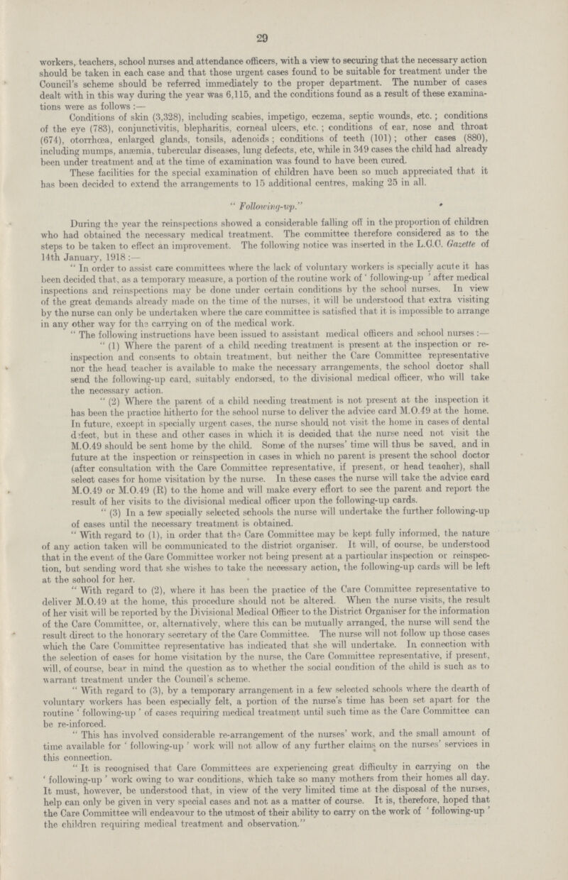 29 workers, teachers, school nurses and attendance officers, with a view to securing that the necessary action should be taken in each case and that those urgent cases found to be suitable for treatment under the Council's scheme should be referred immediately to the proper department. The number of cases dealt with in this way during the year was 6,115, and the conditions found as a result of these examinations were as follows Conditions of skin (3,328), including scabies, impetigo, eczema, septic wounds, etc.; conditions of the eye (783), conjunctivitis, blepharitis, corneal ulcers, etc.; conditions of ear, nose and throat (674), otorrhcea, enlarged glands, tonsils, adenoids; conditions of teeth (101); other cases (880), including mumps, anaemia, tubercular diseases, lung defects, etc, while in 349 cases the child had already been under treatment and at the time of examination was found to have been cured. These facilities for the special examination of children have been so much appreciated that it has been decided to extend the arrangements to 15 additional centres, making 25 in all. Following-up. During the year the reinspections showed a considerable falling off in the proportion of children who had obtained the necessary medical treatment. The committee therefore considered as to the steps to be taken to effect an improvement. The following notice was inserted in the L.C.C. Gazette of 14th January, 1918 :— In order to assist care committees where the lack of voluntary workers is specially acute it has been decided that, as a temporary measure, a portion of the routine work of 'following-up' after medical inspections and reinspections may be done under certain conditions by the school nurses. In view of the great demands already made on the time of the nurses, it will be understood that extra visiting by the nurse can only be undertaken where the care committee is satisfied that it is impossible to arrange in any other way for ths carrying on of the medical work. The following instructions have been issued to assistant medical officers and school nurses:— (1) Where the parent of a child needing treatment is present at the inspection or re inspection and consents to obtain treatment, but neither the Care Committee representative nor the head teacher is available to make the necessary arrangements, the school doctor shall send the following-up card, suitably endorsed, to the divisional medical officer, who will take the necessary action. (2) Where the parent of a child needing treatment is not present at the inspection it has been the practice hitherto for the school nurse to deliver the advice card M.0.49 at the home. In future, except in specially urgent cases, the nurse should not visit the home in cases of dental defect, but in these and other cases in which it is decided that the nurse need not visit the M.0.49 should be sent home by the child. Some of the nurses'time will thus be saved, and in future at the inspection or reinspection in cases in which no parent is present the school doctor (after consultation with the Care Committee representative, if present, or head teacher), shall select cases for home visitation by the nurse. In these cases the nurse will take the advice card M.0.49 or M.0.49 (R) to the home and will make every effort to see the parent and report the result of her visits to the divisional medical officer upon the following-up cards. (3) In a tew specially selected schools the nurse will undertake the further following-up of cases until the necessary treatment is obtained. With regard to (1), in order that the Care Committee may be kept fully informed, the nature of any action taken will be communicated to the district organiser. It will, of course, be understood that in the event of the Care Committee worker not being present at a particular inspection or reinspec tion, but sending word that she wishes to take the necessary action, the following-up cards will be left at the sohool for her. With regard to (2), where it has been the practice of the Care Committee representative to deliver M.0.49 at the home, this procedure should not be altered. When the nurse visits, the result of her visit will be reported by the Divisional Medical Officer to the District Organiser for the information of the Care Committee, or, alternatively, where this can be mutually arranged, the nurse will send the result direct to the honorary secretary of the Care Committee. The nurse will not follow up those cases which the Care Committee representative has indicated that she will undertake. In connection with the selection of cases for home visitation by the nurse, the Care Committee representative, if present, will, of course, bear in mind the question as to whether the social condition of the child is such as to warrant treatment under the Council's scheme. With regard to (3), by a temporary arrangement in a few selected schools where the dearth of voluntary workers has been especially felt, a portion of the nurse's time has been set apart for the routine'following-up'of cases requiring medical treatment until such time as the Care Committee can be re-inforced. This has involved considerable re-arrangement of the nurses'work, and the small amount of time available for 'following-up' work will not allow of any further claims on the nurses' services in this connection. It is recognised that Care Committees are experiencing great difficulty in carrying on the'following-up'work owing to war conditions, which take so many mothers from their homes all day. It must, however, be understood that, in view of the very limited time at the disposal of the nurses, help can only be given in very special cases and not as a matter of course. It is, therefore, hoped that the Care Committee will endeavour to the utmost of their ability to carry on the work of 'following-up' the children requiring medical treatment and observation.