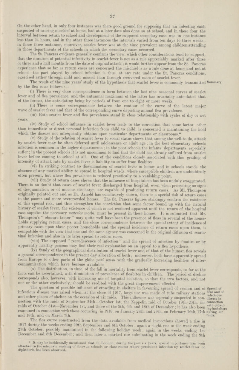 37 On the other hand, in only four instances was there good ground for supposing that an infecting case, suspected of causing mischief at home, had at a later date also done so at school, and in these four the interval between return to school and development of the supposed secondary case was in one instance less than 24 hours, and in the other three instances the intervals varied from ten days to three weeks; in these three instances, moreover, scarlet fever was at the time prevalent among children attending in those departments of the schools in which the secondary cases occurred. The St. Pancras evidence generally confirms the view, which other considerations tend to support, that the duration of potential infectivity in scarlet fever is not as a rule appreciably marked after three or three and a half months from the date of original attack; it would further appear from the St. Pancras experience that so far as return cases are concerned the mischief is as a rule done at home and not at school—the part played by school infection is thus, at any rate under the St. Pancras conditions, exercised rather through mild and missed than through recovered cases of scarlet fever. The result of the nine years'study of the hypothesis that scarlet fever is commonly transmitted by the flea is as follows :— (i) There is very close correspondence in form between the last nine seasonal curves of scarlet fever and of flea prevalence, and the autumnal maximum of the latter has invariably ante.dated that of the former, the ante.dating being by periods of from one to eight or more weeks. (ii) There is some correspondence between the contour of the curve of the latest major wave of scarlet fever and that of the corresponding curve depicting annual flea prevalence. (iii) Both scarlet fever and flea prevalence stand in close relationship with cycles of dry or wet years. (iv) Study of school influence in scarlet fever leads to the conviction that some factor, other than immediate or direct personal infection from child to child, is concerned is maintaining the hold which the disease not infrequently obtains upon particular departments or classrooms.* (v) Study of the relation of scarlet fever to social status shows that among the well.to.do, attack by scarlet fever may be often deferred until adolescence or adult age; in the best elementary schools infection is common in the higher departments; in the poor schools the infants'departments especially suffer; in the poorest schools it is not uncommon to find that the child has already suffered from scarlet fever before coming to school at all. One of the conditions closely associated with this grading of intensity of attack rate by scarlet fever is liability to suffer from fleabites. (vi) In striking contrast to dissemination of scarlet fever in homes and in schools stands the absence of any marked ability to spread in hospital wards, where susceptible children are undoubtedly often present, but where flea prevalence is reduced practically to a vanishing point. (vii) Study of return cases shows that the influence of hospitalism has been unduly exaggerated. There is no doubt that cases of scarlet fever discharged from hospital, even when presenting no signs of desquamation or of mucous discharge, are capable of producing return cases. As Mr. Thompson originally pointed out and as Or. Arnold has conclusively shown, there is a special risk of return cases in the poorer and more overcrowded homes, The St. Pancras figures strikingiy confirm the existence of this special risk, and thus strengthen the conviction that some factor bound up with the natural history of scarlet fever, the existence of which is not rendered apparent until the return of the hospital case supplies the necessary materies morbi, must be present in these homes. It is submited that Mr. Thompson'sobscure factormay quite well have been the presence of fleas in several of the house holds supplying return cases, and the close correspondence between the special extent of incidence ol primary cases upon these poorer households and the special incidence of return cases upon them, is compatible with the view that one and the same agency was concerned in the original diffusion of scarla tinal infection and also in its later spread to return cases. (viii) The supposedrecrudescence of infectionand the spread of infection by fomites or by apparently healthy persons may find their real explanation on an appeal to a flea hypothesis. (ix) Study of the geographical distribution of scarlet fever and of that of the human flea reveah a general correspondence in the present day allocation of both; moreover, both have apparently spread from Europe to other parts of the globe pari passu with the gradually increasing facilities of inter communication which have become available. (x) The distribution, in time, of the fall in mortality from scarlet fever corresponds, so far as the facts can be ascertained, with diminution of prevalence of fleabites in children. The period of decline corresponds also, however, with increasing use of hospital isolation, so that the two factors, and not one or the other exclusively, should be credited with the great improvement effected. The question of possible influence of crowding in shelters in favouring spread of vermin and of infectious disease was raised when, at the close of 1917, large use was made of tube railway stations and other places of shelter on the occasion of air raids. This influence was especially suspected in con nection with the raids of September 24th—October 1st, the Zeppelin raid of October 19th.20th, the raids of October 31st. November 1st, and those of the 5th, 6th and 18th of December; it has also been examined in connection with those occurring, in 1918, on January 28th and 29th, on February 16th, 17th and 18th, and on March 7th. The flea curve constructed from the data available from medical inspections showed a rise in 1917 during the weeks ending 29th September and 6th October; again a slight rise in the week ending 27th October, possibly maintained in the following holiday week; again in the weeks ending 1st December and 8th December; and then later a marked rise culminating in the week ending the 9th * It may be incidentally mentioned that in London, during the past six years, special importance has been attached to the adequate washing of floors in schools or class.rooms where persistent infection i>y scarlet fever or diphtheria has been observed. Summary. Spread of tleas and of infectious disease in connection with crowd. inginshelters during air raids.